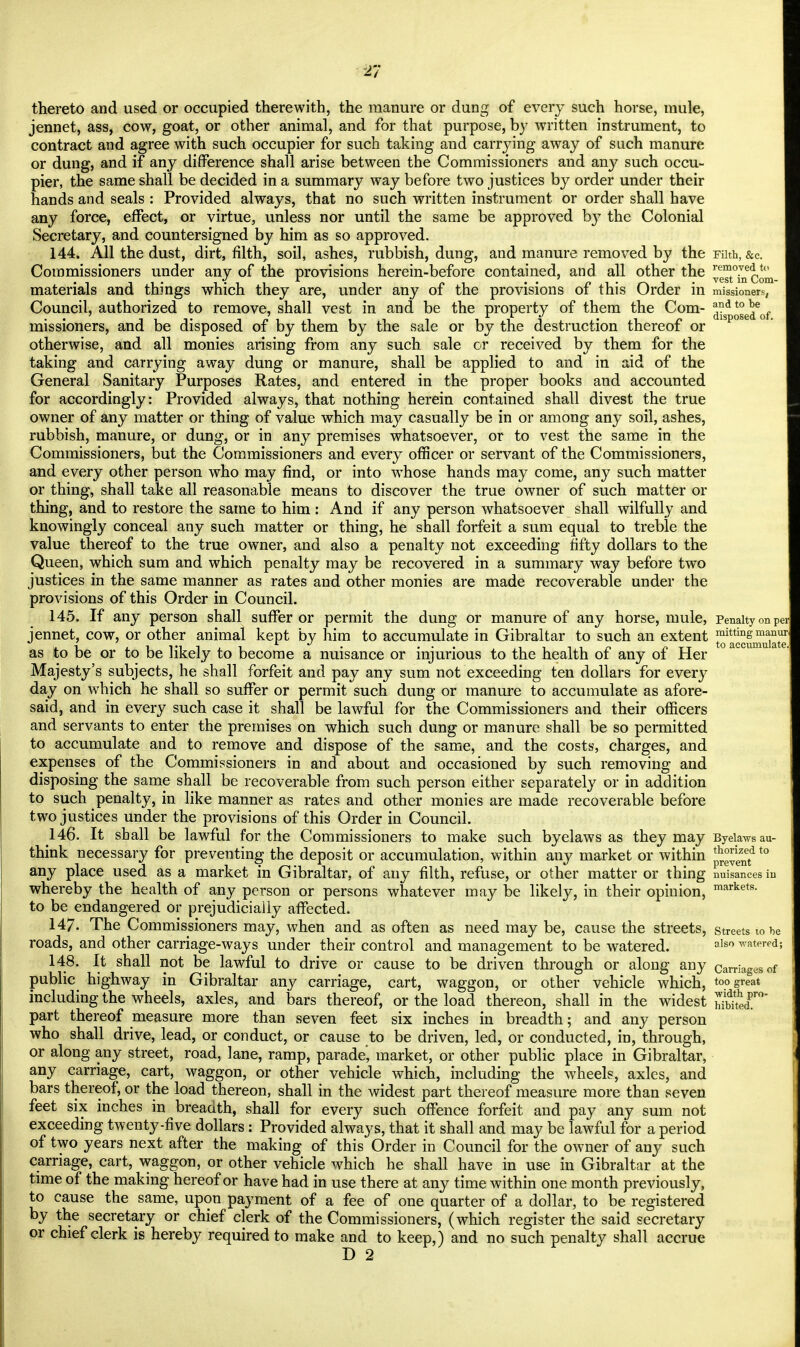 2*7 thereto and used or occupied therewith, the manure or dung of every such horse, mule, jennet, ass, cow, goat, or other animal, and for that purpose, by written instrument, to contract and agree with such occupier for such taking and carrying away of such manure, or dung, and if any difference shall arise between the Commissioners and any such occu- pier, the same shall be decided in a summary way before two justices by order under their hands and seals : Provided always, that no such written instrument or order shall have any force, effect, or virtue, unless nor until the same be approved by the Colonial Secretary, and countersigned by him as so approved. 144. All the dust, dirt, filth, soil, ashes, rubbish, dung, and manure removed by the Filth, &c. Commissioners under anv of the provisions herein-before contained, and all other the remo7e^,t<! •i l 1 • i /»i ' • .• w ii • a 5 • yest ln Com- I materials and things which they are, under any of the provisions of this Order in missioned, Council, authorized to remove, shall vest in and be the property of them the Com- a°Sp*°J[eof missioners, and be disposed of by them by the sale or by the destruction thereof or otherwise, and all monies arising from any such sale or received by them for the taking and carrying away dung or manure, shall be applied to and in aid of the General Sanitary Purposes Rates, and entered in the proper books and accounted for accordingly: Provided always, that nothing herein contained shall divest the true owner of any matter or thing of value which may casually be in or among any soil, ashes, rubbish, manure, or dung, or in any premises whatsoever, or to vest the same in the Commissioners, but the Commissioners and every officer or servant of the Commissioners, and every other person who may find, or into whose hands may come, any such matter or thing, shall take all reasonable means to discover the true owner of such matter or thing, and to restore the same to him : And if any person whatsoever shall wilfully and knowingly conceal any such matter or thing, he shall forfeit a sum equal to treble the value thereof to the true owner, and also a penalty not exceeding fifty dollars to the Queen, which sum and which penalty may be recovered in a summary way before two justices in the same manner as rates and other monies are made recoverable under the provisions of this Order in Council. 145. If any person shall suffer or permit the dung or manure of any horse, mule, Penalty on per jennet, cow, or other animal kept by him to accumulate in Gibraltar to such an extent ^^SaS as to be or to be likely to become a nuisance or injurious to the health of any of Her Majesty's subjects, he shall forfeit and pay any sum not exceeding ten dollars for every day on which he shall so suffer or permit such dung or manure to accumulate as afore- said, and in every such case it shall be lawful for the Commissioners and their officers and servants to enter the premises on which such dung or manure shall be so permitted to accumulate and to remove and dispose of the same, and the costs, charges, and expenses of the Commissioners in and about and occasioned by such removing and disposing the same shall be recoverable from such person either separately or in addition to such penalty, in like manner as rates and other monies are made recoverable before two justices under the provisions of this Order in Council. 146. It shall be lawful for the Commissioners to make such byelaws as they may Byeiawsau- think necessary for preventing the deposit or accumulation, within any market or within p^n?t0 any place used as a market in Gibraltar, of any filth, refuse, or other matter or thing nuisances in whereby the health of any person or persons whatever may be likely, in their opinion, markets- to be endangered or prejudicially affected. 147. The Commissioners may, when and as often as need may be, cause the streets, streets to he roads, and other carriage-ways under their control and management to be watered. also ™tered; 148. It shall not be lawful to drive or cause to be driven through or along any carriages of public highway in Gibraltar any carriage, cart, waggon, or other vehicle which, too great including the wheels, axles, and bars thereof, or the load thereon, shall in the widest hS<T°' part thereof measure more than seven feet six inches in breadth; and any person who shall drive, lead, or conduct, or cause to be driven, led, or conducted, in, through, or along any street, road, lane, ramp, parade', market, or other public place in Gibraltar, any carriage, cart, waggon, or other vehicle which, including the wheels, axles, and bars thereof, or the load thereon, shall in the widest part thereof measure more than seven feet six inches in breadth, shall for every such offence forfeit and pay any sum not exceeding twenty-five dollars : Provided always, that it shall and may be lawful for a period of two years next after the making of this Order in Council for the owner of any such carriage, cart, waggon, or other vehicle which he shall have in use in Gibraltar at the time of the making hereof or have had in use there at any time within one month previously, to cause the same, upon payment of a fee of one quarter of a dollar, to be registered by the secretary or chief clerk of the Commissioners, (which register the said secretary or chief clerk is hereby required to make and to keep,) and no such penalty shall accrue