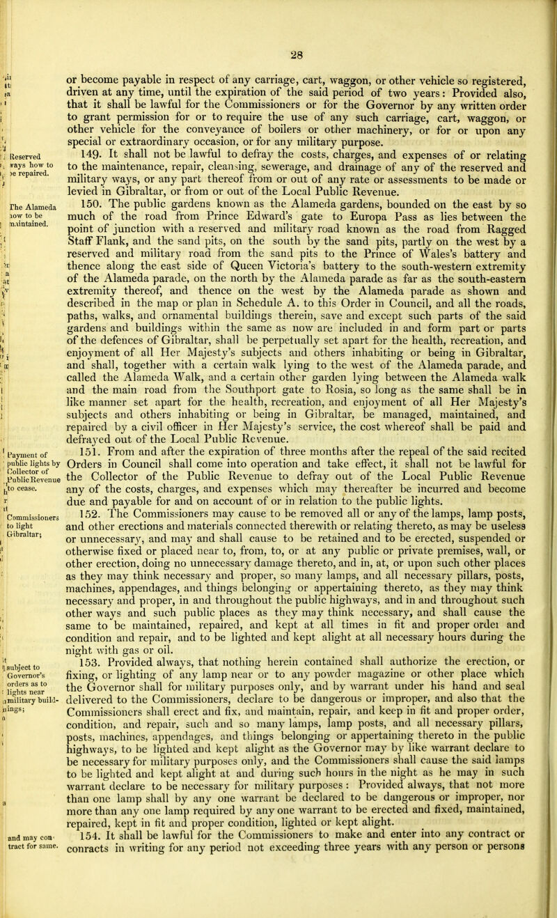 | |! Reserved (j ivays how to : )e repaired. rhe Alameda iow to be maintained. a I Payment of public lights by Collector of Public Revenue , to cease. Commissioners to light Gibraltar; It I subject to Governor's orders as to '• lights near II military build- jjings; Q and may con tract for same. or become payable in respect of any carriage, cart, waggon, or other vehicle so registered, driven at any time, until the expiration of the said period of two years: Provided also, that it shall be lawful for the Commissioners or for the Governor by any written order to grant permission for or to require the use of any such carriage, cart, waggon, or other vehicle for the conveyance of boilers or other machinery, or for or upon any special or extraordinary occasion, or for any military purpose. 149. It shall not be lawful to defray the costs, charges, and expenses of or relating to the maintenance, repair, cleansing, sewerage, and drainage of any of the reserved and military ways, or any part thereof from or out of any rate or assessments to be made or levied in Gibraltar, or from or out of the Local Public Revenue. 150. The public gardens known as the Alameda gardens, bounded on the east by so much of the road from Prince Edward's gate to Europa Pass as lies between the point of junction with a reserved and military road known as the road from Ragged Staff Flank, and the sand pits, on the south by the sand pits, partly on the west by a reserved and military road from the sand pits to the Prince of Wales's battery and thence along the east side of Queen Victoria's battery to the south-western extremity of the Alameda parade, on the north by the Alameda parade as far as the south-eastern extremity thereof, and thence on the west by the Alameda parade as shown and described in the map or plan in Schedule A. to this Order in Council, and all the roads, paths, walks, and ornamental buildings therein, save and except such parts of the said gardens and buildings within the same as now are included in and form part or parts of the defences of Gibraltar, shall be perpetually set apart for the health, recreation, and enjoyment of all Her Majesty's subjects and others inhabiting or being in Gibraltar, and shall, together with a certain walk lying to the west of the Alameda parade, and called the Alameda Walk, and a certain other garden lying between the Alameda walk and the main road from the Southport gate to Rosia, so long as the same shall be in like manner set apart for the health, recreation, and enjoyment of all Her Majesty's subjects and others inhabiting or being in Gibraltar, be managed, maintained, and repaired by a civil officer in Her Majesty's service, the cost whereof shall be paid and defined out of the Local Public Revenue. 151. From and after the expiration of three months after the repeal of the said recited Orders in Council shall come into operation and take effect, it shall not be lawful for the Collector of the Public Revenue to defray out of the Local Public Revenue any of the costs, charges, and expenses which may thereafter be incurred and become due and payable for and on account of or in relation to the public lights. 152. The Commissioners may cause to be removed all or any of the lamps, lamp posts, and other erections and materials connected therewith or relating thereto, as may be useless or unnecessary, and may and shall cause to be retained and to be erected, suspended or otherwise fixed or placed near to, from, to, or at any public or private premises, wall, or other erection, doing no unnecessary damage thereto, and in, at, or upon such other places as they may think necessary and proper, so many lamps, and all necessary pillars, posts, machines, appendages, and things belonging or appertaining thereto, as they may think necessary and proper, in and throughout the public highways, and in and throughout such other ways and such public places as they may think necessary, and shall cause the same to be maintained, repaired, and kept at all times in fit and proper ordei and condition and repair, and to be lighted and kept alight at all necessary hours during the night with gas or oil. 153. Provided always, that nothing herein contained shall authorize the erection, or fixing, or lighting of any lamp near or to any powder magazine or other place which the Governor shall for military purposes only, and by warrant under his hand and seal delivered to the Commissioners, declare to be dangerous or improper, and also that the Commissioners shall erect and fix, and maintain, repair, and keep in fit and proper order, condition, and repair, such and so many lamps, lamp posts, and all necessary pillars, posts, machines, appendages, and things belonging or appertaining thereto in the public highways, to be lighted and kept alight as the Governor may by like warrant declare to be necessary for military purposes only, and the Commissioners shall cause the said lamps to be lighted and kept alight at and during such hours in the night as he may in such warrant declare to be necessary for military purposes : Provided always, that not more than one lamp shall by any one warrant be declared to be dangerous or improper, nor more than any one lamp required by any one warrant to be erected and fixed, maintained, repaired, kept in fit and proper condition, lighted or kept alight. 154. It shall be lawful for the Commissioners to make and enter into any contract or conracts in writing for any period not exceeding three years with any person or persons