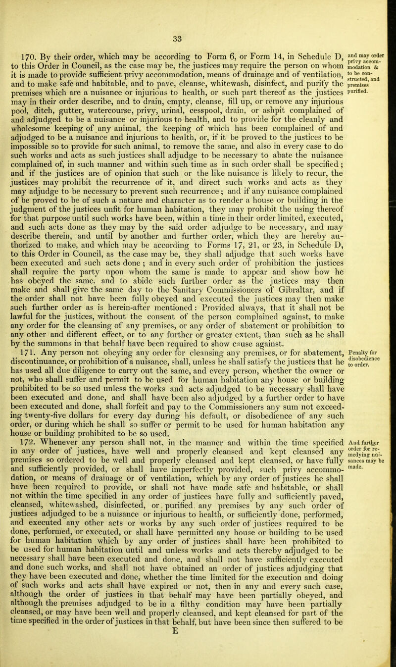 170. Bv their order, which may be according to Form 6, or Form 14, in Schedule D, and may order ,'. _i«, . ,H 7., * i ,1 • ,• ii i privy accom- to this Order in Council, as the case may be, the justices may require the person on whoin modation & it is made to provide sufficient privy accommodation, means of drainage and of ventilation, ^^t^n and to make safe and habitable, and to pave, cleanse, whitewash, disinfect, and purify the premises premises which are a nuisance or injurious to health, or such part thereof as the justices Purified- may in their order describe, and to drain, empty, cleanse, fill up, or remove any injurious pool, ditch, gutter, watercourse, privy, urinal, cesspool, drain, or ashpit complained of and adjudged to be a nuisance or injurious to health, and to provide for the cleanly and wholesome keeping of any animal, the keeping of which has been complained of and adjudged to be a nuisance and injurious to health, or, if it be proved to the justices to be impossible so to provide for such animal, to remove the same, and also in every case to do such works and acts as such justices shall adjudge to be necessary to abate the nuisance complained of, in such manner and within such time as in such order shall be specified; and if the justices are of opinion that such or the like nuisance is likely to recur, the justices may prohibit the recurrence of it, and direct such works and acts as they may adjudge to be necessary to prevent such recurrence ; and if any nuisance complained of be proved to be of such a nature and character as to render a house or building in the judgment of the justices unfit for human habitation, they may prohibit the using thereof for that purpose until such works have been, within a time in their order limited, executed, and such acts done as they may by the said order adjudge to be necessary, and may describe therein, and until by another and further order, which they are hereby au- thorized to make, and which may be according to Forms 17, 21, or 23, in Schedule D, to this Order in Council, as the case may be, they shall adjudge that such works have been executed and such acts done ; and in every such order of prohibition the justices shall require the party upon whom the same is made to appear and show how he has obeyed the same, and to abide such further order as the justices may then make and shall give the same day to the Sanitary Commissioners of Gibraltar, and if the order shall not have been fully obeyed and executed the justices may then make such further order as is herein-after mentioned: Provided always, that it shall not be lawful for the justices, without the consent of the person complained against, to make any order for the cleansing of any premises, or any order of abatement or prohibition to any other and different effect, or to an}' further or greater extent, than such as he shall by the summons in that behalf have been required to show cause against. 171. Any person not obeying any order for cleansing any premises, or for abatement, Penalty for discontinuance, or prohibition of a nuisance, shall, unless he shall satisfy the justices that he ^ler?™* has used all due diligence to carry out the same, and every person, whether the owner or not, who shall suffer and permit to be used for human habitation any house or building prohibited to be so used unless the works and acts adjudged to be necessary shall have been executed and done, and shall have been also adjudged by a further order to have been executed and done, shall forfeit and pay to the Commissioners an}'' sum not exceed- ing twenty-five dollars for every day during his default, or disobedience of any such order, or during which he shall so suffer or permit to be used for human habitation any house or building prohibited to be so used. 172. Whenever any person shall not, in the manner and within the time specified And further in any order of justices, have well and properly cleansed and kept cleansed any Sying na'i- premises so ordered to be well and properly cleansed and kept cleansed, or have fully sancea may be and sufficiently provided, or shall have imperfectly provided, such privy accommo- made dation, or means of drainage or of ventilation, which by any order of justices he shall have been required to provide, or shall not have made safe and habitable, or shall not within the time specified in any order of justices have fully and sufficiently paved, cleansed, whitewashed, disinfected, or purified, any premises by any such order of justices adjudged to be a nuisance or injurious to health, or sufficiently done, performed, and executed any other acts or works by any such order of justices required to be done, performed, or executed, or shall have permitted any house or building to be used for human habitation which by any order of justices shall have been prohibited to be used for human habitation until and unless works and acts thereby adjudged to be necessary shall have been executed and done, and shall not have sufficiently executed and done such works, and shall not have obtained an order of justices adjudging that they have been executed and done, whether the time limited for the execution and doing of such works and acts shall have expired or not, then in any and every such case, although the order of justices in that behalf may have been partially obeyed, and although the premises adjudged to be in a filthy condition may have been partially cleansed, or may have been well and properly cleansed, and kept cleansed for part of the time specified in the order of justices in that behalf, but have beeu since then suffered to be E