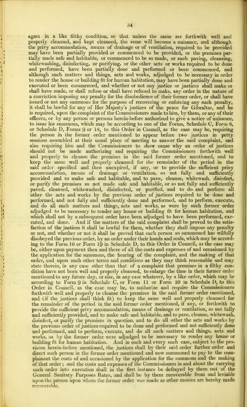 agam in a like filthy condition, so that unless the same are forthwith well aud properly cleansed, and kept cleansed, the same will become a nuisance, and although the privy accommodation, means of drainage or of ventilation, required to be provided may have been partially provided or commenced to be provided, or the premises par- tially made safe and habitable, or commenced to be so made, or such paving, cleansing, whitewashing, disinfecting, or purifying, or the other acts or works required to be done and performed, have been partially done and performed or been commenced, and although such matters and things, acts and works, adjudged to be necessary in order to render the house or building fit for human habitation, may have been partially done and executed or been commenced, and whether or not any justice or justices shall make or shall have made, or shall refuse or shall have refused to make, any order in the nature of a conviction imposing any penalty for the disobedience of their former order, or shall have issued or not any summons for the purpose of recovering or enforcing any such penalty, it shall be lawful for any of Her Majesty's justices of the peace for Gibraltar, and he is required, upon the complaint of the Commissioners made to him, by them, or any of their officers, or by any person or persons herein-before authorized to give a notice of nuisance, to issue his summons, which may be according to one of the Forms, Schedule C, Form 8, or Schedule D, Forms 9 or 18, to this Order in Council, as the case may be, requiring the person in the former order mentioned to appear before two justices in petty sessions assembled at their usual place of meeting to answer the said complaint, and also requiring him and the Commissioners to show cause why an order of justices should not be made authorizing and requiring the Commissioners forthwith well and properly to cleanse the premises in the said former order mentioned, and to keep the same well and properly cleansed for the remainder of the period in the said order specified and then unexpired, if any, or to provide the sufficient privy accommodation, means of drainage or ventilation, so not fully and sufficiently provided and to make safe and habitable, and to pave, cleanse, whitewash, disinfect, or purify the premises so not made safe and habitable, or so not fully and sufficiently paved, cleansed, whitewashed, disinfected, or purified, and to do and perform all other the acts and works by the previous order of justices required to be done and performed, and not fully and sufficiently done and performed, and to perform, execute, and do all such matters and things, acts and works, as were by such former order adjudged to be necessary to render any house or building fit for human habitation, and which shall not by a subsequent order have been adjudged to have been performed, exe- cuted, and done. And if the matters of the said complaint shall be proved to the satis- faction of the justices it shall be lawful for them, whether they shall impose any penalty or not, and whether or not it shall be proved that such person so summoned has wilfully disobeyed the previous order, by an order under their hands and seals, which may be accord- ing to the Form 10 or Form 19 in Schedule D, to this Order in Council, as the case may be, either upon payment then and there of all the costs and expenses of and occasioned by the application for the summons, the hearing of the complaint, and the making of that order, and upon such other terms and conditions as they may think reasonable and may state therein, in any case other than that of a complaint that premises in a filthy con- dition have not been well and properly cleansed, to enlarge the time in their former order mentioned to any future day, or else, in any case whatever, by a like order, which may be according to Form 9 in Schedule C, or Form 11 or Form 20 in Schedule D, to this Order in Council, as the case may be, to authorize and require the Commissioners forthwith well and properly to cleanse the premises in the said former order mentioned, and (if the justices shall think fit) to keep the same well and properly cleansed for the remainder of the period in the said former order mentioned, if any, or forthwith to provide the sufficient privy accommodation, means of drainage or ventilation, so not fully and sufficiently provided, and to make safe and habitable, and to pave, cleanse, whitewash, disinfect, or purify the premises in question, and to do all other the acts and works by the previous order of justices required to be done and performed and not sufficiently done and performed, and to perform, execute, and do all such matters and things, acts and works, as by the former order were adjudged to be necessary to render any house or building fit for human habitation. And in each and every such case, subject to the pro- vision herein-before mentioned, the justices shall by their said order further order and direct such person in the former order mentioned and now summoned to pay to the com- plainant the costs of and occasioned by the application for the summons and the making of that order ; and the costs and expenses of the Commissioners in and about the carrying- such order into execution shall in the first instance be defrayed by them out of the General Sanitary Purposes Rates, and shall be by them recoverable from and leviable upon the person upon whom the former order was made as other monies are hereby made recoverable.