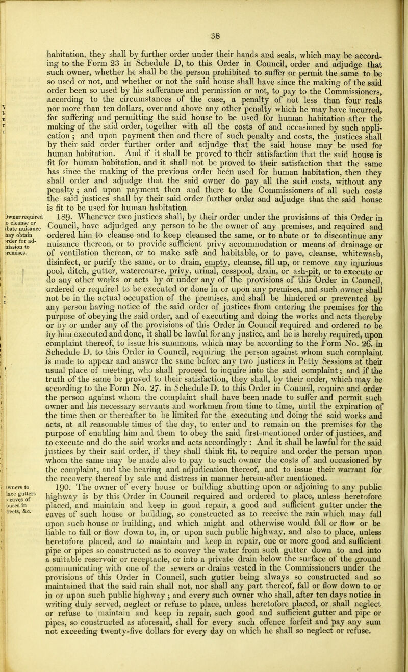 3wner required ;o cleanse or ibate nuisance hay obtain >rder for ad- nission to iremises. iwners to lace gutters > eaves of ouses in reets, &c. habitation, they shall by further order under their hands and seals, which may be accord- ing to the Form 23 in Schedule D, to this Order in Council, order and adjudge that such owner, whether he shall be the person prohibited to suffer or permit the same to be so used or not, and whether or not the said house shall have since the making of the said order been so used by his sufferance and permission or not, to pay to the Commissioners, according to the circumstances of the case, a penalty of not less than four reals nor more than ten dollars, over and above any other penalty which he may have incurred, for suffering and permitting the said house to be used for human habitation after the making of the said order, together with all the costs of and occasioned by such appli- cation ; and upon payment then and there of such penalty and costs, the justices shall by their said order further order and adjudge that the said house may be used for human habitation. And if it shall be proved to their satisfaction that the said house is fit for human habitation, and it shall not be proved to their satisfaction that the same has since the making of the previous order been used for human habitation, then they shall order and adjudge that the said owner do pay all the said costs, without any penalty; and upon payment then and there to the Commissioners of all such costs the said justices shall by their said order further order and adjudge that the said house is fit to be used for human habitation 189- Whenever two justices shall, by their order under the provisions of this Order in Council, have adjudged any person to be the owner of any premises, and required and ordered him to cleanse and to keep cleansed the same, or to abate or to discontinue any nuisance thereon, or to provide sufficient privy accommodation or means of drainage or of ventilation thereon, or to make safe and habitable, or to pave, cleanse, whitewash, disinfect, or purify the same, or to drain, empty, cleanse, fill up, or remove any injurious pool, ditch, gutter, watercourse, privy, urinal, cesspool, drain, or ash-pit, or to execute or do any other works or acts by or under any of the provisions of this Order in Council, ordered or required to be executed or done in or upon any premises, and such owner shall not be in the actual occupation of the premises, and shall be hindered or prevented by any person having notice of the said order of justices from entering the premises for the purpose of obeying the said order, and of executing and doing the works and acts thereby or by or under any of the provisions of this Order in Council required and ordered to be by him executed and done, it shall be lawful for any justice, and he is hereby required, upon complaint thereof, to issue his summons, which may be according to the Form No. 26. in Schedule D. to this Order in Council, requiring the person against whom such complaint is made to appear and answer the same before any two justices in Petty Sessions at their usual place of meeting, Avho shall proceed to inquire into the said complaint; and if the truth of the same be proved to their satisfaction, they shall, by their order, which may be according to the Form No. 27. in Schedule D. to this Order in Council, require and order the person against whom the complaint shall have been made to suffer and permit such owner and his necessary servants and workmen from time to time, until the expiration of the time then or thereafter to be limited for the executing and doing the said works and acts, at all reasonable times of the day, to enter and to remain on the premises for the purpose of enabling him and them to obey the said first-mentioned order of justices, and to execute and do the said works and acts accordingly : And it shall be lawful for the said justices by their said order, if they shall think fit, to require and order the person upon whom the same may be made also to pay to such owner the costs of and occasioned by the complaint, and the hearing and adjudication thereof, and to issue their warrant for the recovery thereof by sale and distress in manner herein-after mentioned. 190. The owner of every house or building abutting upon or adjoining to any public highway is by this Order in Council required and ordered to place, unless heretofore placed, and maintain and keep in good repair, a good and sufficient gutter under the eaves of such house or building, so constructed as to receive the rain which may fall upon such house or building, and which might and otherwise would fall or flow or be liable to fall or flow down to, in, or upon such public highway, and also to place, unless heretofore placed, and to maintain and keep in repair, one or more good and sufficient pipe or pipes so constructed as to convey the water from such gutter down to and into a suitable reservoir or receptacle, or into a private drain below the surface of the ground communicating with one of the sewers or drains vested in the Commissioners under the provisions of this Order in Council, such gutter being always so constructed and so maintained that the said rain shall not, nor shall any part thereof, fall or flow down to or in or upon such public highway ; and every such owner who shall, after ten days notice in writing duly served, neglect or refuse to place, unless heretofore placed, or shall neglect or refuse to maintain and keep in repair, such good and sufficient gutter and pipe or pipes, so constructed as aforesaid, shall for every such offence forfeit and pay any sum not exceeding twenty-five dollars for every day on which he shall so neglect or refuse.