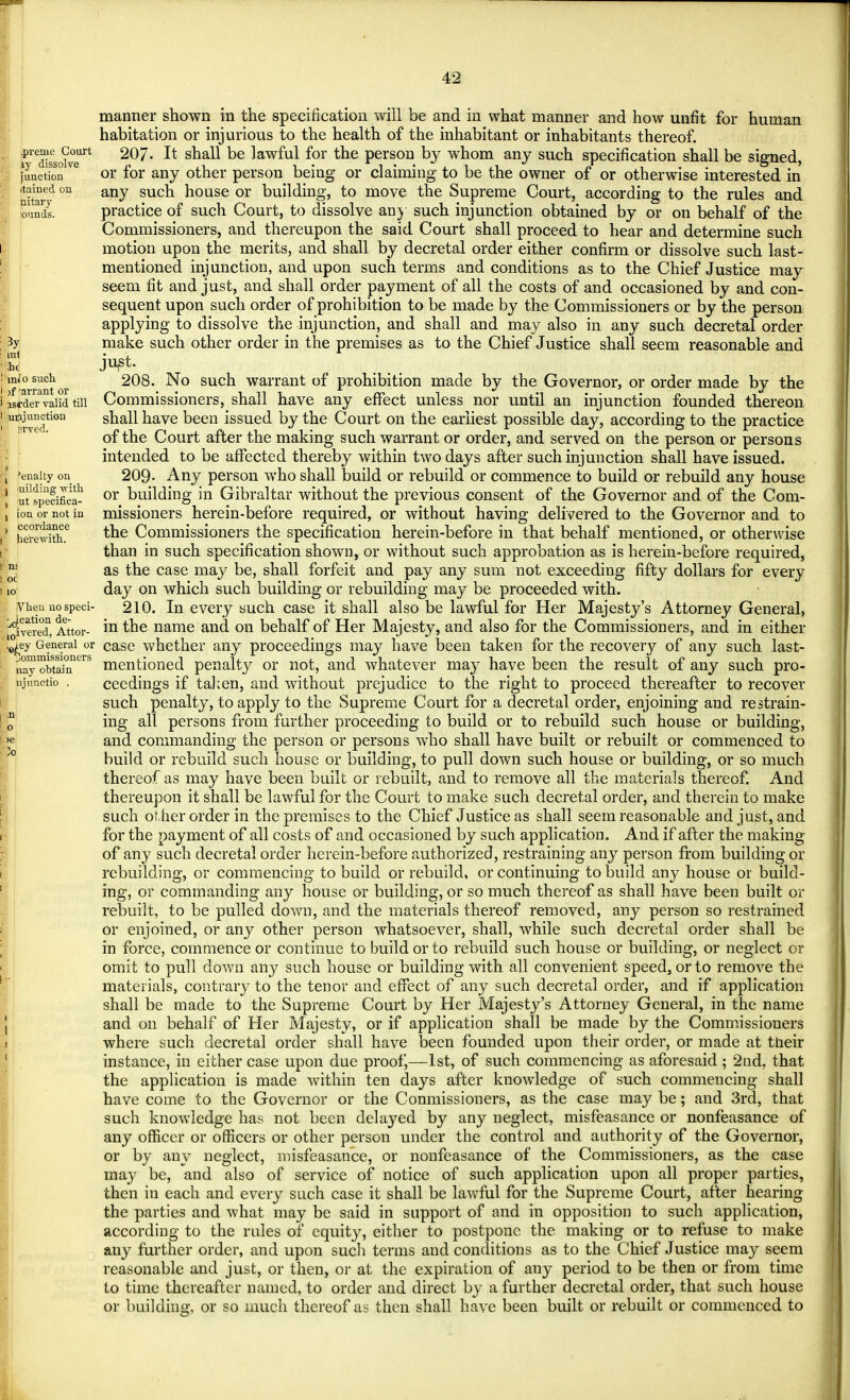 manner shown in the specification will be and in what manner and how unfit for human habitation or injurious to the health of the inhabitant or inhabitants thereof. *re^sescJv0eurt 207- It shall be lawful for the person by whom any such specification shall be signed, function ve or for any other person being or claiming to be the owner of or otherwise interested in nitard °n any su house or building, to move the Supreme Court, according to the rules and fowls. practice of such Court, to dissolve any such injunction obtained by or on behalf of the Commissioners, and thereupon the said Court shall proceed to hear and determine such motion upon the merits, and shall by decretal order either confirm or dissolve such last- mentioned injunction, and upon such terms and conditions as to the Chief Justice may seem fit and just, and shall order payment of all the costs of and occasioned by and con- sequent upon such order of prohibition to be made by the Commissioners or by the person applying to dissolve the injunction, and shall and may also in any such decretal order 3y make such other order in the premises as to the Chief Justice shall seem reasonable and ml • , It JU£t. : info such 208. No such warrant of prohibition made by the Governor, or order made by the i Lrde\avaiid till Commissioners, shall have any effect unless nor until an injunction founded thereon iU^rv«ition S^a^ ^ave ^een ^ssued by the Court on the earliest possible day, according to the practice of the Court after the making such warrant or order, and served on the person or persons intended to be affected thereby within two days after such injunction shall have issued, penalty on 209- Any person who shall build or rebuild or commence to build or rebuild any house 1 ufspecifica- or building in Gibraltar without the previous consent of the Governor and of the Com- [ ion or not in missioners herein-before required, or without having delivered to the Governor and to ' herein* tne Commissioners the specification herein-before in that behalf mentioned, or otherwise than in such specification shown, or without such approbation as is herein-before required, M as the case may be, shall forfeit and pay any sum not exceeding fifty dollars for every 10 day on which such building or rebuilding may be proceeded with. Vhen no sped- 210. In every such case it shall also be lawful for Her Majesty's Attorney General, ^ivereX Attor- m tne name and on behalf of Her Majesty, and also for the Commissioners, and in either ,^ey General or case whether any proceedings may have been taken for the recovery of any such last- nay™btahinerS mentioned penalty or not, and whatever may have been the result of any such pro- njunctio . ceedings if taken, and without prejudice to the right to proceed thereafter to recover such penalty, to apply to the Supreme Court for a decretal order, enjoining and restrain- o ing all persons from further proceeding to build or to rebuild such house or building, >e and commanding the person or persons who shall have built or rebuilt or commenced to build or rebuild such house or building, to pull down such house or building, or so much thereof as may have been built or rebuilt, and to remove all the materials thereof. And thereupon it shall be lawful for the Court to make such decretal order, and therein to make such other order in the premises to the Chief Justice as shall seem reasonable and just, and for the payment of all costs of and occasioned by such application. And if after the making of any such decretal order herein-before authorized, restraining any person from building or rebuilding, or commencing to build or rebuild, or continuing to build any house or build- ing, or commanding any house or building, or so much thereof as shall have been built or rebuilt, to be pulled down, and the materials thereof removed, any person so restrained or enjoined, or any other person whatsoever, shall, while such decretal order shall be in force, commence or continue to build or to rebuild such house or building, or neglect or omit to pull down any such house or building with all convenient speed, or to remove the materials, contrary to the tenor and effect of any such decretal order, and if application shall be made to the Supreme Court by Her Majesty's Attorney General, in the name and on behalf of Her Majesty, or if application shall be made by the Commissioners where such decretal order shall have been founded upon their order, or made at their instance, in either case upon due proof,—1st, of such commencing as aforesaid ; 2nd, that the application is made within ten days after knowledge of such commencing shall have come to the Governor or the Conmissioners, as the case may be; and 3rd, that such knowledge has not been delayed by any neglect, misfeasance or nonfeasance of any officer or officers or other person under the control and authority of the Governor, or by any neglect, misfeasance, or nonfeasance of the Commissioners, as the case may be, and also of service of notice of such application upon all proper parties, then in each and every such case it shall be lawful for the Supreme Court, after hearing the parties and what may be said in support of and in opposition to such application, according to the rules of equity, either to postpone the making or to refuse to make any further order, and upon such terms and conditions as to the Chief Justice may seem reasonable and just, or then, or at the expiration of any period to be then or from time to time thereafter named, to order and direct by a further decretal order, that such house or building, or so much thereof as then shall have been built or rebuilt or commenced to