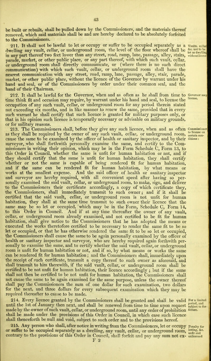 be built or rebuilt, shall be pulled down by the Commissioners, and the materials thereof removed, which said materials shall be and are hereby declared to be absolutely forfeited to the Commissioners. 211. It shall not be lawful to let or occupy or suffer to be occupied separately as a vaults, ceiia dwelling any vault, cellar, or underground room, the level of the floor whereof shall be Jf^J^Jj in any part thereof two feet lower than any street, road, ramp, lane, passage, alley, stairs, withoutUcenc parade, market, or other public place, or any part thereof, with which such vault, cellar, or underground room shall directly communicate, or (where there is no such direct communication) with which such vault, cellar, or underground room shall have the nearest communication with any street, road, ramp, lane, passage, alley, stair, parade, market, or other public place, without the licence of the Governor by warrant under his hand and seal, or of the Commissioners by order under their common seal, and the hand of their Chairman. 212. It shall be lawful for the Governor, when and as often as he shall from time to Governor may time think fit and occasion may require, by warrant under his hand and seal, to license the hcense- occupation of any such vault, cellar, or underground room for any period therein stated not exceeding six months, and in like manner to renew the same, provided that in every such warrant he shall certify that such licence is granted for military purposes only, or that in his opinion such licence is temporarily necessary or advisable on military grounds, or for military reasons. 213. The Commissioners shall, before they give any such licence, when and as often Commissioner as they shall be required by the owner of any such vault, cellar, or underground room, ce^n Con-n cause the same to be examined by the officer of health or sanitary inspector, and by their anions: surveyor, .who shall forthwith personally examine the same, and certify to the Com- missioners in writing their opinion, which may be in the Form Schedule C, Form 13, to this Order in Council, whether the same is unfit for human habitation or not, and if they should certify that the same is unfit for human habitation, they shall certify whether or not the same is capable of being rendered fit for human habitation, and if the same can be rendered fit for human habitation, by what means or works at the smallest expense. And the said officer of health or sanitary inspector and surveyor are hereby required, with all convenient speed after having so per- sonally examined the said vault, cellar, or underground room, to make, sign, and deliver to the Commissioners their certificate accordingly, a copy of which certificate they, the Commissioners, shall immediately transmit to such owner; and if it shall be certified that the said vault, cellar, or underground room is not unfit for human habitation, they shall at the same time transmit to such owner their licence that the same may be so let or occupied, which may be in the Form, Schedule C, Form 14, to this Order in Council. And if at any time thereafter the owner of any vault, cellar, or underground room already examined, and not certified to be fit for human habitation, shall give notice to the Commissioners that he has adopted the means or executed the works theretofore certified to be necessary to render the same fit to be so let or occupied, or that he has otherwise rendered the same fit to be so let or occupied, the Commissioners shall cause the same to be again personally examined by the officer of health or sanitary inspector and surveyor, who are hereby required again forthwith per- sonally to examine the same, and to certify whether the said vault, cellar, or underground room is unfit for human habitation or not, and if so, by what means or works the same can be rendered fit for human habitation; and the Commissioners shall, immediately upon the receipt of such certificate, transmit a copy thereof to such owner as aforesaid, and shall transmit to him therewith, if the said vault, cellar, or underground room shall be certified to be not unfit for human habitation, their licence accordingly ; but if the same shall not then be certified to be not unfit for human habitation, the Commissioners shall not cause the same to be again examined for the same purpose, unless the owner thereof shall pay the Commissioners the sum of one dollar for such examination, two dollars for the next, and three dollars for every subsequent examination which they may be required thereafter to cause to be made. 214. Every licence granted by the Commissioners shall be granted and shall be valid For a limited until the 1st of January then next, and shall be renewed from time to time upon request subject to for- made by the owner of such vault, cellar, or underground room, until any order of prohibition feiture. shall be made under the provisions of this Order in Council, in whicli case such licence shall thenceforth be null and void, subject to such order and to the provisions hereof. 215. Any person who shall, after notice in writing from the Commissioners, let or occupy Penalty for or suffer to be occupied separately as a dwelling, any vault, cellar, or underground room, letJ™e» i iii •• n ,i • r-\ i •/-m° .t*7, ° unfit and contrary to the provisions of this Order m Council, shall forfeit and pay any sum not ex- unlicensed F 2