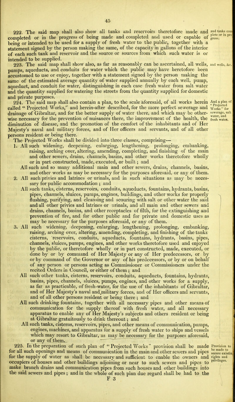 222. The said map shall also show all tanks and reservoirs theretofore made and and tanks com completed or in the progress of being made and completed and used or capable of gressT pr° being or intended to be used for a supply of fresh water to the public, together with a statement signed by the person making the same, of the capacity in gallons of the interior of each such tank and reservoir and the source or sources from which such water is or intended to be supplied. 223. The said map shall show also, as far as reasonably can be ascertained, all wells, and weiis, &c pumps, aqueducts, and conduits for water which the public may have heretofore been accustomed to use or enjoy, together with a statement signed by the person making the same of the estimated average quantity of water supplied annually by each well, pump, aqueduct, and conduit for water, distinguishing in each case fresh water from salt water and the quantity supplied for watering the streets from the quantity supplied for domestic and private purposes. 224. The said map shall also contain a plan, to the scale aforesaid, of all works herein And a plan of; called  Projected Works/' and herein-after described, for the more perfect sewerage and works for drainage of Gibraltar, and for the better supply of water there, and which may be other- sewerage, salt wise necessary for the prevention of nuisances there, the improvement of the health, the fresh 'water, diminution of disease, and the promotion of the comfort of the inhabitants and of Her Majesty's naval and military forces, and of Her officers and servants, and of all other persons resident or being there. The Projected Works shall be divided into three classes, comprising— h All such widening, deepening, enlarging, lengthening, prolonging, embanking, raising, arching over, altering, amending, completing, and finishing of the main and other sewers, drains, channels, basins, and other works theretofore wholly or in part constructed, made, executed, or built; and All such and so many additional main and other sewers, drains, channels, basins, and other works as may be necessary for the purposes aforesaid, or any of them. 2. All such privies and latrines or urinals, and in such situations as may be neces- sary for public accommodation ; and All such tanks, cisterns, reservoirs, conduits, aqueducts, fountains, hydrants, basins, pipes, channels, sluices, pumps, engines, buildings, and other works for properly flushing, purifying, and cleansing and scouring with salt or other water the said and all other privies and latrines or urinals, and all main and other sewers and drains, channels, basins, and other receptacles of filth, for the extinguishing and prevention of fire, and for other public and for private and domestic uses as may be necessary for the purposes aforesaid, or any of them. 3. All such widening, deepening, enlarging, lengthening, prolonging, embanking, raising, arching over, altering, amending, completing, and finishing of the tanks cisterns, reservoirs, conduits, aqueducts, fountains, hydrants, basins, pipes, channels, sluices, pumps, engines, and other works theretofore used and enjoyed by the public, or theretofore wholly or in part constructed, made, executed, or done by or by command of Her Majesty or any of Her predecessors, or by or by command of the Governor or any of his predecessors, or by or on behalf of any person or persons acting as Commissioner or Commissioners under the recited Orders in Council, or either of them ; and All such other tanks, cisterns, reservoirs, conduits, aqueducts, fountains, hydrants, basins, pipes, channels, sluices, pumps, engines, and other works for a supply, as far as practicable, of fresh-water, for the use of the inhabitants of Gibraltar, and of Her Majesty's naval and^military forces, and of Her officers and servants, and of all other persons resident or being there ; and All such drinking fountains, together with all necessary pipes and other means of communication for the supply thereof with fresh water, and all necessary apparatus to enable any of Her Majesty's subjects and others resident or being at Gibraltar gratuitously to drink thereout; and All such tanks, cisterns, reservoirs, pipes, and other means of communication, pumps, engines, machines, and apparatus for a supply of fresh water to ships and vessels which may resort to Gibraltar, as may be necessary for the purposes aforesaid, or any of them. 225. In the preparation of such plan of  Projected Works  provision shall be made Provision to for all such openings and means of communication in the main and other sewers and pipes Sciu-fexistin for the supply of water as shall be necessary and sufficient to enable the owners and rights and occupiers of nouses and other buildings adjoining or near to such sewers and pipes to prmleses- make branch drains and communication pipes from such houses and other buildings into the said sewers and pipes ; and in the whole of such plan due regard shall be had to the F 3