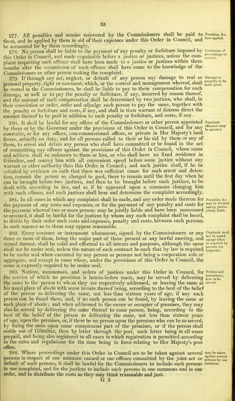 277- All penalties and monies recovered by the Commissioners shall be paid to Penalties, &c. them, and be applied by them in aid of their expenses under this Order in Council, and owaPPlied- be accounted for by them accordingly. 278. No person shall be liable to the payment of any penalty or forfeiture imposed by Limitation of this Order in Council, and made cognizable before a justice or justices^unless the com- EJJJU™818 plaint respecting such offence shall have been made to a justice or justices within three months after the commission of such offence shall have come to the knowledge of the Commissioners or other person making the complaint, 279. If through any act, neglect, or default of any person any damage to real or Damage to personal property, right or easement, which, or the control and management whereof, shall He good, be vested in the Commissioners, he shall be liable to pay to them compensation for such damage, as well as to pay the penalty or forfeiture, if any, incurred by reason thereof, and the amount of such compensation shall be determined by two justices, who shall, in their conviction or order, order and adjudge such person to pay the same, together with the penalty or forfeiture and costs, if any, and shall in their warrant of distress direct the amount thereof to be paid in addition to such penalty or forfeiture, and costs, if any. 280. It shall be lawful for any officer of the Commissioners or other person appointed Transient by them or by the Governor under the provisions of this Order in Council, and for any jJ^JSS^ constable, or for any officer, non-commissioned officer, or private in Her Majesty's land forces, actually on duty, and for all persons called to their or his aid by them or any of them, to arrest and detain any person who shall have committed or be found in the act of committing any offence against the provisions of this Order in Council, whose name and address shall be unknown to them or him, or who shall have no fixed residence in Gibraltar, and convey him with all convenient speed before some justice without any warrant or other authority than this Order in Council; and such justice shall, if he be satisfied by evidence on oath that there was sufficient cause for such arrest and deten- tion, commit the person so charged to gaol, there to remain until the first day when he can be brought before two justices, and then to be brought before such justices, to be dealt with according to law, and as if he appeared upon a summons charging him with such offence, and such justices shall hear and determine the complaint accordingly. 281. In all cases in which any complaint shall be made, and any order made thereon for Penalties, &c. the payment of any costs and expenses, or for the payment of any penalty and costs for j^^Sfe? the payment whereof two or more persons may be jointly liable and have been summoned jointly liable, or arrested, it shall be lawful for the justices by whom any such complaint shall be heard, to divide by their order such costs and expenses, penalty and costs, between such persons, in such manner as to them may appear reasonable. 282. Every contract or instrument whatsoever, signed by the Commissioners or any ^°.nbreag*sal^ed three or more of them, being the major part of those present at any lawful meeting, and except when signed thereat, shall be valid and effectual to all intents and purposes, although the same so required by shall not be under seal, unless the nature of such contract be such that by law is required corporate. to be under seal when executed by any person or persons not being a corporation sole or aggregate, and except in cases where, under the provisions of this Order in Council, the same is expressly required to be under seal. 283. Notices, summonses, and orders of justices under this Order in Council, for Notices ami the service of which no provision is herein-before made, may be served by delivering how'tobe8' the same to the person to whom they are respectively addressed, or leaving the same at served, his usual place of abode with some inmate thereof being, according to the best of the belief of the person so delivering the same, not less than sixteen years of age, if any suth person can be found there, and, if no such person can be found, by leaving the same at such place of abode ; and when addressed to the owner or occupier of premises, they may also be served by delivering the same thereof to some person, being, according to the best of the belief of the person so delivering the same, not less than sixteen years of age, upon the premises, or, if there be no person upon the premises who can be so served, by fixing the same upon tome conspicuous part of the premises, or if the person shall reside out of Gibraltar, then by letter through the post, such letter being in all cases prepaid, and being also registered in all cases in which registration is permitted according to the rules and regulations for the time being in force relating to Her Majesty's post office. 284. Where proceedings under this Order in Council are to be taken against several may be taken persons in respect of one nuisance caused or one offence committed by the joint act or persons by one default of such persons, it shall be lawful for the Commissioners to include such persons summons. in one complaint, and for the justices to include such persons in one summons and in one order, and to distribute the costs as they may think reasonable and just.