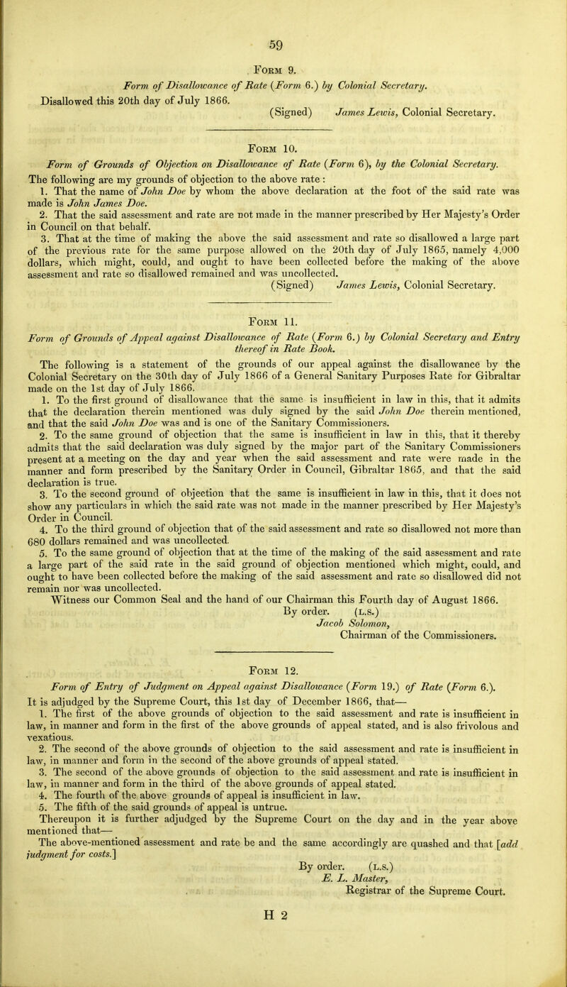 Form 9. Form of Disallowance of Rate {Form 6.) by Colonial Secretary. Disallowed this 20th day of July 1866. (Signed) James Lewis, Colonial Secretary. Form 10. Form of Grounds of Objection on Disallowance of Rate (Form 6), by the Colonial Secretary. The following are my grounds of objection to the above rate : 1. That the name of John Doe by whom the above declaration at the foot of the said rate was made is John James Doe, 2. That the said assessment and rate are not made in the manner prescribed by Her Majesty's Order in Council on that behalf. 3. That at the time of making the above the said assessment and rate so disallowed a large part of the previous rate for the same purpose allowed on the 20th day of July 1865, namely 4,000 dollars, which might, could, and ought to have been collected before the making of the above assessment and rate so disallowed remained and was uncollected. (Signed) James Lewis, Colonial Secretary. Form 11. Form of Grounds of Appeal against Disallowance of Rate (Form 6.) by Colonial Secretary and Entry thereof in Rate Book. The following is a statement of the grounds of our appeal against the disallowance by the Colonial Secretary on the 30th day of July 1866 of a General Sanitary Purposes Rate for Gibraltar made on the 1st day of July 1866. 1. To the first ground of disallowance that the same is insufficient in law in this, that it admits that the declaration therein mentioned was duly signed by the said John Doe therein mentioned, and that the said John Doe was and is one of the Sanitary Commissioners. 2. To the same ground of objection that the same is insufficient in law in this, that it thereby admits that the said declaration was duly signed by the major part of the Sanitary Commissioners present at a meeting on the day and year when the said assessment and rate were made in the manner and form prescribed by the Sanitary Order in Council, Gibraltar 1865, and that the said declaration is true. 3. To the second ground of objection that the same is insufficient in law in this, that it does not show any particulars in which the said rate was not made in the manner prescribed by Her Majesty's Order in Council. 4. To the third ground of objection that of the said assessment and rate so disallowed not more than 680 dollars remained and was uncollected. 5. To the same ground of objection that at the time of the making of the said assessment and rate a large part of the said rate in the said ground of objection mentioned which might, could, and ought to have been collected before the making of the said assessment and rate so disallowed did not remain nor was uncollected. Witness our Common Seal and the hand of our Chairman this Fourth day of August 1866. By order. (l.s.) Jacob Solomon, Chairman of the Commissioners. Form 12. Form of Entry of Judgment on Appeal against Disallowance (Form 19.) of Rate (Form 6.). It is adjudged by the Supreme Court, this 1st day of December 1866, that— 1. The first of the above grounds of objection to the said assessment and rate is insufficient in law, in manner and form in the first of the above grounds of appeal stated, and is also frivolous and vexatious. 2. The second of the above grounds of objection to the said assessment and rate is insufficient in law, in manner and form in the second of the above grounds of appeal stated. 3. The second of the above grounds of objection to the said assessment and rate is insufficient in law, in manner and form in the third of the above grounds of appeal stated. 4. The fourth of the above grounds of appeal is insufficient in law. 5. The fifth of the said grounds of appeal is untrue. Thereupon it is further adjudged by the Supreme Court on the day and in the year above mentioned that— The above-mentioned assessment and rate be and the same accordingly are quashed and that [add judgment for costs.] By order. (l.s.) E. L. Master, Registrar of the Supreme Court.