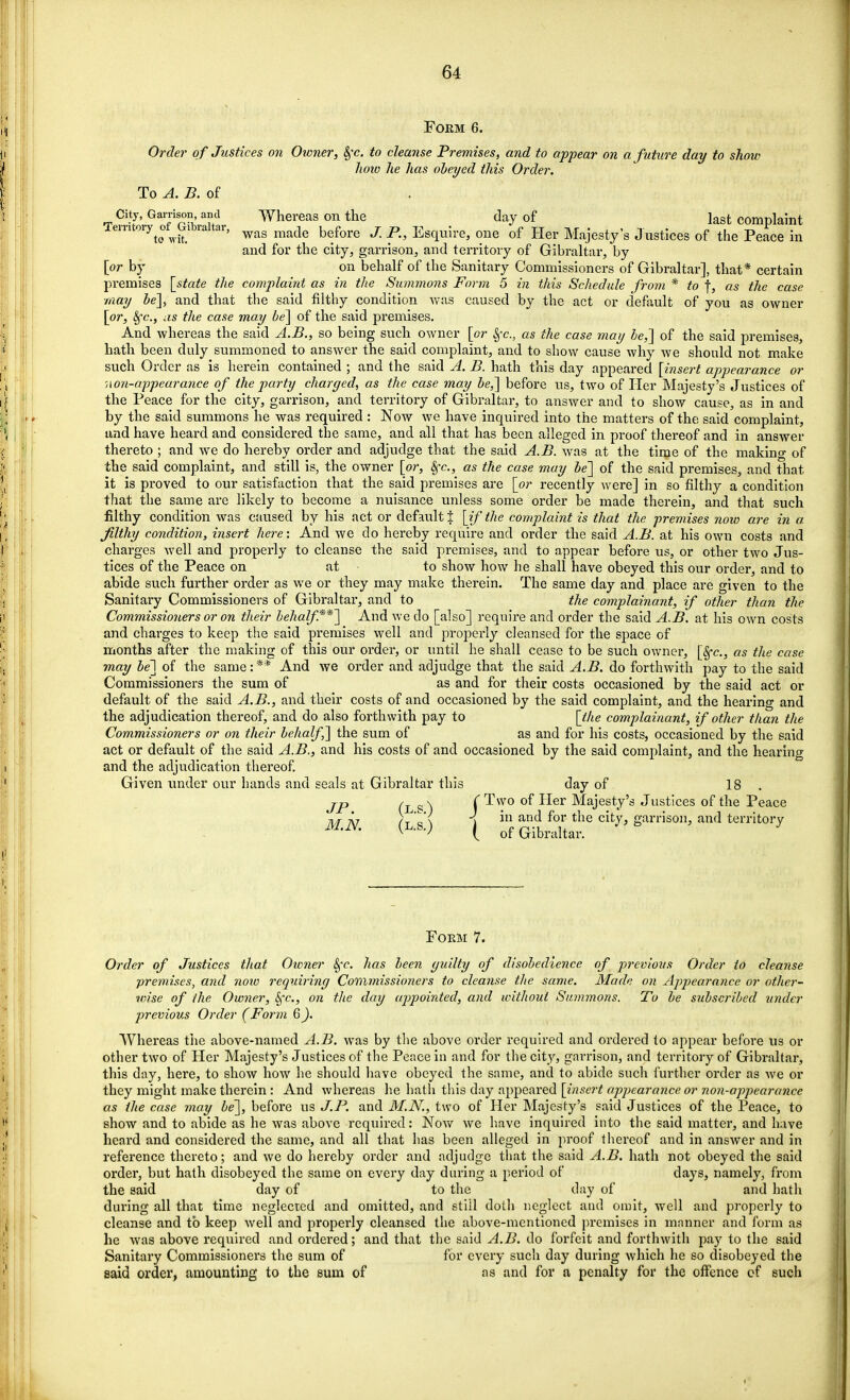 Form 6. Order of Justices on Owner, §v. to cleanse Premises, and to appear on a future day to show koto he has obeyed this Order. To A. B. of City, Garrison and Whereas on the day of last complaint Temtoiy of^bralta!, wag made h^Qre j p Esquire, one of Her Majesty's Justices of the Peace in and for the city, garrison, and territory of Gibraltar, by [or by on behalf of the Sanitary Commissioners of Gibraltar], that* certain premises [state the complaint as in the Summons Form 5 in this Schedule from * to f, as the case ■may be], and that the said filthy condition was caused by the act or default of you as owner [or, Sfc, as the case may be] of the said premises. And whereas the said A.B., so being such owner [or Sfc, as the case may be,] of the said premises, hath been duly summoned to answer the said complaint, and to show cause why we should not make such Order as is herein contained ; and the said A. B. hath this day appeared [insert appearance or non-appearance of the party charged, as the case may be,] before us, two of Her Majesty's Justices of the Peace for the city, garrison, and territory of Gibraltar, to answer and to show cause, as in and by the said summons he was required : Now we have inquired into the matters of the said complaint, and have heard and considered the same, and all that has been alleged in proof thereof and in answer thereto ; and we do hereby order and adjudge that the said A.B. was at the time of the making of the said complaint, and still is, the owner [or, Sfc, as the case may be] of the said premises, and that it is proved to our satisfaction that the said premises are [or recently were] in so filthy a condition that the same are likely to become a nuisance unless some order be made therein, and that such filthy condition was caused by his act or default t [if the complaint is that the premises now are in a filthy condition, insert here: And we do hereby require and order the said A.B. at his own costs and charges well and properly to cleanse the said premises, and to appear before us, or other two Jus- tices of the Peace on at • to show how he shall have obeyed this our order, and to abide such further order as we or they may make therein. The same day and place are given to the Sanitary Commissioners of Gibraltar, and to the complainant, if other than the Commissioners or on their behalf.**] And we do [also] require and order the said A.B. at his own costs and charges to keep the said premises well and properly cleansed for the space of months after the making of this our order, or until he shall cease to be such owner, [Sfc, as the case may be] of the same:** And we order and adjudge that the said A.B. do forthwith pay to the said Commissioners the sum of as and for their costs occasioned by the said act or default of the said A.B., and their costs of and occasioned by the said complaint, and the hearing and the adjudication thereof, and do also forthwith pay to [the complainant, if other than the Commissioners or on their behalf] the sum of as and for his costs, occasioned by the said act or default of the said A.B., and his costs of and occasioned by the said complaint, and the hearing and the adjudication thereof. Given under our hands and seals at Gibraltar this day of 18 . JP (l s S f ^sv0 °^ ^er MaJesty's Justices of the Peace MN (L S') 1 *n anC* Clt^> garS011> and territory ' ' ^ • v (of Gibraltar. Form 7. Order of Justices that Owner 8fc. has been yuilty of disobedience of previous Order to cleanse premises, and noio requiring Commissioners to cleanse the same. Made on Appearance or other- vrise of the Owner, Sfc, on the day appointed, and without Summons. To be subscribed under previous Order (Form 6). Whereas the above-named A.B. was by the above order required and ordered to appear before us or other two of Her Majesty's Justices of the Peace in and for the city, garrison, and territory of Gibraltar, this day, here, to show how he should have obeyed the same, and to abide such further order as we or they might make therein : And whereas he hath this day appeared [insert appearance or non-appearance as the case may be], before us J.P. and M.N., two of Her Majesty's said Justices of the Peace, to show and to abide as he was above required: Now we have inquired into the said matter, and have heard and considered the same, and all that has been alleged in proof thereof and in answer and in reference thereto; and we do hereby order and adjudge that the said A.B. hath not obeyed the said order, but hath disobeyed the same on every day during a period of days, namely, from the said day of to the day of and hath during all that time neglected and omitted, and still doth neglect and omit, well and properly to cleanse and to keep well and properly cleansed the above-mentioned premises in manner and form as he was above required and ordered; and that the said A.B. do forfeit and forthwith pay to the said Sanitary Commissioners the sum of for every such day during which he so disobeyed the said order, amounting to the sum of as and for a penalty for the offence of such