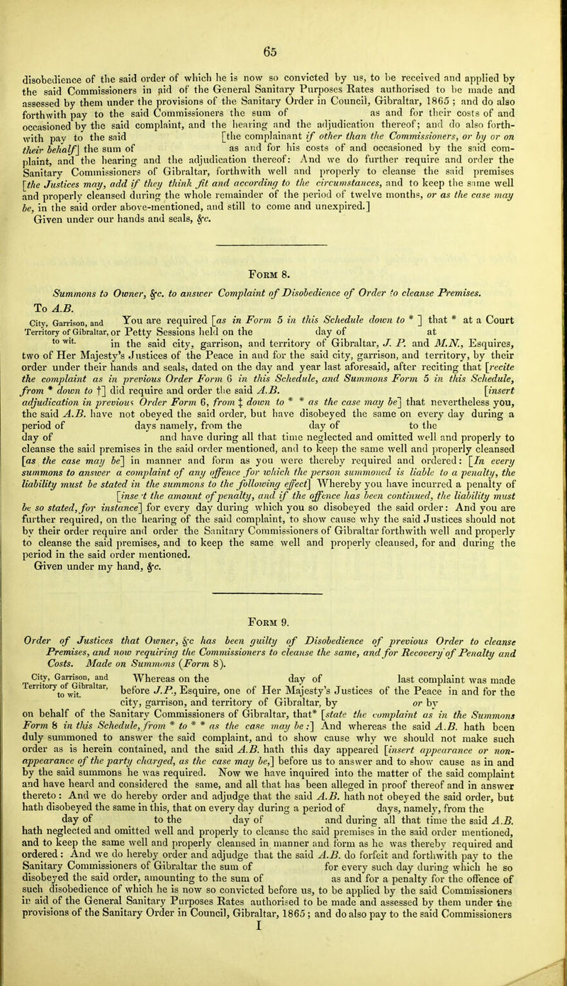 disobedience of the said order of which he is now so convicted by us, to be received and applied by the said Commissioners in aid of the General Sanitary Purposes Rates authorised to be made and assessed by them under the provisions of the Sanitary Order in Council, Gibraltar, 1865 ; and do also forthwith pay to the said Commissioners the sum of as and for their costs of and occasioned by the said complaint, and the hearing and the adjudication thereof; and do also forth- with pay to the said [the complainant if other than the Commissioners, or by or on their behalf] the sum of as and for his costs of and occasioned by the said com- plaint, and the hearing and the adjudication thereof: And we do further require and order the Sanitary Commissioners of Gibraltar, forthwith well and properly to cleanse the said premises [the Justices may, add if they think Jit and according to the circumstances, and to keep the same well and properly cleansed during the whole remainder of the period of twelve months, or as the case may be, in the said order above-mentioned, and still to come and unexpired.] Given under our hands and seals, 8fc. Form 8. Summons to Owner, §•<?. to answer Complaint of Disobedience of Order to cleanse Premises. To A.B. City, Garrison, and You are required \_as in Form 5 in this Schedule doion to * ] that * at a Court Territory of Gibraltar, or Petty Sessions held on the day of at to wit. jn j.ne saj(J city3 garrison, and territory of Gibraltar, J. P. and M.N., Esquires, two of Her Majesty's Justices of the Peace in and for the said city, garrison, and territory, by their order under their hands and seals, dated on the day and year last aforesaid, after reciting that [recite the complaint as in previous Order Form 6 in this Schedule, and Summons Form 5 in this Schedule, from * down to f] did require and order the said A.B. [insert adjudication in previous Order Form 6, from \ doivn to * * as the case may be] that nevertheless you, the said A.B. have not obeyed the said order, but have disobeyed the same on every day during a period of days namely, from the day of to the day of and have during all that time neglected and omitted well and properly to cleanse the said premises in the said order mentioned, and to keep the same well and properly cleansed [as the case may be] in manner and form as you were thereby required and ordered: [In every summons to answer a complaint of any offence for ivliich the person summoned is liable to a penalty, the liability must be stated in the summons to the following effect] Whereby you have incurred a penalty of [inse :t the amount of penalty, and if the offence has been continued, the liability must be so stated,for instance] for every day during which you so disobeyed the said order: And you are further required, on the hearing of the said complaint, to show cause why the said Justices should not by their order require and order the Sanitary Commissioners of Gibraltar forthwith well and properly to cleanse the said premises, and to keep the same well and properly cleansed, for and during the period in the said order mentioned. Given under my hand, Sfc. Form 9. Order of Justices that Owner, §'e has been guilty of Disobedience of previous Order to cleanse Premises, and now requiring the Commissioners to cleanse the same, and for Recovery of Penalty and Costs. Made on Summons {Form 8). City, Garrison, and Whereas on the day of last complaint was made Temtory^ofGibraltar, before J.P, Esquire, one of Her Majesty's Justices of the Peace in and for the city, garrison, and territory of Gibraltar, by or by on behalf of the Sanitary Commissioners of Gibraltar, that* [state the complaint as in the Summons Form 8 in this Schedule, from * to * * as the case may be:] And whereas the said A.B. hath been duly summoned to answer the said complaint, and to show cause why we should not make such order as is herein contained, and the said A.B. hath this day appeared [insert appearance or non- appearance of the party charged, as the case may be,] before us to answer and to show cause as in and by the said summons he was required. Now we have inquired into the matter of the said complaint and have heard and considered the same, and all that has been alleged in proof thereof and in answer thereto: And we do hereby order and adjudge that the said A.B. hath not obeyed the said order, but hath disobeyed the same in this, that on every day during a period of days, namely, from the day of to the day of and during all that time the said A.B. hath neglected and omitted well and properly to cleanse the said premises in the said order mentioned, and to keep the same well and properly cleansed in manner and form as he was thereby required and ordered: And we do hereby order and adjudge that the said A.B. do forfeit and forthwith pay to the Sanitary Commissioners of Gibraltar the sum of for every such day during which he so disobeyed the said order, amounting to the sum of as and for a penalty for the offence of such disobedience of which he is now so convicted before us, to be applied by the said Commissioners in aid of the General Sanitary Purposes Rates authorised to be made and assessed by them under the provisions of the Sanitary Order in Council, Gibraltar, 1865 ; and do also pay to the said Commissioners I