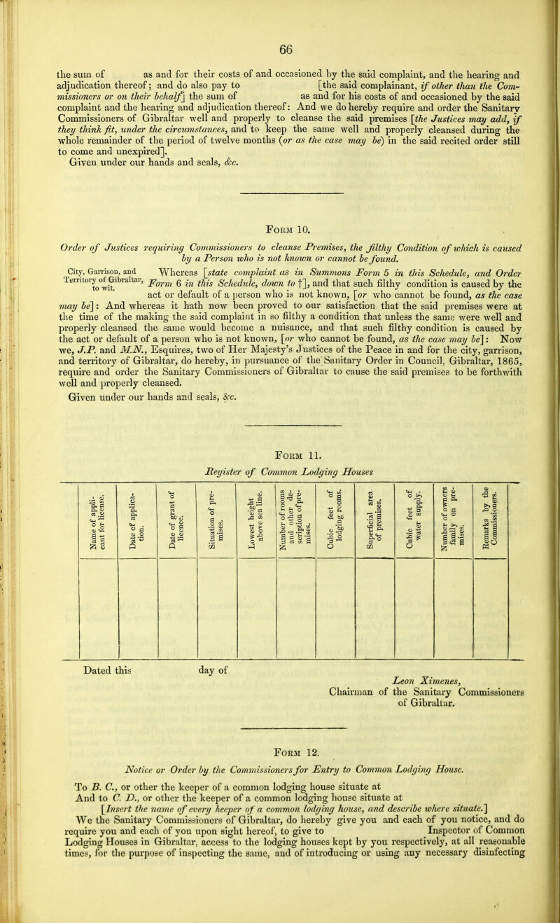 the sum of as and for their costs of and occasioned by the said complaint, and the hearing and adjudication thereof; and do also pay to [the said complainant, if other than the Com- missioners or on their behalf ] the sum of as and for his costs of and occasioned by the said complaint and the hearing and adjudication thereof: And we do hereby require and order the Sanitary Commissioners of Gibraltar well and properly to cleanse the said premises [the Justices may add, if they think fit, under the circumstances, and to keep the same well and properly cleansed during the whole remainder of the period of twelve months {or as the case may be) in the said recited order still to come and unexpired]. Given under our hands and seals, &c. Form 10. Order of Justices requiring Commissioners to cleanse Premises, the filthy Condition of which is caused by a Person who is not known or cannot be found. City, Garrison, and Whereas [state complaint as in Summons Form 5 in this Schedule, and Order Territoryof Gibraltar, Form g {n tMs gc/ie^uie> ^own to an(j that such condition is caused by the act or default of a person who is not known, [or who cannot be found, as the case may be]: And whereas it hath now been proved to our satisfaction that the said premises were at the time of the making the said complaint in so filthy a condition that unless the same were well and properly cleansed the same would become a nuisance, and that such filthy condition is caused by the act or default of a person who is not known, [or who cannot be found, as the case may be]: Now we, J.P. and M.N., Esquires, two of Her Majesty's Justices of the Peace in and for the city, garrison, and territory of Gibraltar, do hereby, in pursuance of the Sanitary Order in Council, Gibraltar, 1865, require and order the Sanitary Commissioners of Gibraltar to cause the said premises to be forthwith well and properly cleansed. Given under our hands and seals, Sec. Form 11. Register of Common Lodging Houses Name of appli- cant for license. Date of applica- tion. Date of grant of licence. Situation of pre- mises. Lowest height above sea line. Number of rooms and other de- scription of pre- mises. Cubic feet of lodging rooms. Superficial area of premises. Cubic feet of water supply. Number of owners family on pre- mises. Remarks by the Commissioners. Dated this day of Leon Ximenes, Chairman of the Sanitary Commissioners of Gibraltar. Form 12. Notice or Order by the Commissioners for Entry to Common Lodging House. To B. C, or other the keeper of a common lodging house situate at And to C D., or other the keeper of a common lodging house situate at [Insert the name of every keeper of a common lodging house, and describe where situate.] We the Sanitary Commissioners of Gibraltar, do hereby give you and each of you notice, and do require you and each of you upon sight hereof, to give to Inspector of Common Lodging Houses in Gibraltar, access to the lodging houses kept by you respectively, at all reasonable times, for the purpose of inspecting the same, and of introducing or using any necessary disinfecting