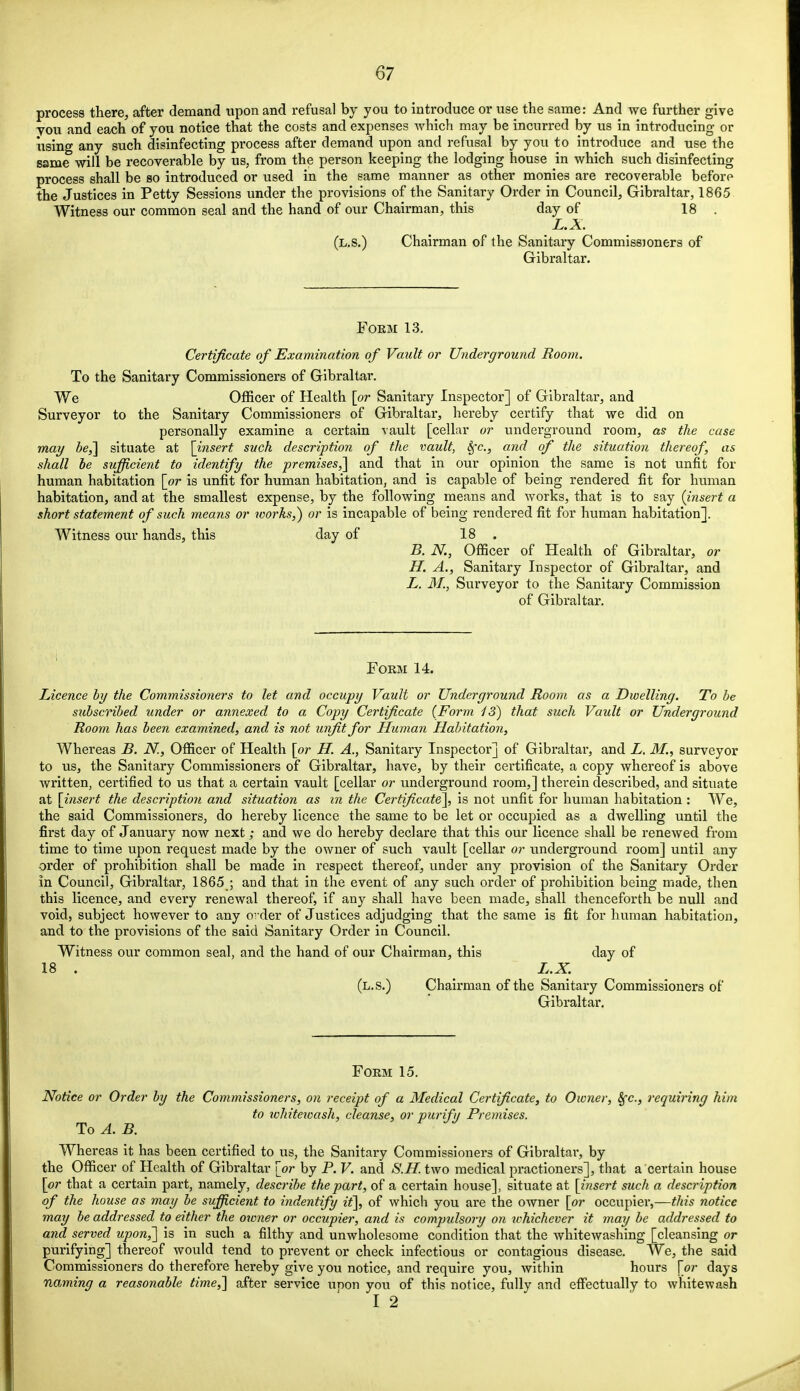 process there, after demand upon and refusal by you to introduce or use the same: And we further give you and each of you notice that the costs and expenses which may be incurred by us in introducing or using any such disinfecting process after demand upon and refusal by you to introduce and use the same will be recoverable by us, from the person keeping the lodging house in which such disinfecting process shall be so introduced or used in the same manner as other monies are recoverable before the Justices in Petty Sessions under the provisions of the Sanitary Order in Council, Gibraltar, 1865 Witness our common seal and the hand of our Chairman, this day of 18 . L.X. (l.s.) Chairman of the Sanitary Commissioners of Gibraltar. Form 13. Certificate of Examination of Vault or Underground Room. To the Sanitary Commissioners of Gibraltar. We Officer of Health [or Sanitary Inspector] of Gibraltar, and Surveyor to the Sanitary Commissioners of Gibraltar, hereby certify that we did on personally examine a certain vault [cellar or underground room, as the case may be,] situate at [insert such description of the vault, Sfc, and of the situation thereof, as shall be sufficient to identify the premises,] and that in our opinion the same is not unfit for human habitation [or is unfit for human habitation, and is capable of being rendered fit for human habitation, and at the smallest expense, by the following means and works, that is to say (insert a short statement of such means or works,) or is incapable of being rendered fit for human habitation]. Witness our hands, this day of 18 . B. K, Officer of Health of Gibraltar, or H. A., Sanitary Inspector of Gibraltar, and L. 31., Surveyor to the Sanitary Commission of Gibraltar. Form 14. Licence by the Commissioners to let and occupy Vault or Underground Room as a Dwelling. To be subscribed under or annexed to a Copy Certificate (Form 43) that such Vault or Underground Room has been examined, and is not unfit for Human Habitation, Whereas B. N., Officer of Health [or H. A., Sanitary Inspector] of Gibraltar, and L. 31., surveyor to us, the Sanitary Commissioners of Gibraltar, have, by their certificate, a copy whereof is above written, certified to us that a certain vault [cellar or underground room,] therein described, and situate at [insert the description and situation as in the Certificate], is not unfit for human habitation : We, the said Commissioners, do hereby licence the same to be let or occupied as a dwelling until the first day of January now next; and we do hereby declare that this our licence shall be renewed from time to time upon request made by the owner of such vault [cellar or underground room] until any order of prohibition shall be made in respect thereof, under any provision of the Sanitary Order in Council, Gibraltar, 1865 ; and that in the event of any such order of prohibition being made, then this licence, and every renewal thereof, if any shall have been made, shall thenceforth be null and void, subject however to any order of Justices adjudging that the same is fit for human habitation, and to the provisions of the said Sanitary Order in Council. Witness our common seal, and the hand of our Chairman, this day of 18 . L.X. (l.s.) Chairman of the Sanitary Commissioners of Gibraltar. Form 15. Notice or Order by the Commissioners, on receipt of a Medical Certificate, to Owner, Sfc, requiring him to whitewash, cleanse, or purify Premises. To A. B. Whereas it has been certified to us, the Sanitary Commissioners of Gibraltar, by the Officer of Health of Gibraltar {or by P. V. and S.H. two medical practioners], that a certain house [or that a certain part, namely, describe the part, of a certain house], situate at [insert such a description of the house as may be sufficient to indentify it], of which you are the owner [or occupier,—this notice may be addressed to either the owner or occupier, and is compulsory on ivhichever it may be addressed to and served upon,] is in such a filthy and unwholesome condition that the whitewashing [cleansing or purifying] thereof would tend to prevent or check infectious or contagious disease. We, the said Commissioners do therefore hereby give you notice, and require you, within hours [or days naming a reasonable time,] after service unon you of this notice, fully and effectually to whitewash I 2