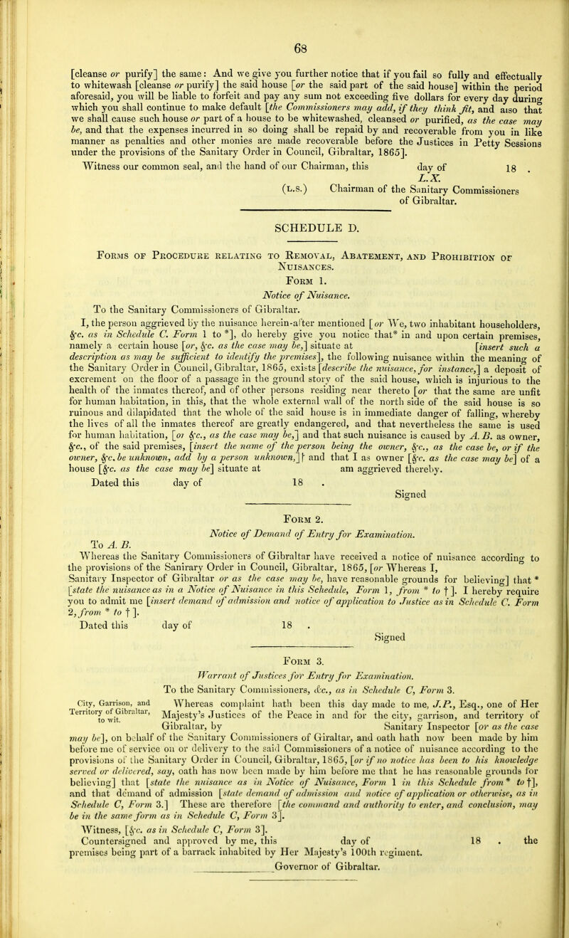 [cleanse or purify] the same: And we give you further notice that if you fail so fully and effectually to whitewash [cleanse or purify] the said house [or the said part of the said house] within the period aforesaid, you will be liable to forfeit and pay any sum not exceeding five dollars for every day during which you shall continue to make default [the Commissioners may add, if they think Jit, and aiso that we shall cause such house or part of a house to be whitewashed, cleansed or purified, as the case may be, and that the expenses incurred in so doing shall be repaid by and recoverable from you in like manner as penalties and other monies are made recoverable before the Justices in Petty Sessions under the provisions of the Sanitary Order in Council, Gibraltar, 1865]. Witness our common seal, and the hand of our Chairman, this day of 18 L.X. (l.s.) Chairman of the Sanitary Commissioners of Gibraltar. SCHEDULE D. Forms of Procedure relating to Removal, Abatement, and Prohibition or Nuisances. Form 1. Notice of Nuisance. To the Sanitary Commissioners of Gibraltar. I, the person aggrieved by the nuisance herein-after mentioned [or We, two inhabitant householders, fyc. as in Schedule C. Form 1 to *], do hereby give you notice that* in and upon certain premises, namely a certain house [or, Sfc. as the case may be,] situate at [insert such a description as may be sufficient to identify the premises], the following nuisance within the meanino- of the Sanitary Order in Council, Gibraltar, 1865, exists [describe the nuisance, for instance,] a deposit of excrement on the floor of a passage in the ground story of the said house, which is injurious to the health of the inmates thereof, and of other persons residing near thereto [or that the same are unfit for human habitation, in this, that the whole external wall of the north side of the said house is so ruinous and dilapidated that the whole of the said house is in immediate danger of falling, whereby the lives of all the inmates thereof are greatly endangered, and that nevertheless the same is used for human habitation, [or fyc, as the case may be,] and that such nuisance is caused by A.B. as owner, 8fc, of the said premises, [insert the name of the person being the owner, fyc, as the case be, or if the owner, Sfc. be unknown, add by a person unknown,] \ and that I as owner [Sfc. as the case may be] of a house [Sfc. as the case may be] situate at am aggrieved thereby. Dated this day of 18 Signed Form 2. Notice of Demand of Entry for Examination. To A.B. Whereas the Sanitary Commissioners of Gibraltar have received a notice of nuisance according to the provisions of the Sanirary Order in Council, Gibraltar, 1865, [or Whereas I, Sanitary Inspector of Gibraltar or as the case may be, have reasonable grounds for believing] that * [state the nuisance as in a Notice of Nuisance in this Schedule, Form 1, from * to f ]. I hereby require you to admit me [insert demand of admission and notice of application to Justice as in Schedule C. Form 2, from * to f ]. Dated this day of 18 Signed Form 3. Warrant of Justices for Entry for Examination. To the Sanitary Commissioners, etc., as in Schedule C, Form 3. City, Garrison, and Whereas complaint hath been this day made to me, J. P., Esq., one of Her Territory of Gibraltar, Majesty>s JustiCes of the Peace in and for the city, garrison, and territory of Gibraltar, by Sanitary Inspector [or as the case may be], on behalf of the Sanitary Commissioners of Giraltar, and oath hath now been made by him before me of service on or delivery to the said Commissioners of a notice of nuisance according to the provisions of the Sanitary Order in Council, Gibraltar, 1865, [or if no notice has been to his knowledge served or delivered, say, oath has now been made by him before me that he has reasonable grounds for believing] that [state the nuisance as in Notice of Nuisance, Form 1 in this Schedule from* to'f], and that demand of admission [state demand of admission and notice of application or otherwise, as in Schedule C, Form 3.] These are therefore [the command and authority to enter, and conclusion, may be in the same form as in Schedule C, Form 3]. Witness, [8fc. as in Schedule C, Form 3]. Countersigned and appi'oved by me, this day of 18 the premises being part of a barrack inhabited by Her Majesty's 100th regiment. Governor of Gibraltar.