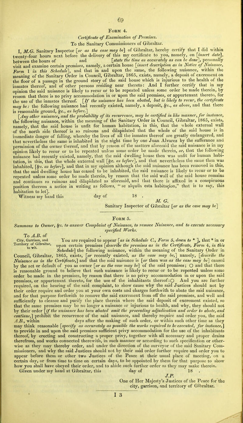 Form 4. Certificate of Examination of Premises. To the Sanitary Commissioners of Gibraltar. I M.G. Sanitary Inspector [or as the case may be] of Gibraltar, hereby certify that I did within twenty-four hours next before the delivery of this my certificate to you, namely, on [insert date], between the hours of and [state the time as accurately as can be done], personally visit and examine certain premises, namely, a certain house [insert description as in Notice of Nuisance, Form 1 in this Schedule], and that in and upon the same, the following nuisance, within the meaning of the Sanitary Order in Council, Gibraltar, 1865, exists, namely, a deposit of excrement on the floor of a passage in the ground story of the said house which is injurious to the health of the inmates thereof, and of other persons residing near thereto: And I further certify that in my opinion the said nuisance is likely to recur or to be repeated unless some order be made therein, by reason that there is no privy accommodation in or upon the said premises, or appurtenant thereto, for the use of the inmates thereof. [If the nuisance has been abated, but is likely to recur, the certificate may be: the following nuisance had recently existed, namely, a deposit, 8fc, as above, and that there is reasonable ground, Sfc, as before.] [Any other nuisance, and the probability of its recurrence, may be certified in like manner, for instance, the following nuisance, within the meaning of the Sanitary Order in Council, Gibraltar, 1865, exists, namely, that the said house is unfit for human habitation, in this, that the whole external wall of the north side thereof is so ruinous and dilapidated that the whole of the said house is in immediate danger of falling, whereby the lives of all the inmates thereof are greatly endangered, and that nevertheless the same is inhabited in the night time by one Juan Alvarez by the sufferance and permission of the owner thereof, and that by reason of the matters aforesaid the said nuisance is in my opinion likely to recur or to be repeated unless some order be made therein, or, that the following nuisance had recently existed, namely, that the said dwelling house then was unfit for human habi- tation, in this, that the whole external wall [Sfc. as before], and that nevertheless the same then was inhabited, [Sec as before], and that in my opinion although the said nuisance has been removed in this, that the said dwelling house has ceased to be inhabited, the said nuisance is likely to recur or to be repeated unless some order be made therein, by reason that the said wall of the said house remains and continues so ruinous and dilapidated as aforesaid, and that there is affixed in a conspicuous position thereon a notice in writing as follows,  se alquila esta habitation, that is to say, this habitation to let]. Witness my hand this day of 18 . M. G. Sanitary Inspector of Gibraltar [or as the case may be] Form 5. Summons to Oioner, 8fc. to answer Complaint of Nuisance, to remove Nuisance, and to execute necessary specified Works. To A.B. of . City, Garrison, and You are required to appear [as in Schedule C, Form 5, down to * ], that * in or Territory^^Gibraltar, ^pstn certain premises [describe the premises as in the Certificate, Form 4, in this Schedule] the following nuisance, within the meaning of the Sanitary Order in Council, Gibraltar, 1865, exists, [or recently existed, as the case may be,] namely, [describe the Nuisance as in the Certificate,] and that the said nuisance is [or then was as the case may be] caused by the act or default of you as owner [or as the case may be] of the said premises; O and that there is reasonable ground to believe that such nuisance is likely to recur or to be repeated unless some order be made in the premises, by reason that there is no privy accommodation in or upon the said premises, or appurtenant thereto, for the use of the inhabitants thereof :0 And you are further required, on the hearing of the said complaint, to show cause why the said Justices should not by their order require and order you at your own costs and charges forthwith to abate the said nuisance, and for that purpose forthwith to remove the said excrement from off the said premises, and well and sufficiently to cleanse and purify the place therein where the said deposit of excrement existed, so that the same premises may be no longer a nuisance or injurious to health, and why, they should not by their order [if the nuisance has been abated, omit the proceeding adjudication and order to abate, and continue,] prohibit the recurrence of the said nuisance, and thereby require and order you, the said A.B., within days after the making of such order, or within such other time as they may think reasonable [specify as accurately as possible the works required to be executed, for instance,] to provide in and upon the said premises sufficient privy accommodation for the use of the inhabitants thereof, by erecting and constructing a proper privy, together with all necessary and proper drains therefrom, and works connected therewith, in such manner or according to such specification or other- wise as they may thereby order, and under the direction of the surveyor of the said Sanitary Com- missioners, and why the said Justices should not by their said order further require and order you to appear before them or other two Justices of the Peace at their usual place of meeting, on a certain day, or from time to time on certain days, to be appointed by them for that purpose to show how you shall have obeyed their order, and to abide such further order as they may make therein. Given under my hand at Gibraltar, this day of 18 J.P. One of Her Majesty's Justices of the Peace for the city, garrison, and territory of Gibraltar.