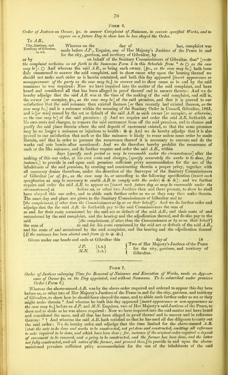 Form 6. Order of Justices on Owner, Sfc. to answer Complaint of Nuisance, to execute specified Works, and to appear on a future Day to show how he has obeyed the Order. To A.B., City, Garrison, and Whereas on the day of last, complaint was Territory ofGihraltar, made befQre jp ^ Egquirej one of Her Majesty's Justices of the Peace in and for the city, garrison, and territory of Gibraltar, by or by on behalf of the Sanitary Commissioners of Gibraltar, that* [recite the complaint verbatim as set forth in the Summons Form 5 in this Schedule from * to Q as the case may be']: Q And whereas the said A.B., so being such owner, [Sfc, as the case may be,~\ hath been duly summoned to answer the said complaint, and to show cause why upon the hearing thereof we should not make such order as is herein contained, and hath this day appeared [insert appearance or nonappearance of the party as the case may be,] to answer and to show cause as in and by the said summons he was required: Now we have inquired into the matter of the said complaint, and have heard and considered all that has been alleged in proof thereof and in answer thereto: And we do hereby adjudge that the said A.B. was at the time of the making of the said complaint, and still is, the owner [or occupier, 8fc, as the case may be] of the said premises, and that it is proved to our satisfaction that the said nuisance then existed thereon [or then recently had existed thereon, as the case may be,] and is a nuisance within the meaning of the Sanitary Order in Council, Gibraltar, 1865, and is [or was] caused by the act or default of the said A.B. as such owner [or occupier, or otherwise, as the case may be'] of the said premises : <j) And we require and order the said A. B. forthwith at his own costs and charges, to remove the said excrement from off the said premises, and to cleanse and purify the said place therein where the said deposit of excrement existed, so that the same premises may be no longer a nuisance or injurious to health : ■}£ -)f And we do hereby adjudge that it is also proved to our satisfaction that such or the like nuisance is likely to recur unless some order be made therein, and that in order to prevent the recurrence thereof it is necessary to execute and do the works and acts herein-after mentioned: And we do therefore hereby prohibit the recurrence of such or the like nuisance, and do further require and order the said A.B., within days [specify such period as may be reasonable under the circumstances'] after the making of this our order, at his own costs and charges, [specify accurately the loorks to be done, for instance,] to provide in and upon such premises sufficient privy accommodation for the use of the inhabitants of the said premises, by erecting and constructing therein a proper privy, together with all necessary drains therefrom, under the direction of the Surveyor 'of the Sanitary Commissioners of Gibraltar [or of, 8fc, as the case may be, or according to the following specification {insert such specification as may be necessary to enable A.B. to comply with the order) -X- ■¥r] ; and we further require and order the said A.B. to appear on [insert such future day as may be reasonable under the circumstances] at before us, or other two Justices then and there present, to show he shall have obeyed this our order, and to abide such further order as we or they may then make therein. The same day and place are given to the Sanitary Commissioners of Gibraltar and to [the complainant, if other than the. Commissioners or by or on their behalf] : And we do further order and adjudge that the the said A.B. do forthwith pay to the said Commissioners the sum of as and for their costs occasioned by the said act or default of the said A.B., and their costs of and occcasioned by the said complaint, and the hearing and the adjudication thereof, and do also pay to the said [the complainant, if other than the Commissioners or by or on their behalf] the sum of as and for his costs occasioned by the said act or default of the said A.B., and his costs of and occasioned by the said complaint, and the hearing and the adjudication thereof. [If the nuisance has been abated omit from ® to -)f -)f.] Given under our hands and seals at Gibraltar this day of 18 . jp r , C Two of Her Majesty's Justices of the Peace i r t\t >'•'< 4 for the city, garrison, and territory of MK (L-S«) ( Gibraltar.  ' Form 7. Order of Justices enlarging Time for Removal of Nuisance and Execution of Works, made on Appear- ance of Owner fyc. on the Day appointed, and without Summons. To be subscribed under previous Order {Form 6.) Whereas the above-named A.B. was by the above order required and ordered to appear this day here before us, or other two of Her Majesty's Justices of the Peace in and for the city, garrison, and territory of Gibraltar, to show how he should have obeyed the same, and to abide such further order as we or they might make therein * And whereas he hath this day appeared [insert appearance or non-appearance as the case may be,] before us J.P. and M.N. Esquires, two of Her Majesty's said Justices of the Peace, to show and to abide as he was above required : Now we have inquired into the said matter and have heard and considered the same, and all that has been alleged in proof thereof and in answer and in reference thereto : * t And whereas the said A.B. hath satisfied us that he has used all due diligence to carry out the said order: We do hereby order and adjudge that the time limited for the above-named A.B. [state the acts to-be done and works to be constructed, not yet done and constructed, omitting all reference to acts required to be done, and ivhich have been done; for, instance if the original order required a deposit of excrement to be removed, and a privy to be constructed, and the former has been done, and the latter not fully constructed, omit all notice of the former, and proceed thus,] to provide in and upon the above- mentioned premises sufficient privy accommodation for the use of the inhabitants of the said