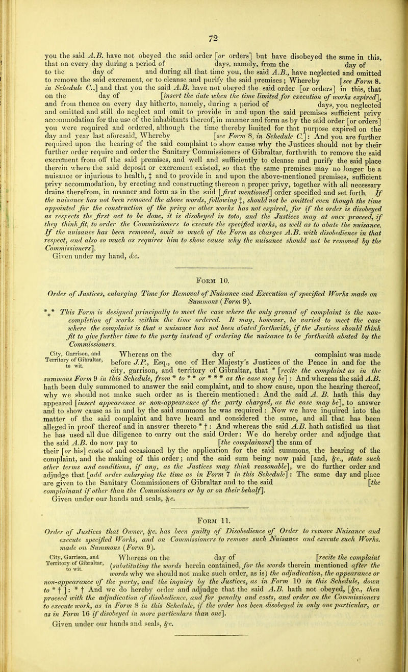 you the said A.B. have not obeyed the said order [or orders] but have disobeyed the same in this, that on every day during a period of days, namely, from the day of to the day of and during all that time you, the said A.B., have neglected and omitted to remove the said excrement, or to cleanse and purify the said premises; Whereby [see Form 8. in Schedule C.,] and that you the said A.B. have not obeyed the said order [or orders] in this, that on the day of _ [insert the date when the time limited for execution of icorhs expired], and from thence on every day hitherto, namely, during a period of days, you neglected and omitted and still do neglect and omit to provide in and upon the said premises sufficient privy accommodation for the use of the inhabitants thereof, in manner and form as by the said order [or orders] you were required and ordered, although the time thereby limited for that purpose expired on the day and year last aforesaid, Whereby [see Form 8, in Schedule C] : And you are further required upon the hearing of the said complaint to show cause why the Justices should not by their further order require and order the Sanitary Commissioners of Gibraltar, forthwith to remove the said excrement from off the said premises, and well and sufficiently to cleanse and purify the said place therein where the said deposit or excrement existed, so that the same premises may no longer be a nuisance or injurious to health, \ and to provide in and upon the above-mentioned premises, sufficient privy accommodation, by erecting and constructing thereon a proper privy, together with all necessary drains therefrom, in manner and form as in the said [first mentioned] order specified and set forth. If the nuisance has not been removed the above ivords, following \, should not be omitted even though the time appointed for the construction of the privy or other works has not expired, for if the order is disobeyed as respects the first act to be done, it is disobeyed in toto, and the Justices may at once proceed, if they think fit, to order the Commissioners to execute the specified icorks, as well as to abate the nuisance. If the nuisance has been removed, omit so much of the Form as charges A.B. with disobedience in that respect, and also so much as requires him to show cause ivhy the nuisance should not be removed by the Commissioners]. Given under my hand, &c. Form 10. Order of Justices, enlarging Time for Removal of Nuisance and Execution of specified Works made on Summons {Form 9). This Form is designed principally to meet the case where the only ground of complaint is the non- completion of works within the time ordered. It may, hoioever, be varied to meet the case where the complaint is that a nuisance has not been abated forthwith, if the Justices should think fit to give further time to the party instead of ordering the nuisance to be forthtcith abated by the Commissioners. City, Garrison, and Whereas on the day of complaint was made Territory of Gibraltar, before jp Egq ? one of Her Majesty's Justices of the Peace in and for the city, garrison, and territory of Gibraltar, that * [recite the complaint as in the summons Form 9 in this Schedule, from * to * * or * * * as the case may be] : And whereas the said A.B. hath been duly summoned to answer the said complaint, and to show cause, upon the hearing thereof, why we should not make such order as is therein mentioned: And the said A. B. hath this day appeared [insert appearance or non-appearance of the party charged, as the case may be], to answer and to show cause as in and by the said summons he was required : Now we have inquired into the matter of the said complaint and have heard and considered the same, and all that has been alleged in proof thereof and in answer thereto * f : And whereas the said A.B. hath satisfied us that he has used all due diligence to carry out the said Order: We do hereby order and adjudge that the said A.B. do now pay to [the complainant] the snm of their [or his] costs of and occasioned by the application for the said summons, the hearing of the complaint, and the making of this order; and the said sum being now paid [and, 8fc, state such other terms and conditions, if any, as the Justices may think reasonable], we do further order and adjudge that \add order enlarging the time as in Form 7 in this Schedule] : The same day and place are given to the Sanitary Commissioners of Gibraltar and to the said [the complainant if other than the Commissioners or by or on their behalf]. Given under our hands and seals, 8fc. Form 11. Order of Justices that Owner, fyc. has been guilty of Disobedience of Order to remove Nuisance and execute specified Works, and on Commissioners to remove such Nuisance and execute such Works, made on Summons [Form 9). City, Garrison, and Whereas on the day of [recite the complaint Territory of Gibraltar, [SUOgttfutfng the words herein contained, for the ivords therein mentioned after the words why we should not make such order, as is) the adjudication, the appearance or non-appearance of the party, and the inquiry by the Justices, as in Form 10 in this Schedule, down to * f ] : * f And we do hereby order and adjudge that the said A.B. hath not obeyed, [Sfc, then proceed with the adjudication of disobedience, and for penalty and costs, and order on the Commissioners to execute roorh, as in Form 8 in this Schedule, if the order has been disobeyed in only one particular, or as in Form 16 if disobeyed in more particulars than one].