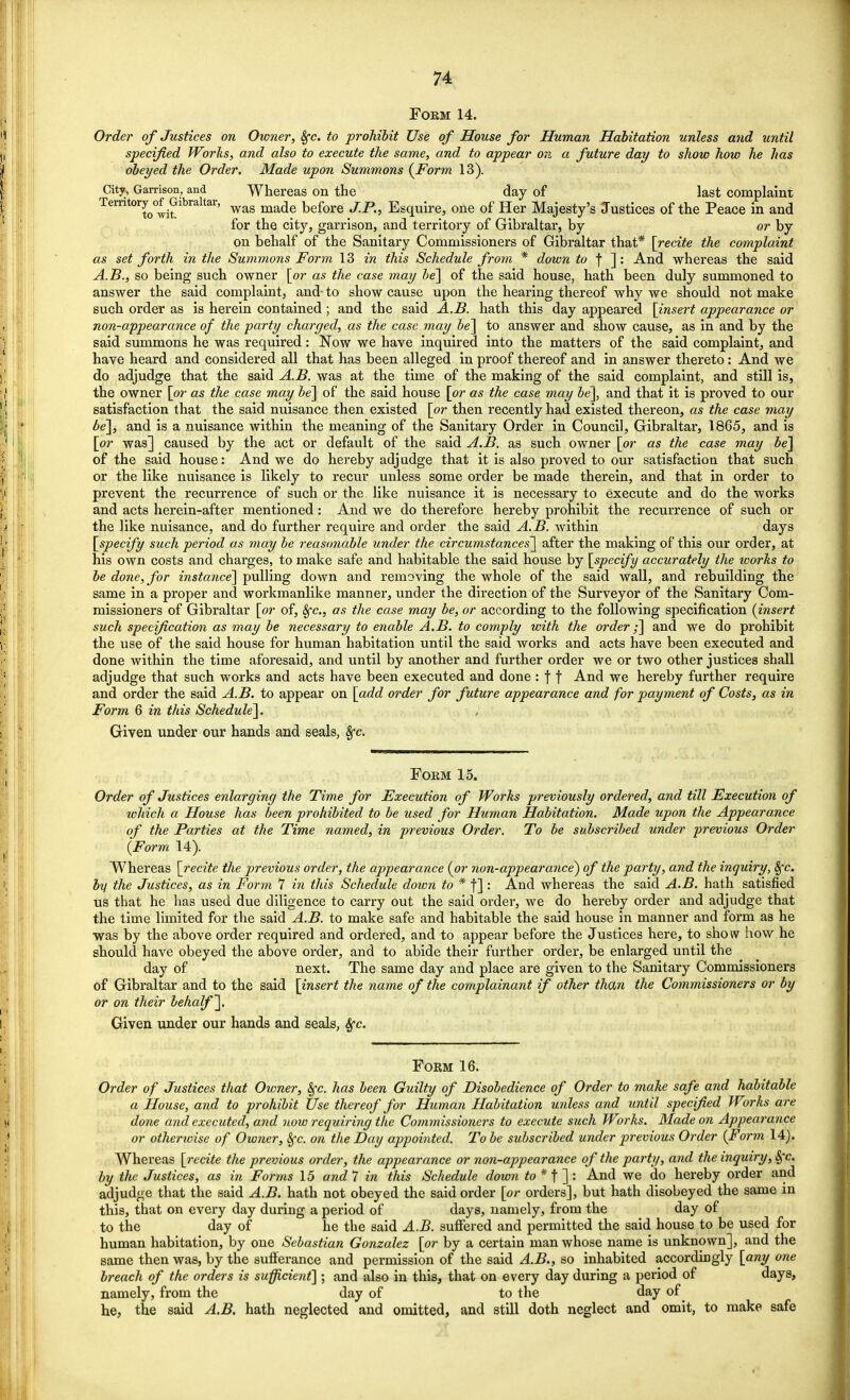 Form 14. Order of Justices on Owner, 8fc. to prohibit Use of House for Human Habitation unless and until specified Works, and also to execute the same, and to appear on a future day to show how he has obeyed the Order. Made upon Summons {Form 13). City, Garrison, and Whereas on the day of last complaint Territory of Gibraltar, wag mad? before y;ptj Esquire, one of Her Majesty's Justices of the Peace in and for the city, garrison, and territory of Gibraltar, by or by on behalf of the Sanitary Commissioners of Gibraltar that* [recite the complaint as set forth in the Summons Form 13 in this Schedule from * down to f ]: And whereas the said A.B., so being such owner [or as the case may be] of the said house, hath been duly summoned to answer the said complaint, and- to show cause upon the hearing thereof why we should not make such order as is herein contained; and the said A.B. hath this day appeared [insert appearance or non-appearance of the party charged, as the case may be] to answer and show cause, as in and by the said summons he was required: Now we have inquired into the matters of the said complaint, and have heard and considered all that has been alleged in proof thereof and in answer thereto: And we do adjudge that the said A.B. was at the time of the making of the said complaint, and still is, the owner [or as the case may be] of the said house [or as the case may be], and that it is proved to our satisfaction that the said nuisance then existed [or then recently had existed thereon, as the case may be], and is a nuisance within the meaning of the Sanitary Order in Council, Gibraltar, 1865, and is [or was] caused by the act or default of the said A.B. as such owner [or as the case may be] of the said house: And we do hereby adjudge that it is also proved to our satisfaction that such or the like nuisance is likely to recur unless some order be made therein, and that in order to prevent the recurrence of such or the like nuisance it is necessary to execute and do the works and acts herein-after mentioned: And we do therefore hereby prohibit the recurrence of such or the like nuisance, and do further require and order the said A.B. within days [specify such period as may be reasonable under the circumstances] after the making of this our order, at his own costs and charges, to make safe and habitable the said house by [specify accurately the ivorks to be done, for instance] pulling down and removing the whole of the said wall, and rebuilding the same in a proper and workmanlike manner, under the direction of the Surveyor of the Sanitary Com- missioners of Gibraltar [or of, Sfc, as the case may be, or according to the following specification {insert such specification as may be necessary to enable A.B. to comply with the order;] and we do prohibit the use of the said house for human habitation until the said works and acts have been executed and done within the time aforesaid, and until by another and further order we or two other justices shall adjudge that such works and acts have been executed and done : f f And we hereby further require and order the said A.B. to appear on [add order for future appearance and for payment of Costs, as in Form 6 in this Schedule]. Given under our hands and seals, Sfc. Form 15. Order of Justices enlarging the Time for Execution of Works previously ordered, and till Execution of which a House has been prohibited to be used for Human Habitation. Made upon the Appearance of the Parties at the Time named, in previous Order. To be subscribed under previous Order {Form 14). Whereas [recite the previous order, the appearance {or non-appearance) of the party, and the inquiry, Sfc. by the Justices, as in Form 7 in this Schedule down to * f] : And whereas the said A.B. hath satisfied us that he has used due diligence to carry out the said order, we do hereby order and adjudge that the time limited for the said A.B. to make safe and habitable the said house in manner and form as he was by the above order required and ordered, and to appear before the Justices here, to show how he should have obeyed the above order, and to abide their further order, be enlarged until the day of next. The same day and place are given to the Sanitary Commissioners of Gibraltar and to the said [insert the name of the complainant if other than the Commissioners or by or on their behalf]. Given under our hands and seals, Sfc. Form 16. Order of Justices that Owner, Sfc. has been Guilty of Disobedience of Order to make safe and habitable a House, and to prohibit Use thereof for Human Habitation miless and until specified Works are done and executed, and now requiring the Commissioners to execute such Works. Made on Appearance or otherwise of Owner, Sfc. on the Day appointed. To be subscribed under previous Order {Form 14). Whereas [recite the previous order, the appearance or non-appearance of the party, and the inquiry, Sfc. by the Justices, as in Forms 15 and 7 in this Schedule down to * f ] : And we do hereby order and adjudge that the said A.B. hath not obeyed the said order [or orders], but hath disobeyed the same in this, that on every day during a period of days, namely, from the day of to the day of he the said A.B. suffered and permitted the said house to be used for human habitation, by one Sebastian Gonzalez [or by a certain man whose name is unknown], and the same then was, by the sufferance and permission of the said A.B., so inhabited accordingly [any one breach of the orders is sufficient] ; and also in this, that on every day during a period of days, namely, from the day of to the day of he, the said A.B. hath neglected and omitted, and still doth neglect and omit, to make safe