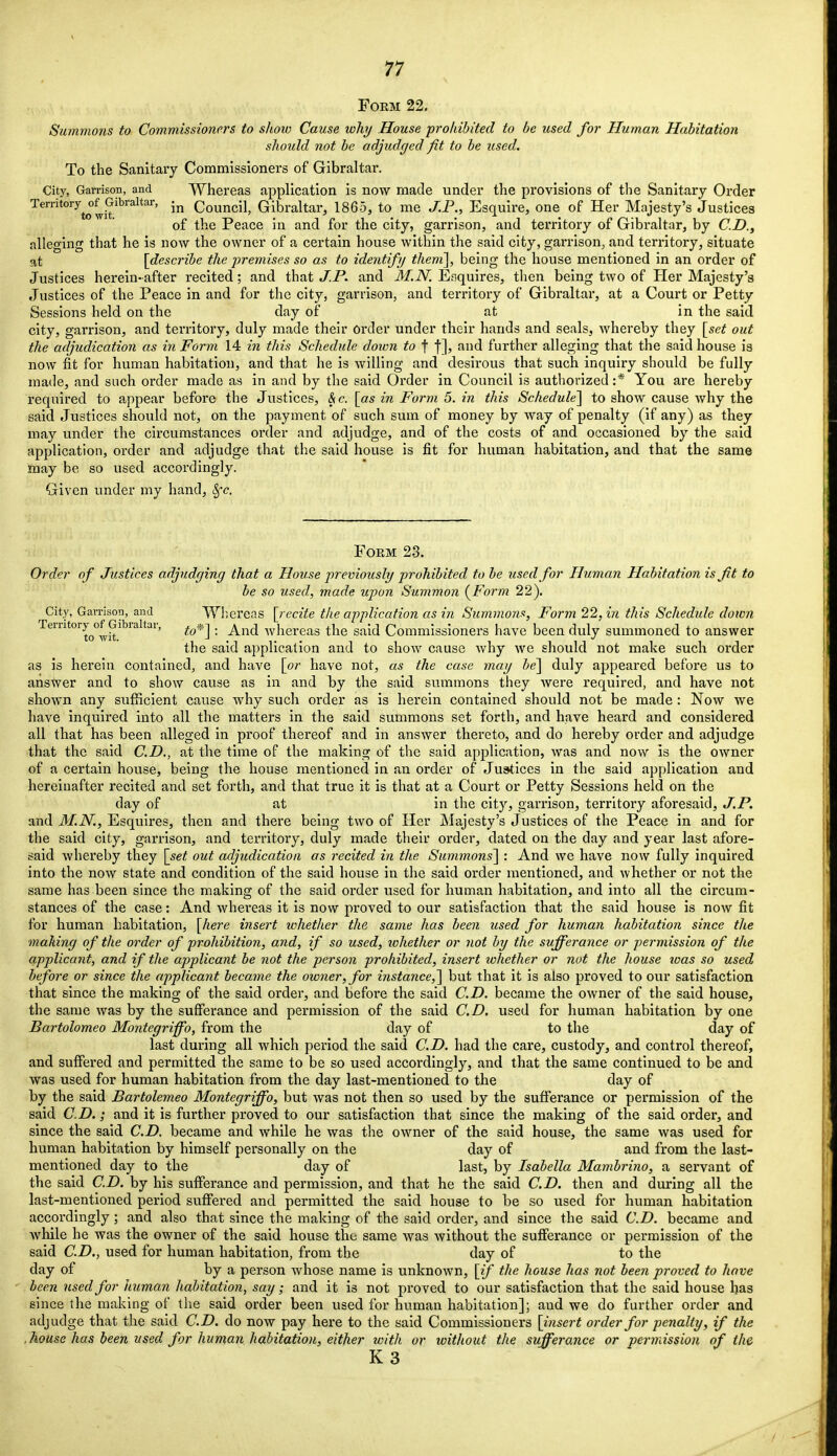 Foem 22. Summons to Commissioners to shoio Cause why House prohibited to be used for Human Habitation should not be adjudged fit to be used. To the Sanitary Commissioners of Gibraltar. City, Garrison, and Whereas application is now made under the provisions of the Sanitary Order Temtory^of Gibraltar, in Council, Gibraltar, 1865, to me J.P., Esquire, one of Her Majesty's Justices of the Peace in and for the city, garrison, and territory of Gibraltar, by CD., alleging that he is now the owner of a certain house within the said city, garrison, and territory, situate at [describe the premises so as to identify them], being the house mentioned in an order of Justices herein-after recited; and that J.P. and M.N. Esquires, then being two of Her Majesty's Justices of the Peace in and for the city, garrison, and territory of Gibraltar, at a Court or Petty Sessions held on the day of at in the said city, garrison, and territory, duly made their order under their hands and seals, whereby they [set out the adjudication as in Form 14 in this Schedule down to f f], and further alleging that the said house is now fit for human habitation, and that he is willing and desirous that such inquiry should be fully made, and such order made as in and by the said Order in Council is authorized:* You are hereby required to appear before the Justices, & c. [as in Form 5. in this Schedule] to show cause why the said Justices should not, on the payment of such sum of money by way of penalty (if any) as they may under the circumstances order and adjudge, and of the costs of and occasioned by the said application, order and adjudge that the said house is fit for human habitation, and that the same may be so used accordingly. Given under my hand, Sfc, Foem 23. Order of Justices adjudging that a House previously prohibited to be used for Human Habitation is fit to be so used, made upon Summon (Form 22). City, Garrison, and Whereas [recite the application as in Summons, Form 22,i?i this Schedule down TemtoryofGibi altar, , ^n(j whereas the said Commissioners have been duly summoned to answer the said application and to show cause why we should not make such order as is herein contained, and have [or have not, as the case may be] duly appeared before us to ansWer and to show cause as in and by the said summons they were required, and have not shown any sufficient cause why such order as is herein contained should not be made: Now we have inquired into all the matters in the said summons set forth, and have heard and considered all that has been alleged in proof thereof and in answer thereto, and do hereby order and adjudge that the said CD., at the time of the making of the said application, was and now is the owner of a certain house, being the house mentioned in an order of Justices in the said application and hereinafter recited and set forth, and that true it is that at a Court or Petty Sessions held on the day of at in the city, garrison, territory aforesaid, J.P. and M.N., Esquires, then and there being two of Her Majesty's Justices of the Peace in and for the said city, garrison, and territory, duly made their order, dated on the day and year last afore- said whereby they [set out adjudication as recited in the Summons] : And we have now fully inquired into the now state and condition of the said house in the said order mentioned, and whether or not the same has been since the making of the said order used for human habitation, and into all the circum- stances of the case: And whereas it is now proved to our satisfaction that the said house is now fit for human habitation, [here insert whether the same has been used for human habitation since the making of the order of prohibition, and, if so used, whether or not by the sufferance or permission of the applicant, and if the applicant be not the person prohibited, insert whether or not the house toas so used before or since the applicant became the owner, for instance,] but that it is also proved to our satisfaction that since the making of the said order, and before the said CD. became the owner of the said house, the same was by the sufferance and permission of the said CD. used for human habitation by one Bartolomeo Montegriffo, from the day of to the day of last during all which period the said CD. had the care, custody, and control thereof, and suffered and permitted the same to be so used accordingly, and that the same continued to be and was used for human habitation from the day last-mentioned to the day of by the said Bartolemeo Montegriffo, but was not then so used by the sufferance or permission of the said CD.; and it is further proved to our satisfaction that since the making of the said order, and since the said CD. became and while he was the owner of the said house, the same was used for human habitation by himself personally on the day of and from the last- mentioned day to the day of last, by Isabella Mambrino, a servant of the said CD. by his sufferance and permission, and that he the said CD. then and during all the last-mentioned period suffered and permitted the said house to be so used for human habitation accordingly; and also that since the making of the said order, and since the said CD. became and while he was the owner of the said house the same was without the sufferance or permission of the said CD., used for human habitation, from the day of to the day of by a person whose name is unknown, [if the house has not been proved to have been used for human habitation, say; and it is not proved to our satisfaction that the said house has since the making of the said order been used for human habitation]; aud we do further order and adjudge that the said CD. do now pay here to the said Commissioners [insert order for penalty, if the , house has been used for human habitation, either with or without the sufferance or permission of the K3