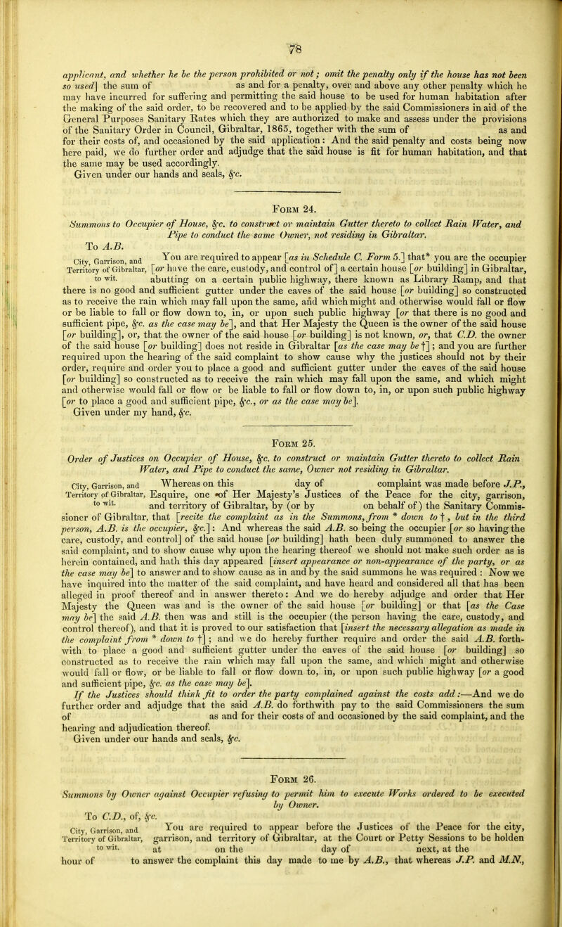 applicant, and whether he be the person prohibited or not; omit the penalty only if the house has not been so used] the sum of as and for a penalty, over and above any other penalty which he may have incurred for suffering and permitting the said house to be used for human habitation after the making of the said order, to be recovered and to be applied by the said Commissioners in aid of the General Purposes Sanitary Rates which they are authorized to make and assess under the provisions of the Sanitary Order in Council, Gibraltar, 1865, together with the sum of as and for their costs of, and occasioned by the said application: And the said penalty and costs being now- here paid, we do further order and adjudge that the said house is fit for human habitation, and that the same may be used accordingly. Given under our hands and seals, 8fc. Form 24. Summons to Occupier of House, Sfc. to constrict or maintain Gutter thereto to collect Bain Water, and Pipe to conduct the same Owner, not residing in Gibraltar. To A.B. City Garrison and ^ou are requiT*ed to appear [as in Schedule C. Form 5.] that* you are the occupier Territory of Gibraltar, [_or have the care, custody, and control of] a certain house [or building] in Gibraltar, to wit. abutting on a certain public highway, there known as Library Ramp, and that there is no good and sufficient gutter under the eaves of the said house [or building] so constructed as to receive the rain which may fall upon the same, and which might and otherwise would fall or flow or be liable to fall or flow down to, in, or upon such public highway [or that there is no good and sufficient pipe, &jc. as the case may be~\, and that Her Majesty the Queen is the owner of the said house [or building], or, that the owner of the said house [or building] is not known, or, that CD. the owner of the said house [or building] does not reside in Gibraltar [as the case may be f]; and you are further required upon the hearing of the said complaint to show cause why the justices should not by their order, require and order you to place a good and sufficient gutter under the eaves of the said house [or building] so constructed as to receive the rain which may fall upon the same, and which might and otherwise would fall or flow or be liable to fall or flow down to, in, or upon such public highway [or to place a good and sufficient pipe, Sfc, or as the case maybe]. Given under my hand, &jc. Form 25. Order of Justices on Occupier of House, Sfc. to construct or maintain Gutter thereto to collect Rain Water, and Pipe to conduct the same, Owner not residing in Gibraltar. City, Garrison, and Whereas on this day of complaint was made before J.P., Territory of Gibraltar, Esquire, one *of Her Majesty's Justices of the Peace for the city, garrison, to-wit. an(j territory of Gibraltar, by (or by on behalf of) the Sanitary Commis- sioner of Gibraltar, that [recite the complaint as in the Summons, from * down to^, but in the third person, A.B. is the occupier, Sjc]: And whereas the said A.B. so being the occupier [or so having the care, custody, and control] of the said house [or building] hath been duly summoned to answer the said complaint, and to show cause why upon the hearing thereof we should not make such order as is herein contained, and hath this clay appeared [insert appearance or non-appearance of the party, or as the case may be] to answer and to show cause as in and by the said summons he was required : Now we have inquired into the matter of the said complaint, and have heard and considered all that has been alleged in proof thereof and in answer thereto: And we do hereby adjudge and order that Her Majesty the Queen was and is the owner of the said house [or building] or that [as the Case may be] the said A.B. then was and still is the occupier (the person having the care, custody, and control thereof), and that it is proved to our satisfaction that [insert the necessary allegation as made in the complaint from * down to f] ; and we do hereby further require and order the said A.B. forth- with to place a good and sufficient gutter under the eaves of the said house [or building] so constructed as to receive the rain which may fall upon the same, and which might and otherwise would fall or flow, or be liable to fall or flow clown to, in, or upon such public highway [or a good and sufficient pipe, 8fc. as the case may be]. If the Justices should think fit to order the party complained against the costs add:—And we do further order and adjudge that the said A.B. do forthwith pay to the said Commissioners the sum of as and for their costs of and occasioned by the said complaint, and the hearing and adjudication thereof. Given under our hands and seals, Sfc. Form 26. Summons by Owner against Occupier refusing to permit him to execute Works ordered to be executed by Owner. To CD., of, Sfc City Garrison, and You arc required to appear before the Justices of the Peace for the city, Territory of Gibraltar, garrison, and territory of Gibraltar, at the Court or Petty Sessions to be holden to wit. at 011 tjie jay 0f next, at the hour of to answer the complaint this day made to me by A.B., that whereas J.P. and M.N.,