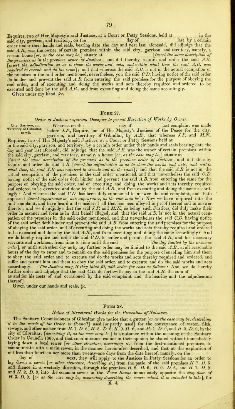 Esquires, two of Her Majesty's said Justices, at a Court or Petty Sessions, held at in the said city, garrison, and territory, on the day of last, by a certain order under their hands and seals, bearing date the day and year last aforesaid, did adjudge that the said A.B., was the owner of certain premises within the said city, garrison, and territory, namely, a certain house [or, as the case may be,'] situate at [insert the same description of the premises as in the previous order of Justices], and did thereby require and order the said A.B. [insert the adjudication so as to show the works and acts, and within what time the said A.B. was required to execute and do the same] ; and that whereas the said A.B. is not in the actual occupation of the premises in the said order mentioned, nevertheless, you the said CD. having notice of the said order do hinder and prevent the said A.B. from entering the said premises for the purpose of obeying the said order, and of executing and doing the works and acts thereby required and ordered to be executed and done by the said A.B., and from executing and doing the same accordingly. Given under my hand, 8fc. Form 27. Order of Justices requiring Occupier to permit Execution of Works by Owner. City, Garrison, and Whereas on the day of last complaint was made Territory ofGibraltar, before JP) Esquire, one of Her Majesty's Justices of the Peace for the city, garrison, and territory of Gibraltar, by A.B., that whereas J.P. and M.N., Esquires, two of Her Majesty's said Justices, at a Court or Petty Sessions held at in the said city, garrison, and territory, by a certain order under their hands and seals bearing date the day and year last aforesaid, did adjudge that the said A.B. was the owner of certain premises within the said city, garrison, and territory, namely, a house [or, as the case may be,] situate at [insert the same description of the premises as in the previous order of Justices], and did thereby require and order the said A.B. [insert the adjudication so as to show the works and acts, and within what time, the said A.B. was required to execute and do the same] ; and that the said A.B. is not in the actual occupation of the premises in the said order mentioned, and that nevertheless the said CD. having notice of the said order doth hinder and prevent the said A.B. from entering the same for the purpose of obeying the said order, and of executing and doing the works and acts thereby required and ordered to be executed and done by the said A.B., and from executing and doing the same accord- ingly : And whereas the said CD. has been duly summoned to answer the said complaint, and hath appeared [insert appearance or non-appearance, as the case may be] : Now we have inquired into the said complaint, and have heard and considered all that has been alleged in proof thereof and in answer thereto; and we do adjudge that the said J.P. and M.N., so being such Justices, did duly make their order in manner and form as in that behalf alleged, and that the said A.B. is not in the actual occu- pation of the premises in the said order mentioned, and that nevertheless the said CD. having notice of the said order doth hinder and prevent the said A.B. from entering the said premises for the purpose of obeying the said order, and of executing and doing the works and acts thereby required and ordered to be executed and done by the said A.B., and from executing and doing the same accordingly: And we do hereby require and order the said CD. to suffer and permit the said A.B., and his necessary servants and workmen, from time to time until the said [the day limited by the previous order], or until such other day as by any further order may be limited to the said A.B., at all reasonable hours of the day to enter and to remain on the said premises for the purpose of enabling him and them to obey the said order and to execute and do the works and acts thereby required and ordered, and suffer and permit him and them to obey the said order, and to execute and do the said works and acts accordingly. [The Justices may, if they think Jit, add order for costs as follows : And we do hereby further order and adjudge that the said CD. do forthwith pay to the said A.B. the sum of as and for his costs of and occasioned by the said complaint and the hearing and the adjudication thereof]. Given under our hands and seals, 8fc. Form 28. Notice of Structural Works for the Prevention of Nuisance. The Sanitary Commissioners of Gibraltar give notice that a gutter [or as the case may be, describing it in the words of the Order in Council] used [or partly used] for the conveyance of water, filth, sewage, and other matter from H. 7. D. 6, H. 8. D. 6, H. 9. D. 6, and H. 1. D. 9, and H. 2. D. 9, in the city of Gibraltar, [describing it, as the case may be,] is a nuisance within the meaning of the Sanitary Order in Council, 1865, and that such nuisance cannot in their opinion be abated without immediately laying down a local sewer [or other structure, describing it,] from the first-mentioned premises, to communicate *vith a main sewer, in the manner herein-after described, and that at the expiration of not less than fourteen nor more than twenty-one days from the date hereof, namely, on the day of next, they will apply to the Justices in Petty Sessions for an order to lay down a sewer [or other structure, describing it,] from the patio of the said premises H. 7. D. 6, and thence in a westerly direction, through the premises H. 8. D. 6, H. 9. D. 6, and H.l.D. 9, and H. 2. D. 9, into the common sewer in the Town Range immediately opposite the shop-door of H. 3. D. 9, [or as the case may be, accurately describing the course which it is intended to take], for