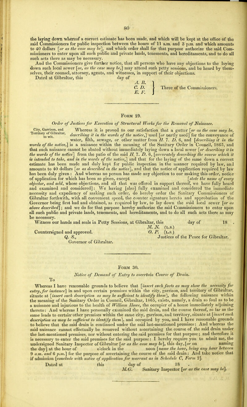 the laying down whereof a correct estimate has been made, and which will be kept at the office of the said Commissioners for public inspection between the hours of 11 a.m. and 3 p.m. and which amounts to 40 dollars [or as the case may be], and which order shall for that purpose authorize the said Com- missioners to enter upon all such public and private lands, tenements, and hereditaments, and to do all such acts there as may be necessary. And the Commissioners give further notice, that all persons who have any objections to the laying down such local sewer [or, as the case may be,] may attend such petty sessions, and be heard by them- selves, their counsel, attorney, agents, and witnesses, in support of their objections. Dated at Gibraltar, this clay of A. B. I C. D. \ Three of the Commissioners. E. F. J Form 29. Order of Justices for Execution of Structural Works for the Removal of Nuisance. t City, Garrison, and Whereas it is proved to our satisfaction that a gutter [or as the case may be, remtoryof Gibraltar, describing it in the icords of the notice,] used [or partly used] for the conveyance of water, filth, sewage, or other matter from II. 7. D. 6, and [describing it in the words of the notice,] is a nuisance within the meaning of the Sanitary Order in Council, 1865, and that such nuisance cannot be abated without immediately laying down a local sewer [or describing it in the words of the notice] from the patio of the said H. 7. D. 6, [accurately describing the course which it is intended to take, and in the words of the notice ^] and that for the laying of the same down a correct estimate has been made and duly kept for public inspection in the manner required by law, and amounts to 40 dollars [or as described in the notice], and that the notice of application required by law has been duly given : And whereas no person has made any objection to our making this order, notice of application for which has been so given, except [state the name of every objector, and add, whose objections, and all that was offered in support thereof, we have fully heard and examined and considered] : We having [also] fully examined and considered the immediate necessity and expediency of making such order, do hereby order the Sanitary Commissioners of Gibraltar forthwith, with all convenient speed, the counter signature hereto and approbation of the Governor being first had and obtained, as required by law, to lay down the said local sewer [or as above described] ; and we do for that purpose hereby authorize the said Commissioners to enter upon all such public and private lands, tenements, and hereditaments, and to do all such acts there as may be necessary. Witness our hands and seals in Petty Sessions, at Gibraltar, this day of 18 M. N. (l.s.) Countersigned and approved. O. P. (l.s.) Q. S., Justices of the Peace for Gibraltar. Governor of Gibraltar. Form 30. Notice of Demand of Entry to ascertain Course of Drain. To Whereas I have reasonable grounds to believe that [insert such facts as may show the necessity for entry, for instance] in and upon certain premises within the city, garrison, and territory of Gibraltar, situate at [insert such description as may be sufficient to identify them'], the following nuisance within the meaning of the Sanitary Order in Council, Gibraltar, 1805, exists, namely, a drain so foul as to be a nuisance and injurious to the health of William Hoive, the occupier of a house immediately adjoining thereto: And whereas I have personally examined the said drain, and the course thereof, so far as the same leads to certain'other premises within the same city, garrison, and territory, situate at [insert such description as may be sufficient to identify them], and occupied by you, and I have reasonable grounds to believe that the said drain is continued under the said last-mentioned premises: And whereas the said nuisance cannot effectually be removed without ascertaining the course of the said drain under the last-mentioned premises, nor without entering the said premises for that purpose; and therefore it is necessary to enter the said premises for the said purpose: I hereby require you to admit me, the undersigned Sanitary Inspector of Gibraltar [or as the case may be], this day, [or on naming the day] at the hour of o'clock in the noon [name the hour, being any hour between 9 a.m. and 6 p.m.] for the purpose of ascertaining the course of the said drain: And take notice that if admission [conclude with notice of application for ivarrant as in Schedule C, Form 2]. Dated at this day of J 8 . M.G. Sanitary Inspector [or as the case may be].