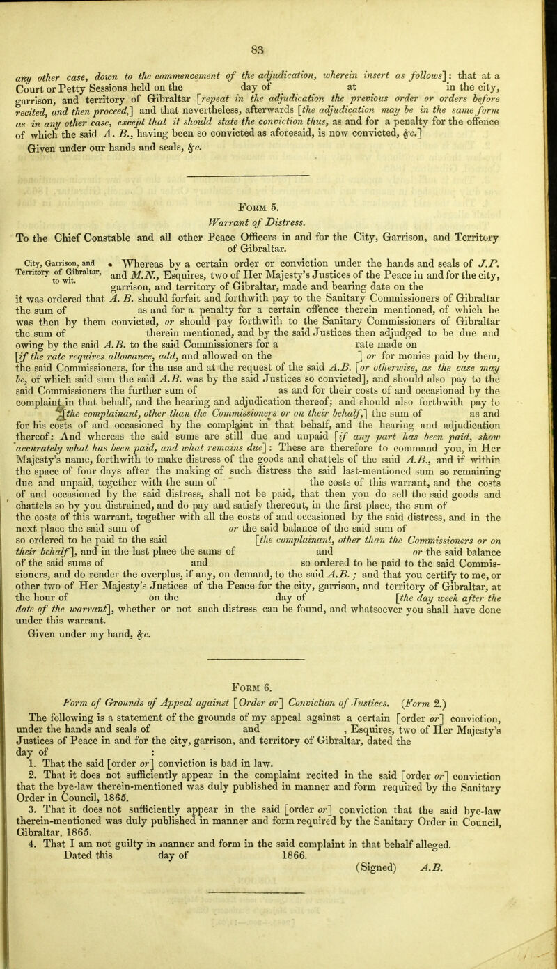 any other case, down to the commencement of the adjudication, wherein insert as follows]: that at a Court or Petty Sessions held on the day of at in the city, garrison, and territory of Gibraltar [repeat in the adjudication the previous order or orders before recited and then proceed,] and that nevertheless, afterwards [the adjudication may be hi the same form as in any other case, except that it should state the conviction thus, as and for a penalty for the offence of which the said A. B., having been so convicted as aforesaid, is now convicted, 8fc] Given under our hands and seals, Sfc. Form 5. Warrant of Distress. To the Chief Constable and all other Peace Officers in and for the City, Garrison, and Territory of Gibraltar. City, Garrison, and « Whereas by a certain order or conviction under the hands and seals of J.P. Territory of ^Gibraltar, and jfajfi. Esquires, two of Her Majesty's Justices of the Peace in and for the city, garrison, and territory of Gibraltar, made and bearing date on the it was ordered that A. B. should forfeit and forthwith pay to the Sanitary Commissioners of Gibraltar the sum of as and for a penalty for a certain offence therein mentioned, of which he was then by them convicted, or should pay forthwith to the Sanitary Commissioners of Gibraltar the sum of therein mentioned, and by the said Justices then adjudged to be due and owing by the said A.B. to the said Commissioners for a rate made on [if the rate requires allowance, add, and allowed on the ] or for monies paid by them, the said Commissioners, for the use and at the request of the said A.B. [or otherwise, as the case may be, of which said sum the said A.B. was by the said Justices so convicted], and should also pay to the said Commissioners the further sum of as and for their costs of and occasioned by the complaint in that behalf, and the hearing and adjudication thereof; and should also forthwith pay to ^Athe complainant, other than the Commissioners or on their behalf,] the sum of as and for his costs of and occasioned by the complajat in that behalf, and the hearing and adjudication thereof: And whereas the said sums are still due and unpaid [if any part has been paid, show accurately what has been paid, and what remains due] : These are therefore to command you, in Her Majesty's name, forthwith to make distress of the goods and chattels of the said A.B., and if within the space of four days after the making of such- distress the said last-mentioned sum so remaining due and unpaid, together with the sum of  the costs of this warrant, and the costs of and occasioned by the said distress, shall not be paid, that then you do sell the said goods and chattels so by you distrained, and do pay and satisfy thereout, in the first place, the sum of the costs of this warrant, together with all the costs of and occasioned by the said distress, and in the next place the said sum of or the said balance of the said sum of so ordered to be paid to the said [the complainant, other than the Commissioners or on their behalf], and in the last place the sums of and or the said balance of the said sums of and so ordered to be paid to the said Commis- sioners, and do render the overplus, if any, on demand, to the said A.B. ; and that you certify to me, or other two of Her Majesty's Justices of the Peace for the city, garrison, and territory of Gibraltar, at the hour of on the day of [the day week after the date of the warrant], whether or not such distress can be found, and whatsoever you shall have done under this warrant. Given under my hand, Sfc. Form 6. Form of Grounds of Appeal against [Order or] Conviction of Justices. (Form 2.) The following is a statement of the grounds of my appeal against a certain [order or] conviction, under the hands and seals of and , Esquires, two of Her Majesty's Justices of Peace in and for the city, garrison, and territory of Gibraltar, dated the day of : 1. That the said [order or] conviction is bad in law. 2. That it does not sufficiently appear in the complaint recited in the said [order or] conviction that the bye-law therein-mentioned was duly published in manner and form required by the Sanitary Order in Council, 1865. 3. That it does not sufficiently appear in the said [order or] conviction that the said bye-law therein-mentioned was duly published in manner and form required by the Sanitary Order in Council, Gibraltar, 1865. 4. That I am not guilty in manner and form in the said complaint in that behalf alleged. Dated this day of 1866. (Signed) A.B.