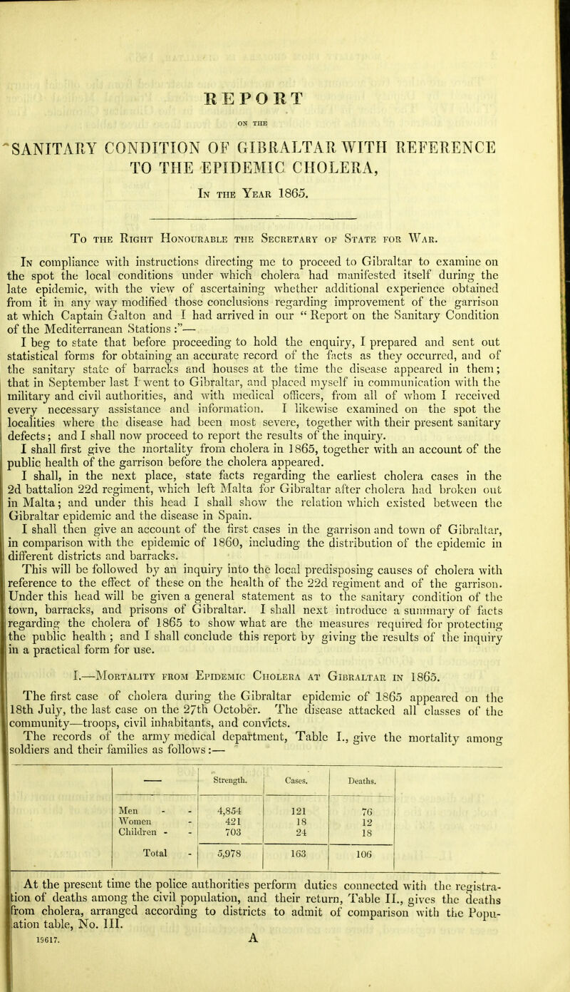 SANITARY CONDITION OF GIBRALTAR WITH REFERENCE TO THE EPIDEMIC CHOLERA, In the Year 1865. To the Right Honourable the Secretary of State for War. In compliance with instructions directing me to proceed to Gibraltar to examine on the spot the local conditions under which cholera had manifested itself during the late epidemic, with the view of ascertaining whether additional experience obtained from it in any way modified those conclusions regarding improvement of the garrison at which Captain Galton and I had arrived in our  Report on the Sanitary Condition of the Mediterranean Stations :— I beg to state that before proceeding to hold the enquiry, I prepared and sent out statistical forms for obtaining an accurate record of the facts as they occurred, and of the sanitary state of barracks and houses at the time the disease appeared in them; that in September last I went to Gibraltar, and placed myself in communication with the military and civil authorities, and with medical officers, from all of whom I received every necessary assistance and information. I likewise examined on the spot the localities where the disease had been most severe, together with their present sanitary defects; and I shall now proceed to report the results of the inquiry. I shall first give the mortality from cholera in 1865, together with an account of the publiq health of the garrison before the cholera appeared. I shall, in the next place, state facts regarding the earliest cholera cases in the 2d battalion 22d regiment, which left Malta for Gibraltar after cholera had broken out in Malta; and under this head I shall show the relation which existed between the Gibraltar epidemic and the disease in Spain. I shall then give an account of the first cases in the garrison and town of Gibraltar, in comparison with the epidemic of I860, including the distribution of the epidemic in different districts and barracks. This will be followed by an inquiry into the local predisposing causes of cholera with reference to the effect of these on the health of the 22d regiment and of the garrison. Under this head will be given a general statement as to the sanitary condition of the town, barracks, and prisons of Gibraltar. I shall next introduce a summary of facts regarding the cholera of 1865 to show what are the measures required for protecting the public health ; and I shall conclude this report by giving the results of the inquiry in a practical form for use. L—Mortality from Epidemic Cholera at Gibraltar in 1865. The first case of cholera during the Gibraltar epidemic of 1865 appeared on the 18th July, the last case on the 27th October. The disease attacked all classes of the community—troops, civil inhabitants, and convicts. The records of the army medical department, Table I., give the mortality among soldiers and their families as follows:— Men Women Children Total Strength. Cases. Deaths. 4,854 121 76 421 18 12 703 24 18 5,978 163 106 At the present time the police authorities perform duties connected with the registra- tion of deaths among the civil population, and their return, Table II., gives the deaths xom cholera, arranged according to districts to admit of comparison with the Popul- ation table, No. III. 19617