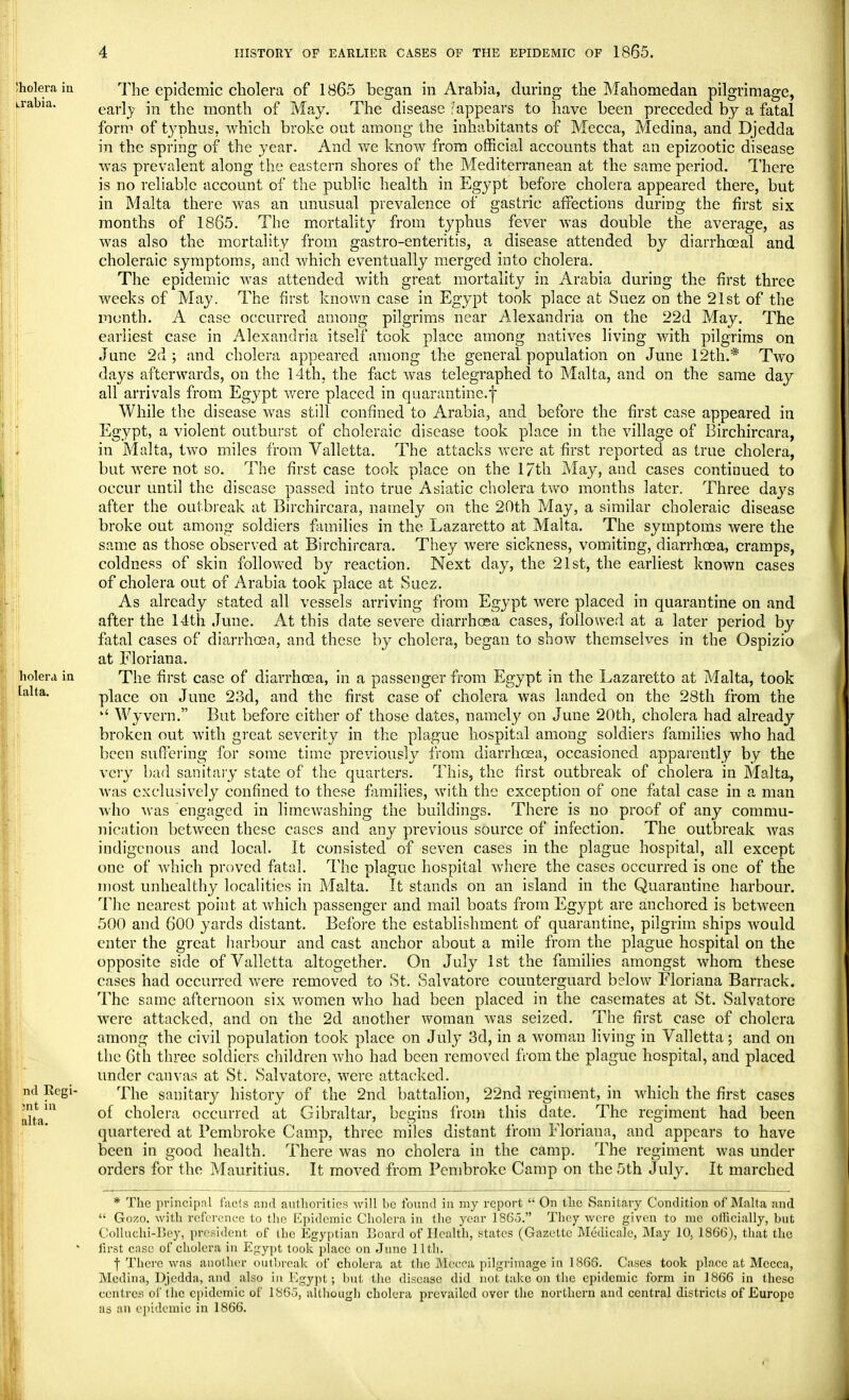 Iholera in irabia. holera in talta. nd Regi- on t in alta. The epidemic cholera of 1865 began in Arabia, during the Mahomedan pilgrimage, early in the month of May. The disease appears to have been preceded by a fatal form of typhus, which broke out among the inhabitants of Mecca, Medina, and Djedda in the spring of the year. And we know from official accounts that an epizootic disease was prevalent along the eastern shores of the Mediterranean at the same period. There is no reliable account of the public health in Egypt before cholera appeared there, but in Malta there was an unusual prevalence of gastric affections during the first six months of 1865. The mortality from typhus fever was double the average, as was also the mortality from gastro-enteritis, a disease attended by diarrhoeal and choleraic symptoms, and which eventually merged into cholera. The epidemic was attended with great mortality in Arabia during the first three weeks of May. The first known case in Egypt took place at Suez on the 21st of the month. A case occurred among pilgrims near Alexandria on the 22d May. The earliest case in Alexandria itself took place among natives living with pilgrims on June 2d ; and cholera appeared among the general population on June 12th.* Two days afterwards, on the 14th, the fact was telegraphed to Malta, and on the same day all arrivals from Egypt were placed in quarantine.f While the disease was still confined to Arabia, and before the first case appeared in Egypt, a violent outburst of choleraic disease took place in the village of Birchircara, in Malta, two miles from Valletta. The attacks were at first reported as true cholera, but were not so. The first case took place on the 17th May, and cases continued to occur until the disease passed into true Asiatic cholera two months later. Three days after the outbreak at Birchircara, namely on the 20th May, a similar choleraic disease broke out among soldiers families in the Lazaretto at Malta. The symptoms were the same as those observed at Birchircara. They were sickness, vomiting, diarrhoea, cramps, coldness of skin followed by reaction. Next day, the 21st, the earliest known cases of cholera out of Arabia took place at Suez. As already stated all vessels arriving from Egypt were placed in quarantine on and after the 14th June. At this date severe diarrhoea cases, followed at a later period by fatal cases of diarrhcea, and these by cholera, began to show themselves in the Ospizio at Floriana. The first case of diarrhoea, in a passenger from Egypt in the Lazaretto at Malta, took place on June 23d, and the first case of cholera was landed on the 28th from the u Wyvern. But before either of those dates, namely on June 20th, cholera had already broken out with great severity in the plague hospital among soldiers families who had been suffering for some time previously from diarrhcea, occasioned apparently by the very bad sanitary state of the quarters. This, the first outbreak of cholera in Malta, was exclusively confined to these families, with the exception of one fatal case in a man who was engaged in lime washing the buildings. There is no proof of any commu- nication between these cases and any previous source of infection. The outbreak Avas indigenous and local. It consisted of seven cases in the plague hospital, all except one of which proved fatal. The plague hospital where the cases occurred is one of the most unhealthy localities in Malta. It stands on an island in the Quarantine harbour. The nearest point at which passenger and mail boats from Egypt are anchored is between 500 and 600 yards distant. Before the establishment of quarantine, pilgrim ships Avould enter the great harbour and cast anchor about a mile from the plague hospital on the opposite side of Valletta altogether. On July 1st the families amongst whom these cases had occurred were removed to St. Salvatore counterguard below Floriana Barrack. The same afternoon six women who had been placed in the casemates at St. Salvatore were attacked, and on the 2d another woman was seized. The first case of cholera among the civil population took place on July 3d, in a woman living in Valletta; and on the 6th three soldiers children who had been removed from the plague hospital, and placed under canvas at St. Salvatore, were attacked. The sanitary history of the 2nd battalion, 22nd regiment, in which the first cases of cholera occurred at Gibraltar, begins from this date. The regiment had been quartered at Pembroke Camp, three miles distant from Floriana, and appears to have been in good health. There was no cholera in the camp. The regiment was under orders for the Mauritius. It moved from Pembroke Camp on the 5th July. It marched * The principal facts and authorities will bo found in my report  On the Sanitary Condition of Malta and  Gozo. with reference to the Epidemic Cholera in the year 186.3. They were given to me officially, but Colluehi-r>ey, president of the Egyptian Board of Health, states (Gazette Medicate, May 10. 1866), that the first case of cholera in Egypt took place on June 11th. f There was another outbreak of cholera at the Mecca pilgrimage in 1866. Cases took place at Mecca, Medina, Djedda, and also in Egypt; but the disease did not lake on the epidemic form in 1866 in these centres of the epidemic of 186), although cholera prevailed over the northern and central districts of Europe as an epidemic in 1866.