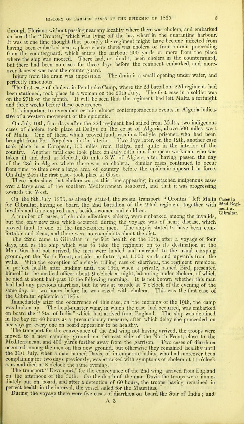 through Floriana without passing near any locality where there was cholera, and embarked on board the  Orontes, which was lying off the hay wharf in the quarantine harbour. It was at one time thought that possibly the regiment might have become infected from having been embarked near a place where there was cholera or from a drain proceeding from the counterguard. which enters the harbour 200 yards or more from the place where the ship was moored. There had, no doubt, been cholera in the counterguard, but there had been no cases for three days before the regiment embarked, and more- over it never was near the counterguard. Injury from the drain was impossible. The drain is a small opening under water, and perfectly innocuous. The first case of cholera in Pembroke Camp, where the 2d battalion, 22d regiment, had been stationed, took place in a woman on the 20th July. The first case in a soldier was on the 27th of the month. It will be seen that the regiment had left Malta a fortnight and three weeks before these occurrences. It is important to remember certain almost contemporaneous events in Algeria indica- tive of a western movement of the epidemic. On July 10th, four days after the 22d regiment had sailed from Malta, two indigenous cases of cholera took place at Dellys on the coast of Algeria, above 500 miles west of Malta. One of these, which proved fatal, was in a Kabyle prisoner, who had been brought from Fort Napoleon in the interior. Two days later, on the 12th, another case took place in a European, 100 miles from Dellys, and quite in the interior of the country. Another fatal case took place on July 24th in a European workman, who was taken ill and died at Medeah, 60 miles S.W. of Algiers, after having passed the day of the 23d in Algiers where there was no cholera. Similar cases continued to occur from time to time over a large area of country before the epidemic appeared in force. On July 24th the first cases took place in Gozo. These facts show that cholera was at this time appearing in detached indigenous cases over a large area of the southern Mediterranean seaboard, and that it was progressing towards the West. Oh the 6th July 1865, as already stated, the steam transport  Orontes left Malta Cases in for Gibraltar, having on board the 2nd battalion of the 22nd regiment, together with 22nd Regi- invalids and time-expired men, besides women and children. Gibraltar A number of cases, of chronic affections chiefly, were embarked among the invalids, but the only new case which occurred during the voyage was of heart disease, which proved fatal to one of the time-expired men. The ship is stated to have been com- fortable and clean, and there were no complaints about the diet. The 22nd came to Gibraltar in perfect health on the 10th, after a voyage of four days, and as the ship which was to take the regiment on to its destination at the Mauritius had not arrived, the men were landed and marched to the usual camping ground, on the North Front, outside the fortress, at 1,000 yards and upwards from the walls. With the exception of a single trifling case of diarrhoea, the regiment remained in perfect health after landing until the 18th, when a private, named Bird, presented himself to the medical officer about 9 o'clock at night, labouring under cholera, of which he died at about half-past 10 the following morning. It is not known whether this man had had any previous diarrhoea, but he was at parade at 7 o'clock of the evening of the same day, or two hours before he was seized with cholera. This was the first case of the Gibraltar epidemic of 1865. Immediately after the occurrence of this case, on the morning of the 19th, the camp was broken up. The head-quarter wing, in which the case had occurred, was embarked on board the  Star of India  which had arrived from England. The ship was detained in the bay for 48 hours as a precautionary measure, after which delay she proceeded on her voyage, every one on board appearing to be healthy. The transport for the conveyance of the 2nd wing not having arrived, the troops were moved to a new camping ground on the east side of the North Front, close to the Mediterranean, and 400 yards further away from the garrison. Two cases of diarrhoea occurred among the men on this new ground, but otherwise they remained healthy until the 31st July, when a man named Davis, of intemperate habits, who had moreover been complaining for two days previously, was attacked with symptoms of cholera at 11 o'clock a.m. and died at 8 o'clock the same evening. The transport  Devonport, for the conveyance of the 2nd wing, arrived from England on the afternoon of the 30th. On the death of the man Davis the troops were imme- diately put on board, and after a detention of 60 hours, the troops having remained in perfect health in the interval, the vessel sailed for the Mauritius. During the voyage there were five cases of diarrhoea on board the Star of India ; and