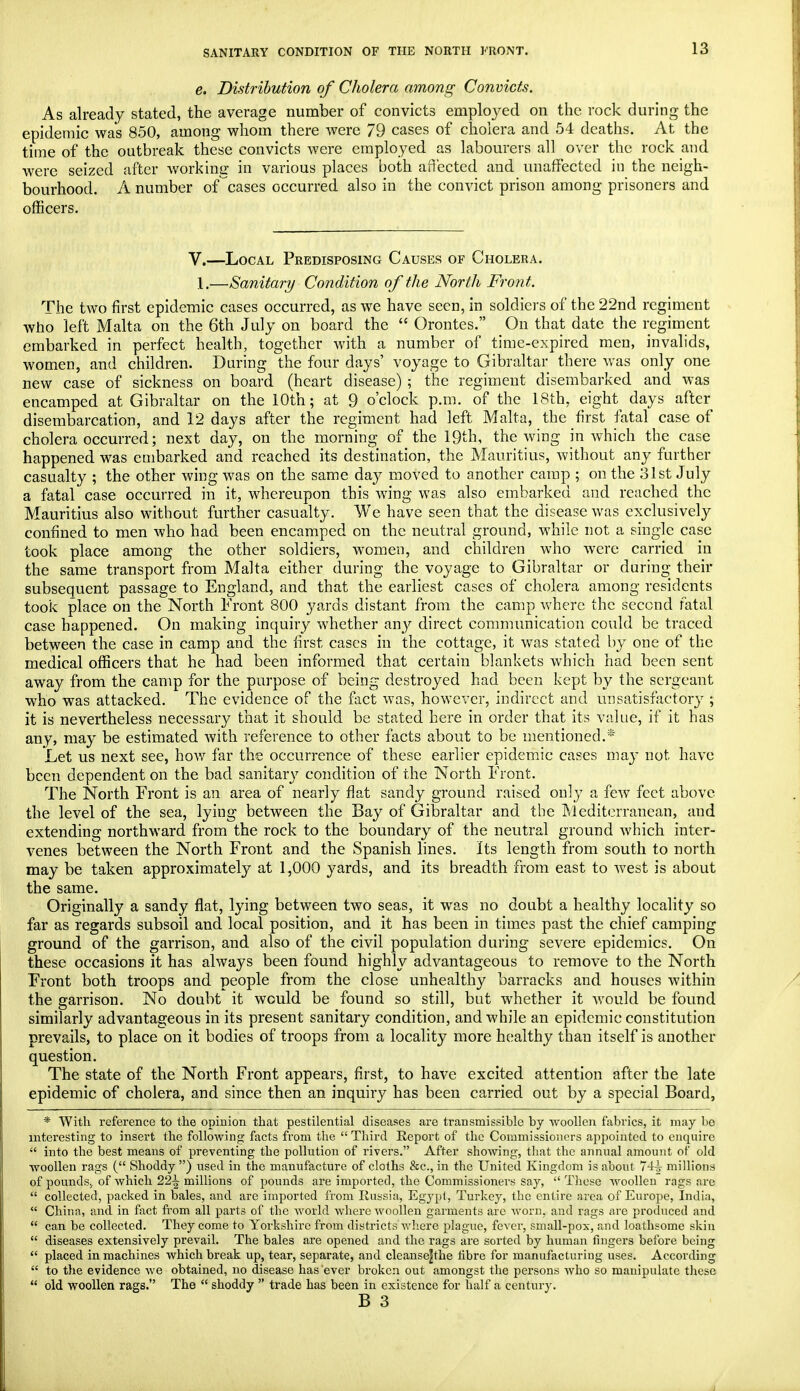 e. Distribution of Cholera among Convicts. As already stated, the average number of convicts employed on the. rock during the epidemic was 850, among whom there were 79 cases of cholera and 54 deaths. At the time of the outbreak these convicts were employed as labourers all over the rock and were seized after working in various places both affected and unaffected in the neigh- bourhood. A number of cases occurred also in the convict prison among prisoners and officers. V.—Local Predisposing Causes of Cholera. 1.—Sanitary Condition of the North Front. The two first epidemic cases occurred, as we have seen, in soldiers of the 22nd regiment who left Malta on the 6th July on board the  Orontes. On that date the regiment embarked in perfect health, together with a number of time-expired men, invalids, women, and children. Daring the four days' voyage to Gibraltar there was only one new case of sickness on board (heart disease) ; the regiment disembarked and was encamped at Gibraltar on the 10th; at 9 o'clock p.m. of the 18th, eighty days after disembarcation, and 12 days after the regiment had left Malta, the first fatal case of cholera occurred; next day, on the morning of the 19th, the wing in which the case happened was embarked and reached its destination, the Mauritius, without any further casualty ; the other wing was on the same day moved to another camp ; on the 31st July a fatal case occurred in it, whereupon this wing was also embarked and reached the Mauritius also without further casualty. We have seen that the disease was exclusively confined to men who had been encamped on the neutral ground, while not a single case took place among the other soldiers, women, and children who were carried in the same transport from Malta either during the voyage to Gibraltar or during their subsequent passage to England, and that the earliest cases of cholera among residents took place on the North Front 800 yards distant from the camp where the second fatal case happened. On making inquiry whether any direct communication could be traced between the case in camp and the first cases in the cottage, it was stated by one of the medical officers that he had been informed that certain blankets which had been sent away from the camp for the purpose of being destroyed had been kept by the sergeant who was attacked. The evidence of the fact was, however, indirect and unsatisfactory ; it is nevertheless necessary that it should be stated here in order that its value, if it has any, may be estimated with reference to other facts about to be mentioned.* Let us next see, how far the occurrence of these earlier epidemic cases may not have been dependent on the bad sanitary condition of the North Front. The North Front is an area of nearly flat sandy ground raised only a few feet above the level of the sea, lying between the Bay of Gibraltar and the Mediterranean, and extending northward from the rock to the boundary of the neutral ground which inter- venes between the North Front and the Spanish lines. Its length from south to north may be taken approximately at 1,000 yards, and its breadth from east to west is about the same. Originally a sandy flat, lying between two seas, it was no doubt a healthy locality so far as regards subsoil and local position, and it has been in times past the chief camping ground of the garrison, and also of the civil population during severe epidemics. On these occasions it has always been found highly advantageous to remove to the North Front both troops and people from the close unhealthy barracks and houses within the garrison. No doubt it would be found so still, bat whether it would be found similarly advantageous in its present sanitary condition, and while an epidemic constitution prevails, to place on it bodies of troops from a locality more healthy than itself is another question. The state of the North Front appears, first, to have excited attention after the late epidemic of cholera, and since then an inquiry has been carried out by a special Board, * With reference to the opinion that pestilential diseases are transmissible by woollen fabrics, it may be interesting to insert the following facts from the  Third Report of the Commissioners appointed to enquire  into the best means of preventing the pollution of rivers. After showing, that the annual amount of old woollen rags ( Shoddy ) used in the manufacture of cloths &c., in the United Kingdom is about 74^ millions of pounds., of which 22^ millions of pounds are imported, the Commissioners say,  These woollen rags are  collected, packed in bales, and are imported from Russia, Egypt, Turkey, the entire area of Europe, India,  China, and in fact from all parts of the world where woollen garments are worn, and rags are produced and  can be collected. They come to Yorkshire from districts where plague, fever, small-pox, and loathsome skin  diseases extensively prevail. The bales are opened and the rags are sorted by human fingers before being  placed in machines which break up, tear, separate, and cleanse|the hbre for manufacturing uses. According  to the evidence we obtained, no disease has ever broken out amongst the persons who so manipulate these  old woollen rags. The  shoddy  trade has been in existence for half a century.