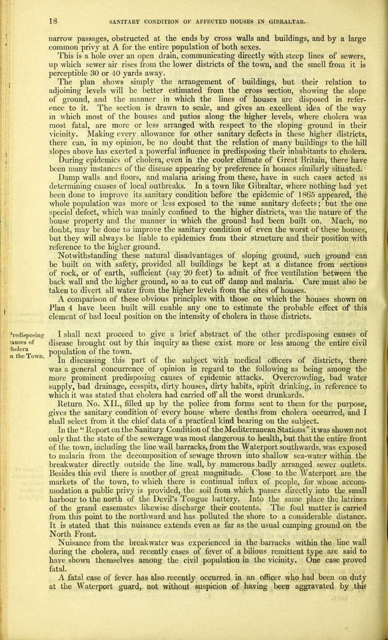 narrow passages, obstructed at the ends by cross walls and buildings, and by a large common privy at A for the entire population of both sexes. This is a hole over an open drain, communicating directly with steep lines of sewers, up which sewer air rises from the lower districts of the town, and the smell from it is perceptible 30 or 40 yards away. , The plan shows simply the arrangement of buildings, but their relation to adjoining levels will be better estimated from the cross section, showing the slope of ground, and the manner in which the lines of houses are disposed in refer- ence to it. The section is drawn to scale, and gives an excellent idea of the way in which most of the houses and patios along the higher levels, where cholera was most fatal, are more or less arranged with respect to the sloping ground in their vicinity. Making every allowance for other sanitary defects in these higher districts, there can, in my opinion, be no doubt that the relation of many buildings to the hill slopes above has exerted a powerful influence in predisposing their inhabitants to cholera. During epidemics of cholera, even in the cooler climate of Great Britain, there have been many instances of the disease appearing by preference in houses similarly situated. Damp walls and floors, and malaria arising from these, have in such cases acted as determining causes of local outbreaks. In a town like Gibraltar, where nothing had yet been done to improve its sanitary condition before the epidemic of 1865 appeared, the whole population was more or less exposed to the same sanitary defects; but the one special defect, which was mainly confined to the higher districts, was the nature of the house property and the manner in which the ground had been built on. Much, no doubt, may be done to improve the sanitary condition of even the worst of these houses, but they will always be liable to epidemics from their structure and their position with reference to the higher ground. Notwithstanding these natural disadvantages of sloping ground, such ground can be built on with safety, provided all buildings be kept at a distance from sections of rock, or of earth, sufficient (say 20 feet) to admit of free ventilation between the back wall and the higher ground, so as to cut off damp and malaria. Care must also be taken to divert all water from the higher levels from the sites of houses. A comparison of these obvious principles with those on which the houses shown on Plan 4 have been built will enable any one to estimate the probable effect of this element of bad local position on the intensity of cholera in those districts. Predisposing I shall next proceed to give a brief abstract of the other predisposing causes of causes of disease brought out by this inquiry as these exist more or less among the entire civil population of the town. In discussing this part of the subject with medical officers of districts, there was a general concurrence of opinion in regard to the following as being among the more prominent predisposing causes of epidemic attacks. Overcrowding, bad water supply, bad drainage, cesspits, dirty houses, dirty habits, spirit drinking, in reference to which it was stated that cholera had carried off all the worst drunkards. Return No. XII., filled up by the police from forms sent to them for the purpose, gives the sanitary condition of every house where deaths from cholera occurred, and I shall select from it the chief data of a practical kind bearing on the subject. In the  Report on the Sanitary Condition of the Mediterranean Stations it was shown not only that the state of the sewerage was most dangerous to health, but that the entire front of the town, including the line wall barracks, from the Waterport southwards, was exposed to malaria from the decomposition of sewage thrown into shallow sea-water within the breakwater directly outside the line wall, by numerous badly arranged sewer outlets. Besides this evil there is another of great magnitude. Close to the Waterport are the markets of the town, to which there is continual influx of people, for whose accom- modation a public privy is provided, the soil from which passes directly into the small harbour to the north of the Devil's Tongue battery. Into the same place the latrines of the grand casemates likewise discharge their contents. The foul matter is carried from this point to the northward and has polluted the shore to a considerable distance. It is stated that this nuisance extends even as far as the usual camping ground on the North Front. Nuisance from the breakwater was experienced in the barracks within the line wall during the cholera, and recently cases of fever of a bilious remittent type are said to have shown themselves among the civil population in the vicinity. One case proved fatal. A fatal case of fever has also recently occurred in an officer who had been on duty at the Waterport guard, not without suspicion of having been aggravated by this ;holera n the Town