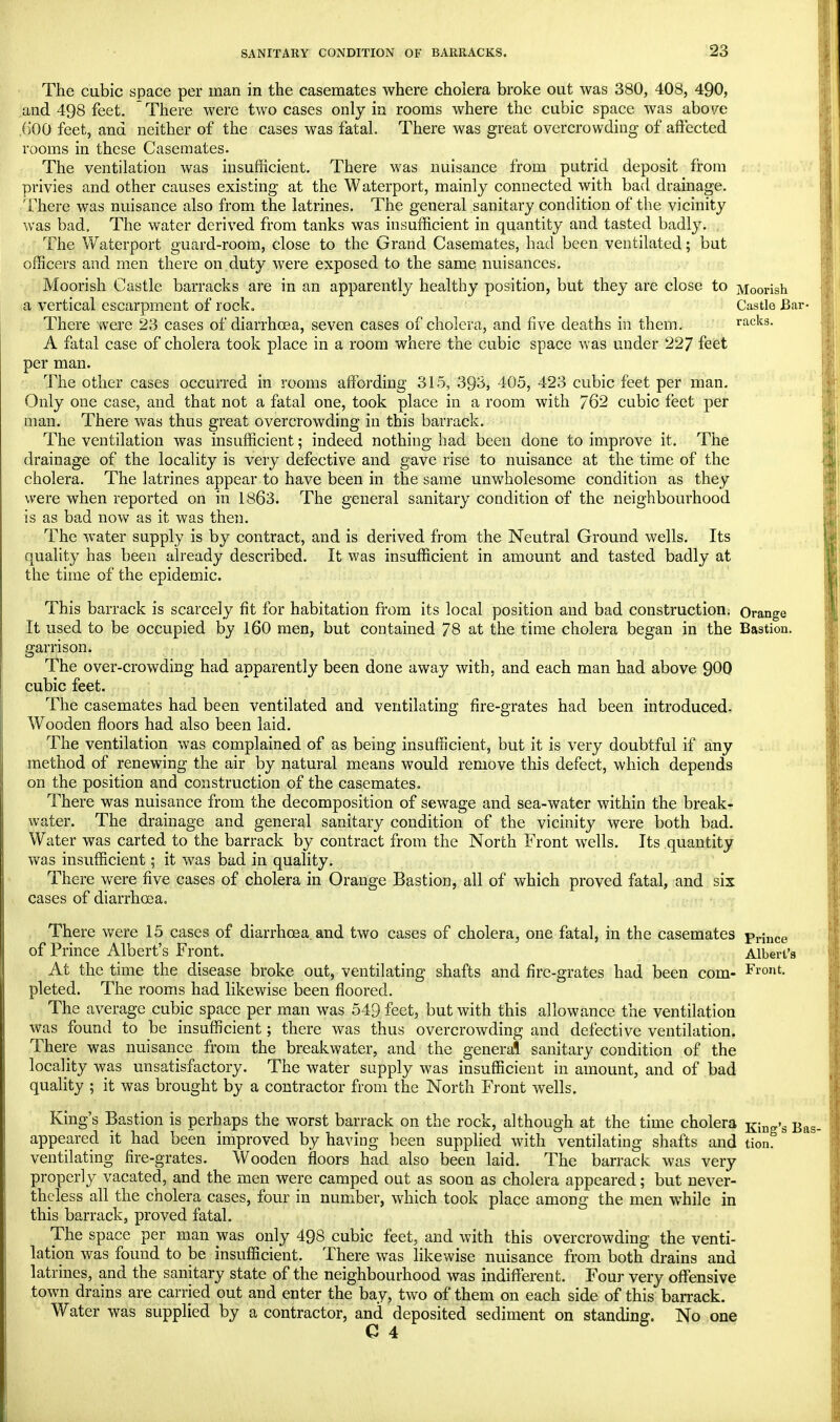 The cubic space per man in the casemates where cholera broke out was 380, 408, 490, and 498 feet. ~ There were two cases only in rooms where the cubic space was above ,()00 feet, and neither of the cases was fatal. There was great overcrowding of affected rooms in these Casemates. The ventilation was insufficient. There was nuisance from putrid deposit from privies and other causes existing at the Waterport, mainly connected with bad drainage. There was nuisance also from the latrines. The general sanitary condition of the vicinity was bad. The water derived from tanks was insufficient in quantity and tasted badly. The Waterport guard-room, close to the Grand Casemates, had been ventilated; bat officers and men there on,duty were exposed to the same nuisances. Moorish Castle barracks are in an apparently healthy position, but they are close to Moorish a vertical escarpment of rock. Castle Bar- There were 23 cases of diarrhoea, seven cases of cholera, and five deaths in them. racks. A fatal case of cholera took place in a room where the cubic space was under 227 feet per man. The other cases occurred in rooms affording 315, 393, 405, 423 cubic feet per man. Only one case, and that not a fatal one, took place in a room with 762 cubic feet per man. There was thus great overcrowding in this barrack. The ventilation was insufficient; indeed nothing had been done to improve it. The drainage of the locality is very defective and gave rise to nuisance at the time of the cholera. The latrines appear to have been in the same mrwholesome condition as they were when reported on in 1863. The general sanitary condition of the neighbourhood is as bad now as it was then. The water supply is by contract, and is derived from the Neutral Ground wells. Its quality has been already described. It was insufficient in amount and tasted badly at the time of the epidemic. This barrack is scarcely fit for habitation from its local position and bad construction. Orange It used to be occupied by 160 men, but contained 78 at the time cholera began in the Bastion, garrison. The over-crowding had apparently been done away with, and each man had above 900 cubic feet. The casemates had been ventilated and ventilating fire-grates had been introduced. Wooden floors had also been laid. The ventilation was complained of as being insufficient, but it is very doubtful if any method of renewing the air by natural means would remove this defect, which depends on the position and construction of the casemates. There was nuisance from the decomposition of sewage and sea-water within the break- water. The drainage and general sanitary condition of the vicinity were both bad. Water was carted to the barrack by contract from the North Front wells. Its quantity was insufficient; it was bad in quality. There were five cases of cholera in Orange Bastion, all of which proved fatal, and six cases of diarrhoea. There were 15 cases of diarrhoea, and two cases of cholera, one fatal, in the casemates prince of Prince Albert's Front. Albert's At the time the disease broke out, ventilating shafts and fire-grates had been com- Front, pleted. The rooms had likewise been floored. The average cubic space per man was 549 feet, but with this allowance the ventilation was found to be insufficient; there was thus overcrowding and defective ventilation. There was nuisance from the breakwater, and the general sanitary condition of the locality was unsatisfactory. The water supply was insufficient in amount, and of bad quality ; it was brought by a contractor from the North Front wells. King's Bastion is perhaps the worst barrack on the rock, although at the time cholera Kin„»s Ba appeared it had been improved by having been supplied with ventilating shafts and tion? ventilating fire-grates. Wooden floors had also been laid. The barrack was very properly vacated, and the men were camped out as soon as cholera appeared; but never- theless all the cholera cases, four in number, which took place among the men while in this barrack, proved fatal. The space per man was only 498 cubic feet, and with this overcrowding the venti- lation was found to be insufficient. There was likewise nuisance from both drains and latrines, and the sanitary state of the neighbourhood was indifferent. Four very offensive town drains are carried out and enter the bay, two of them on each side of this barrack. Water was supplied by a contractor, and deposited sediment on standing. No one G 4