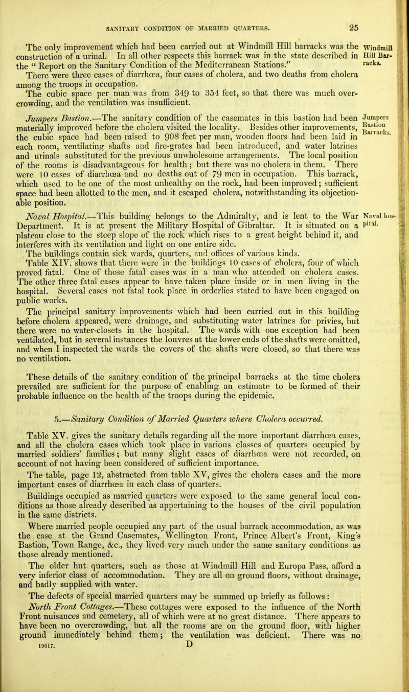 The only improvement which had been carried out at Windmill Hill barracks was the Windmill construction of a urinal. In all other respects this barrack was in the state described in Hill Bar- the  Report on the Sanitary Condition of the Mediterranean Stations. racka* There were three cases of diarrhoea, four cases of cholera, and two deaths from cholera among the troops in occupation. The cubic space per man was from 349 to 354 feet, so that there was much over- crowding, and the ventilation was insufficient. Jumpers Bastion.—The sanitary condition of the casemates in this bastion had been Jumpers materially improved before the cholera visited the locality. Besides other improvements, g^^. the cubic space had been raised to 908 feet per man, wooden floors had been laid in s* each room, ventilating shafts and fire-grates had been introduced, and water latrines and urinals substituted for the previous unwholesome arrangements. The local position of the rooms is disadvantageous for health ; but there was no cholera in them. There were 10 cases of diarrhoea and no deaths out of 79 men in occupation. This barrack, which used to be one of the most unhealthy on the rock, had been improved; sufficient space had been allotted to the men, and it escaped cholera, notwithstanding its objection- able position. Naval Hospital.—This building belongs to the Admiralty, and is lent to the War Naval hos- Department. It is at present the Military Hospital of Gibraltar. It is situated on a Pltal- plateau close to the steep slope of the rock which rises to a great height behind it, and interferes with its ventilation and light on one entire side. The buildings contain sick wards, quarters, and offices of various kinds. Table XIV. shows that there were in the buildings 10 cases of cholera, four of which proved fatal. One of those fatal cases was in a man who attended on cholera cases. The other three fatal cases appear to have taken place inside or in men living in the hospital. Several cases not fatal took place in orderlies stated to have been engaged on public works. The principal sanitary improvements which had been carried out in this building before cholera appeared, were drainage, and substituting water latrines for privies, but there were no water-closets in the hospital. The wards with one exception had been ventilated, but in several instances the louvres at the lower ends of the shafts were omitted, and when I inspected the wards the covers of the shafts were closed, so that there was no ventilation. These details of the sanitary condition of the principal barracks at the time cholera prevailed are sufficient for the purpose of enabling an estimate to be formed of their probable influence on the health of the troops during the epidemic. 5.—Sanitary Condition of Married Quarters where Cholera occurred. Table XV. gives the sanitary details regarding all the more important diarrhoea cases, and all the cholera cases which took place in various classes of quarters occupied by married soldiers' families; but many slight cases of diarrhoea were not recorded, on account of not having been considered of sufficient importance. The table, page 12, abstracted from table XV, gives the cholera cases and the more important cases of diarrhoea in each class of quarters. Buildings occupied as married quarters were exposed to the same general local con- ditions as those already described as appertaining to the houses of the civil population in the same districts. Where married people occupied any part of the usual barrack accommodation, as was the case at the Grand Casemates, Wellington Front, Prince Albert's Front, King's Bastion, Town Range, &c, they lived very much under the same sanitary conditions as those already mentioned. The older hut quarters, such as those at Windmill Hill and Europa Pass, afford a very inferior class of accommodation. They are all on ground floors, without drainage, and badly supplied with water. The defects of special married quarters may be summed up briefly as follows : North Front Cottages.—These cottages were exposed to the influence of the North Front nuisances and cemetery, all of which were at no great distance. There appears to have been no overcrowding, but all the rooms are on the ground floor, with higher ground immediately behind them; the ventilation was deficient. There was no 19617. D