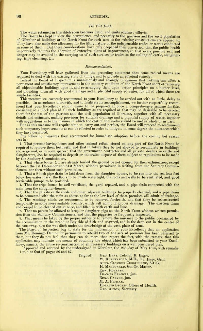 The Wet Ditch. The water retained in this ditch soon becomes foetid, and emits offensive effluvia. The Board has kept in view the convenience and necessity to the garrison and the civil population of Gibraltar of buildings at the North Front for such uses as the existing constructions are applied to. They have also made due allowance for the filthy nature of the indispensable trades or works conducted in some of them. But these considerations have only deepened their conviction that the public health imperatively requires the adoption of extensive plans of improvement, so that every possible evil and danger may be avoided in the carrying on of such services or trades as the stalling of cattle, slaughter- ing, tripe cleansing, &c. Recommendations. Your Excellency will have gathered from the preceding statement that some radical means are required to deal with the existing state of things, and to provide an effectual remedy. Indeed the Board of Inspection is unanimously and strongly of opinion that nothing can effect a permanent and satisfactory improvement in the sanitary condition of the North Front short of removing all objectionable buildings upon it, and re-arranging them upon better principles on a higher level, and providing them all with good drainage and a plentiful supply of water, for all of which there are ample facilities. This measure we earnestly recommend to your Excellency to be carried out with as little delay as possible. In accordance therewith, and to facilitate its accomplishment, we further respectfully recom- mend that your Excellency should cause to be prepared at once a comprehensive scheme for this, consisting of a block plan of all such buildings as are required or that may be desirable to be erected there for the use of the garrison and the civil population of Gibraltar, together with all necessary details and estimates, making provision for suitable drainage and a plentiful supply of water, together with suggestions as to the manner in which the cost of the works should be met in whole or in part. But as this measure will require time to carry out and perfect, the Board will proceed to recommend such temporary improvements as can be effected in order to mitigate in some degree the nuisances which they have described. The following measures they recommend for immediate adoption before the coming hot season sets in: 1. That persons having bones and other animal refuse stored on any part of the North Front be required to remove them forthwith, and that in future they be not allowed to accumulate in buildings above ground, or in open spaces ; that the government contractor and all private dealers in cattle and slaughterers, &c. be required to deposit or otherwise dispose of them subject to regulations to be made by the Sanitary Commissioners. 2. That where bones, &c. are already buried the ground be not opened for their exhumation, except between the 1st December and 31st March, without permission in writing from the Sanitary Commis- sioners, nor then without such permission. 3. That a 9-inch pipe drain be laid down from the slaughter-houses, to be run into the sea four feet below low-water mark, the floors to be made watertight, the roofs and walls to be ventilated, and good serviceable pumps to be provided. 4. That the tripe house be well ventilated, the yard repaved, and a pipe drain connected with the main from the slaughter-houses. 5. That the private cattle sheds and other adjacent buildings be properly cleansed, and a pipe drain to be connected with the main as above, as far as the low level of these premises will admit of drainage. G. The washing sheds we recommend to be removed forthwith, and that they be reconstructed temporarily in some more suitable locality, which will admit of proper drainage. The existing drain and cesspit to be cleaned out at once, and filled in with earth and lime. 7. That no person be allowed to keep or slaughter pigs on the North Front without written permis- sion from the Sanitary Commissioners, and that the piggeries be frequently inspected. 8. That means be taken by the proper authority to remove the nuisance to the public occasioned by the accumulation on the strand at Bay side of filth and seaweed, and in the deep cut in the centre of the causeway, also the wet ditch under the drawbridge at the west place of arms. The Board of Inspection beg to state for the information of your Excellency that an application from Mr. Domingo Danino for permission to rebuild two of the sets of premises has been referred to them, but they do not feel that they can do more than report the fact, with the remark that this application may indicate one means of obtaining the object which has been submitted to your Excel- lency, namely, the entire re-construction of all necessary buildings on a well considered plan. Approved and adopted by the undersigned in Gibraltar, the 23d day of May 1866, with remarks 1 to 4 at foot of pages 86 and 87. (Signed) Geo. Bent, Colonel, R. Engrs. W. Rutherford, M.D., Dy. Inspr. Genl. Alex. Ceowder Crookshank, A.C.G. H. Macdonai.d, Gn. Qr. Master. Edw. Roberts. Francis Francia, jun. Benj. Carver, jun. M. A. Pitman. Horatio Stokes, Officer of Health. Geo. Alton, Secretary.