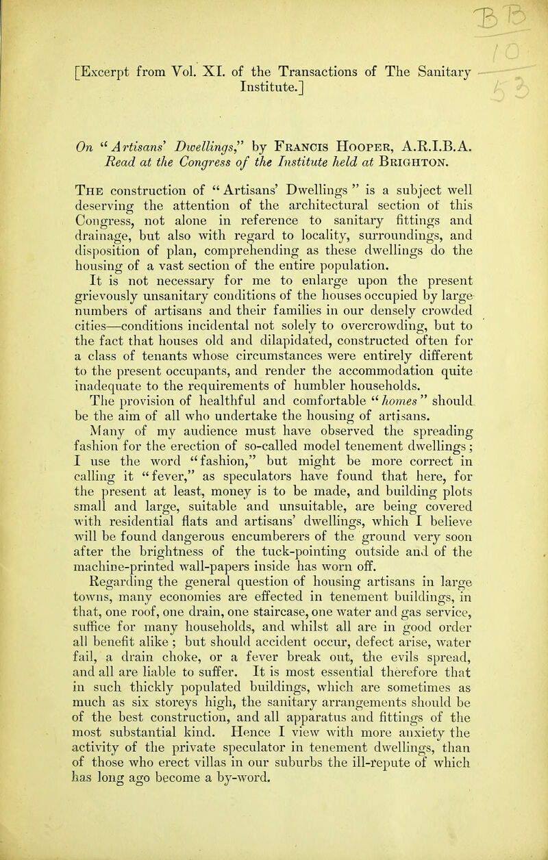 1^ [Excerpt from Vol. XI. of the Transactions of The Sanitary Institute.] On Artisans' Dwellings, by Francis Hooper, A.R.I.B.A. Read at the Congress of the Institute held at Brighton. The construction of  Artisans' DwelHngs  is a subject well deserving the attention of the architectural section of this Congress, not alone in reference to sanitary fittings and drainage, but also with regard to locality, surroundings, and disposition of plan, comprehending as these dwellings do the housing of a vast section of the entire population. It is not necessary for me to enlarge upon the present grievously unsanitary conditions of the houses occupied by large numbers of artisans and their families in our densely crowded cities—conditions incidental not solely to overcrowding, but to the fact that houses old and dilapidated, constructed often for a class of tenants whose circumstances were entirely different to the present occupants, and render the accommodation quite inadequate to the requirements of humbler households. The provision of healthful and comfortable  homes  should, be the aim of all who undertake the housing of artisans. Many of my audience must have observed the spreading fashion for the erection of so-called model tenement dwellings; I use the word fashion, but might be more correct in calling it fever, as speculators have found that here, for the present at least, money is to be made, and building plots small and large, suitable and unsuitable, are being covered with residential flats and artisans' dwellings, which I believe will be found dangerous encumberers of the ground very soon after the brightness of the tuck-pointing outside and of the machine-printed wall-papers inside has worn off. Regarding the general question of housing artisans in large towns, many economies are effected in tenement buildings, in that, one roof, one drain, one staircase, one water and gas service, suffice for many households, and whilst all are in good order all benefit alike ; but should accident occur, defect arise, water fail, a drain choke, or a fever break out, the evils spread, and all are liable to suffer. It is most essential therefore that in such thickly populated buildings, which are sometimes as much as six storeys high, the sanitary arrangements should be of the best construction, and all apparatus and fittings of the most substantial kind. Hence I view with more anxiety the activity of the private speculator in tenement dwellings, than of those who erect villas in our suburbs the ill-repute of which has long ago become a by-word.