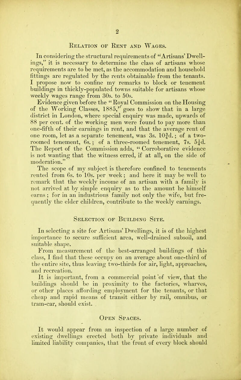 Eelation of Rent and Wages. In considering the structural requirements of Artisans' Dwell- ings, it is necessary to determine the class of artisans whose requirements are to be met, as the accommodation and household fittings are regulated by the rents obtainable from the tenants. I propose now to confine my remarks to block or tenement buildings in thickly-populated towns suitable for artisans whose weekly wages range from 30s. to 50s. Evidence given before the  Royal Commission on the Housing of the Working Classes, 1885, goes to show that in a large district in London, where special enquiry was made, upwards of 88 per cent, of the working men were found to pay more than one-fifth of their earnings in rent, and that the average rent of one room, let as a separate tenement, was 3s. lOfd.; of a two- roomed tenement, 6s.; of a three-roomed tenement, 7s. d^d. The Report of the Commission adds,  Corroborative evidence is not wanting that the witness erred, if at all, on the side of moderation. The scope of my subject is therefore confined to tenements rented from 6s. to 10s. per week; and here it may be well to remark that the weekly income of an artisan with a family is not arrived at by simple enquiry as to the amount he himself earns ; for in an industrious family not only the wife, but fre- quently the elder children, contribute to the weekly earnings. Selection of Building Site. In selecting a site for Artisans' Dwellings, it is of the highest importance to secure sufficient area, well-drained subsoil, and suitable shape. From measurement of the best-arranged buildings of this class, I find that these occupy on an average aboi;t one-third of the entire site, thus leaving two-thirds for air, light, api)roaclies, and recreation. It is im])ortant, from a commercial point 'of view, that the buildings should be in proximity to the factories, wharves, or other places affording em})loyment for the tenants, or that cheap and rapid means of transit either by rail, omnibus, or tram-car, should exist. Open Spaces. It would appear from an inspection of a large number of existing dwellings erected both by private individuals and limited liability companies, that the front of every block should