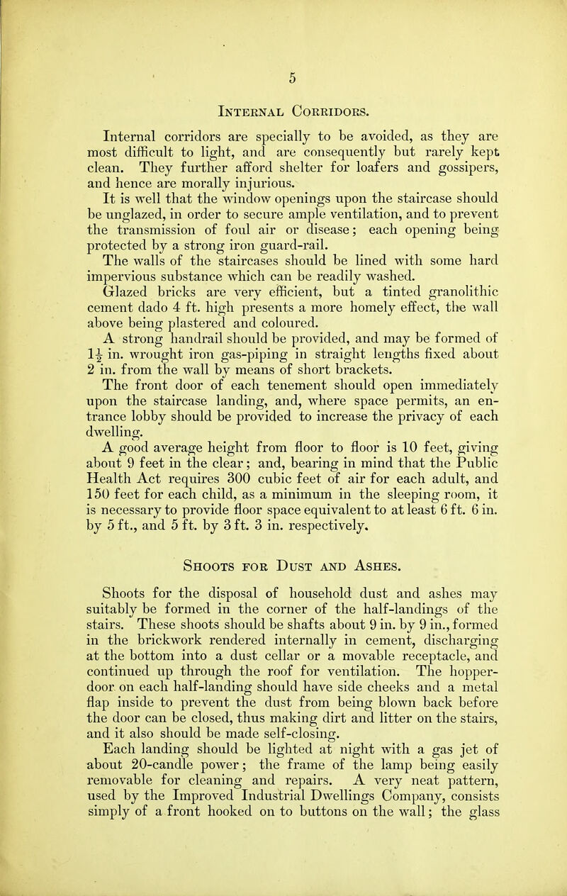 Internal Corridors. Internal corridors are specially to be avoided, as they are most difficult to light, and are consequently but rarely kept clean. They further afford shelter for loafers and gossipers, and hence are morally injvirious. It is well that the window openings upon the staircase should be unglazed, in order to secure ample ventilation, and to prevent the transmission of foul air or disease; each opening being protected by a strong iron guard-rail. The walls of the staircases should be lined with some hard impervious substance which can be readily washed. Glazed bricks are very efficient, but a tinted granolithic cement dado 4 ft. high presents a more homely effect, the wall above being plastered and coloured. A strong handrail should be provided, and may be formed of 1^ in. wrought iron gas-piping in straight lengths fixed about 2 in. from the wall by means of short brackets. The front door of each tenement should open immediately upon the staircase landing, and, where space permits, an en- trance lobby should be provided to increase the privacy of each dwelling. A good average height from floor to floor is 10 feet, giving about 9 feet in the clear; and, bearing in mind that the Public Health Act requires 300 cubic feet of air for each adult, and 150 feet for each child, as a minimum in the sleeping room, it is necessary to provide floor space equivalent to at least 6 ft. 6 in. by 5 ft., and 5 ft. by 3 ft. 3 in. respectively. Shoots for Dust and Ashes. Shoots for the disposal of household dust and ashes may suitably be formed in the corner of the half-landings of the stairs. These shoots should be shafts about 9 in. by 9 in., formed in the brickwork rendered internally in cement, discharging at the bottom into a dust cellar or a movable receptacle, and continued up through the roof for ventilation. The hopper- door on each half-landing should have side cheeks and a metal flap inside to prevent the dust from being blown back before the door can be closed, thus making dirt and litter on the stairs, and it also should be made self-closing. Each landing should be lighted at night with a gas jet of about 20-candle power; the frame of the lamp being easily removable for cleaning and repairs. A very neat pattern, used by the Improved Industrial Dwellings Company, consists simply of a front hooked on to buttons on the wall; the glass