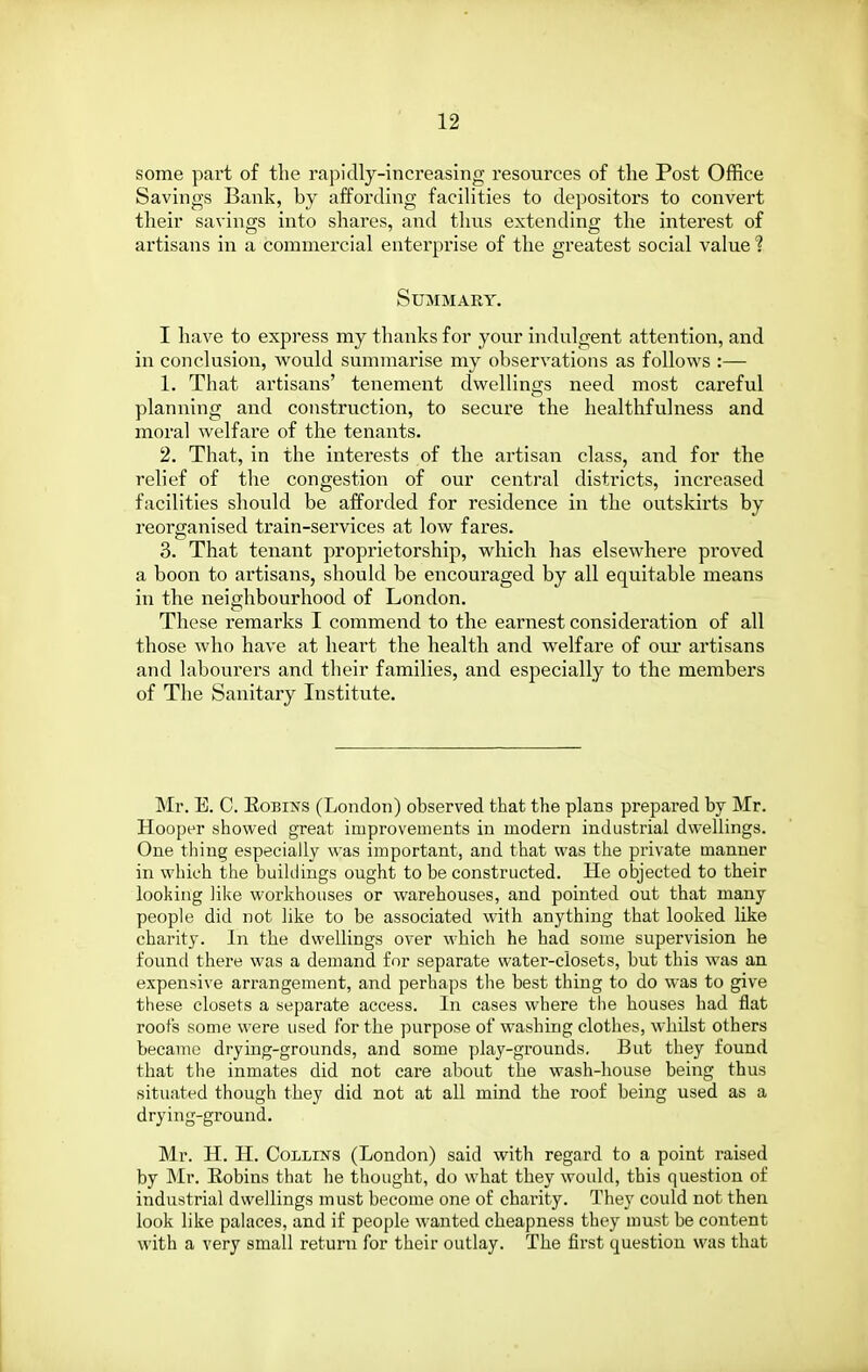 some part of the rapidly-increasing resources of the Post Office Savings Bank, by affording facihties to depositors to convert their savings into shares, and thus extending the interest of artisans in a commercial enterprise of the greatest social value ? Summary, I have to express my thanks for your indulgent attention, and in conclusion, would summarise my observations as follows :— 1. That artisans' tenement dwellings need most careful planning and construction, to secure the healthfulness and moral welfai'e of the tenants. 2. That, in the interests of the artisan class, and for the relief of the congestion of our central districts, increased facilities should be afforded for residence in the outskirts by reorganised train-services at low fares. 3. That tenant proprietorship, which has elsewhere proved a boon to artisans, should be encouraged by all equitable means in the neighbourhood of London. These remarks I commend to the earnest consideration of all those who have at heart the health and welfare of oiu* artisans and labourers and their families, and especially to the members of The Sanitary Institute. Mr. E. C. EoBiNS (London) observed that the plans prepared by Mr. Hooper showed great improvements in modern industrial dwellings. One thing especially was important, and that was the private manner in which the buiklings ought to be constructed. He objected to their looking like workhouses or warehouses, and pointed out that many people did not like to be associated with anything that looked like charity. In the dwellings over which he had some supervision he found there was a demand for separate water-closets, but this was an expensive arrangement, and perhaps the best thing to do was to give these closets a separate access. In cases where the houses had flat roofs some were used for the purpose of washing clothes, whilst others became drying-grounds, and some play-grounds. But they found that the inmates did not care about the wash-house being thus situated though they did not at all mind the roof being used as a drying-ground. Mr. H. H. Collins (London) said with regard to a point raised by Mr. Eobins that lie thought, do what they would, this question of industrial dwellings must become one of charity. They could not then look like palaces, and if people wanted cheapness they must be content with a very small return for their outlay. The first question was that