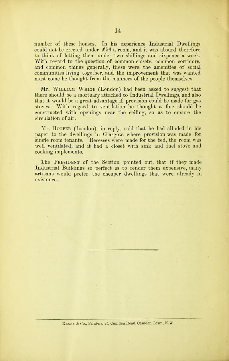 number of these houses. In his experience Industrial Dwellings could not be erected under ^56 a room, and it was absurd therefore to think of letting them under two shillings and sixpence a week. With regard to the question of common closets, common corridors, and common things generally, these were the amenities of social communities living together, and the improvement that was wanted must come he thought from the manners of the people themselves. Mr. William White (London) had been asked to suggest that there should be a mortuary attached to Industrial Dwellings, and also that it would be a great advantage if provision could be made for gas stoves. With regard to ventilation he thought a flue should be constructed with openings near the ceiling, so as to ensure the circulation of air. Mr. Hooper (London), in reply, said that he had alluded in his paper to the dwellings in Grlasgow, where provision was made for single room tenants. Recesses were made for the bed, the room was well ventilated, and it had a closet witli sink and fuel stove and cooking implements. The Peesident of the Section pointed out, that if they made Industrial Buildings so perfect as to render them expensive, many artisans would prefer the cheaper dwellings that were already in existence. Kenny & Co., Printers, 26, Camden Eoad, Camden Town, N.W