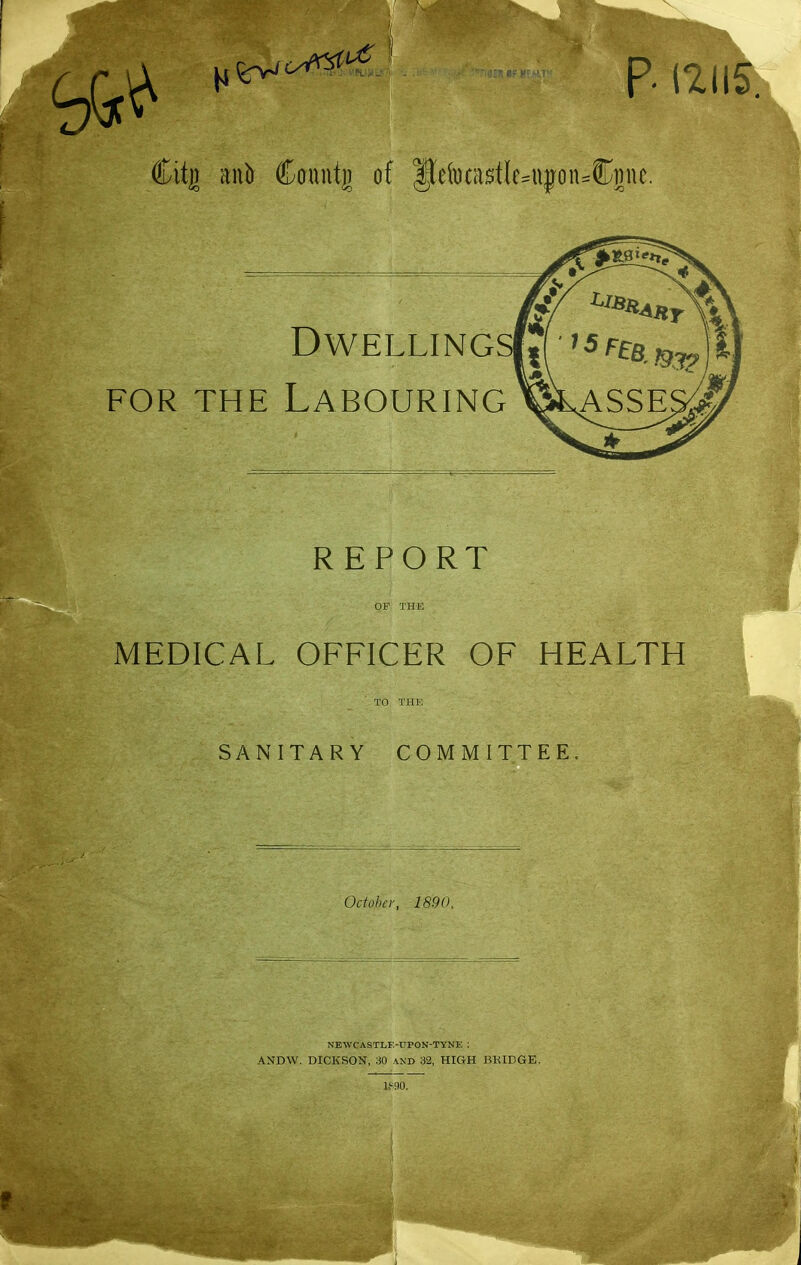 ^ H^*^ --''^'^ p. 12115. Citg m\b Countg of |leiDC(i$tIe^i\jon:=C]jne. Dwellings FOR THE Labouring REPORT OF THE MEDICAL OFFICER OF HEALTH TO THE SANITARY COMMITTEE. October, 1890, NEWCASTLE-DPON-TYNE ; ANDW. DICKSON, 30 and 32, HIGH BRIDGE.