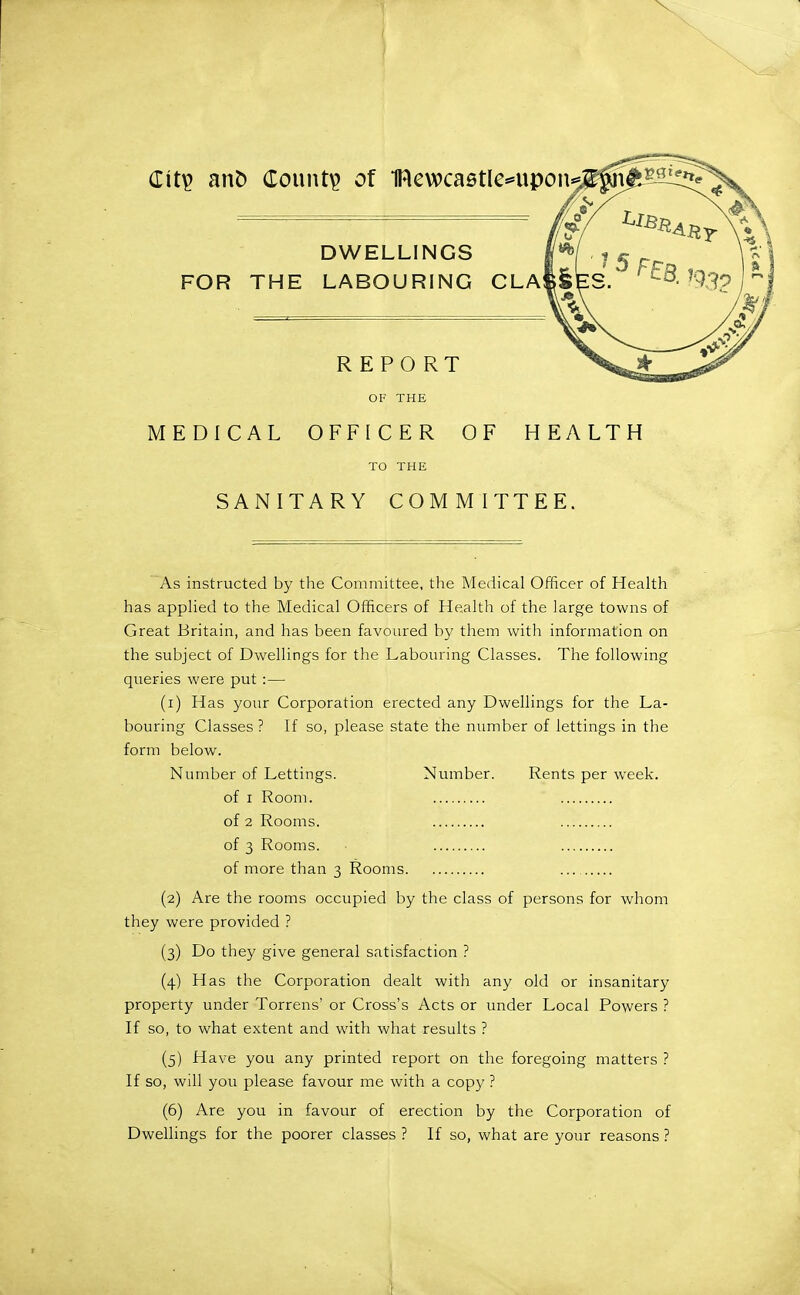 Cit^ an& County of IRewcastle^'Upon DWELLINGS FOR THE LABOURING OLA REPORT OF THE MEDICAL OFFICER OF HEALTH TO THE SANITARY COMMITTEE, As instructed by the Committee, the Medical Officer of Health has applied to the Medical Officers of Health of the large towns of Great Britain, and has been favoured by them with information on the subject of Dwellings for the Labouring Classes. The following queries were put :— (1) Has your Corporation erected any Dwellings for the La- bouring Classes ? If so, please state the number of lettings in the form below. Number of Lettings. Number. Rents per week. of I Room. of 2 Rooms. of 3 Rooms. of more than 3 Rooms (2) Are the rooms occupied by the class of persons for whom they were provided ? (3) Do they give general satisfaction ? (4) Has the Corporation dealt with any old or insanitary property under Torrens' or Cross's Acts or under Local Powers ? If so, to what extent and with what results ? (5) Have you any printed report on the foregoing matters ? If so, will you please favour me with a copy ? (6) Are you in favour of erection by the Corporation of Dwellings for the poorer classes ? If so, what are your reasons ?