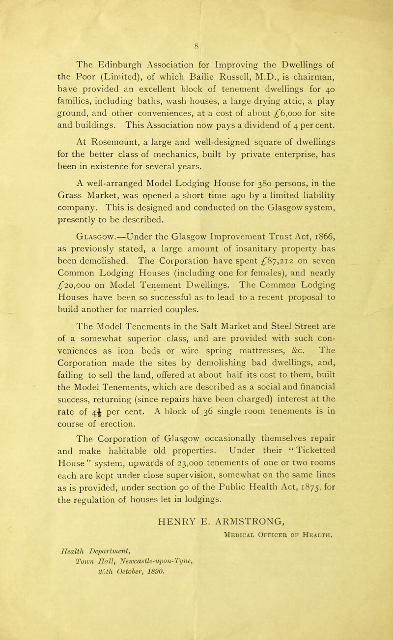 The Edinburgh Association for Improving the Dwellings of the Poor (Limited), of which Bailie Russell, M.D., is chairman, have provided an excellent block of tenement dwellings for 40 families, including baths, wash houses, a large drying attic, a play- ground, and other conveniences, at a cost of about ;^6,ooo for site and buildings. This Association now pa3's a dividend of 4 per cent. At Rosemount, a large and well-designed square of dwellings for the better class of mechanics, built by private enterprise, has been in existence for several years. A well-arranged Model Lodging House for 380 persons, in the Grass Market, was opened a short time ago by a limited liability company. This is designed and conducted on the Glasgow system, presently to be described. Glasgow.—Under the Glasgow Improvement Trust Act, 1866, as previously stated, a large amount of insanitary property has been demolished. The Corporation have spent £^j,'2i2 on seven Common Lodging Houses (including one for females), and nearly ^20,000 on Model Tenement Dwellings. The Common Lodging Houses have been so successful as to lead to a recent proposal to build another for married couples. The Model Tenements in the Salt Market and Steel Street are of a somewhat superior class, and are provided with such con- veniences as iron beds or wire spring mattresses, &c. The Corporation made the sites by demolishing bad dwellings, and, failing to sell the land, offered at about half its cost to them, built the Model Tenements, which are described as a social and financial success, returning (since repairs have been charged) interest at the rate of 4^ per cent. A block of 36 single room tenements is in course of erection. The Corporation of Glasgow occasionally themselves repair and make habitable old properties. Under their  Ticketted House system, upwards of 23,000 tenements of one or two rooms each are kept under close supervision, somewhat on the same lines as is provided, under section 90 of the Public Healtli Act, 1875, for the regulation of houses let in lodgings. HENRY E. ARMSTRONG, Medical Officer of Health. Health Department, Town Hall, Neiucastlc-upon-Ti/ne, 2-',th October, 1890.