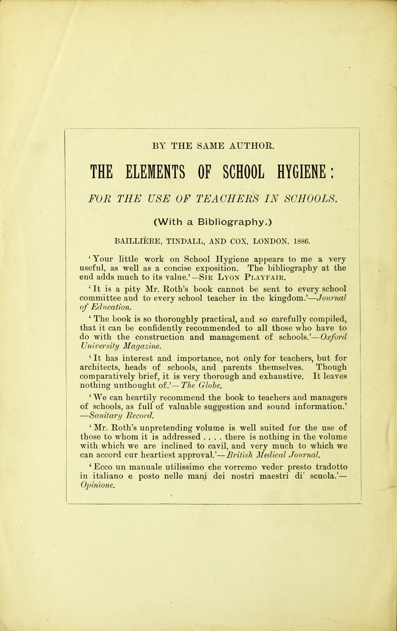 BY THE SAME AUTHOK. THE ELEMENTS OF SCHOOL HYGIENE: FOR THE USE OF TEACHERS IN SCHOOLS. (With a Bibliography.) BAILLIEEE, TINDALL, AND COX, LONDON, 1886. 'Your little work on School Hygiene appears to me a very useful, as well as a concise exposition. The bibliography at the end adds much to its value.'—Sir Lyon Playfair. ' It is a pity Mr. Roth's book cannot be sent to every school committee and to every school teacher in the kingdom.'—Journal of Education. ' The book is so thoroughly practical, and so carefully compiled, that it can be confidently recommended to all those who have to do with the construction and management of schools.'—Oxford University Magazine. ' It has interest and importance, not only for teachers, but for architects, heads of schools, and parents themselves. Though comparatively brief, it is very thorough and exhaustive. It leaves nothing unthought oi.'—The Globe. ' We can heartily recommend the book to teachers and managers of schools, as full of valuable suggestion and sound information.' —Sanitari/ Record. ' Mr. Roth's unpretending volume is well suited for the use of those to whom it is addressed .... there is nothing in the volume with which we are inclined to cavil, and very much to which we can accord cur heartiest approval.'—British Medical Journal. ' Ecco un manuale utilissimo che vorremo veder presto tradotto in italiano e posto nelle mani dei nostri maestri di' scuola.'— Opinione.
