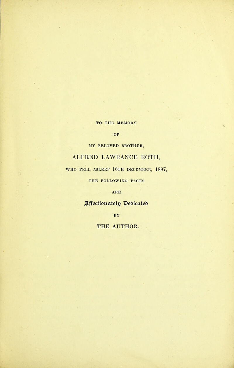 TO THE MEMOKY OF MY BELOVED BROTHEK, ALFEED LAWKANCE EOTH, WHO FELL ASLEEP 16tH DECEMBEIl, 1887, THE FOLLOWING PAGES ARE Jlffectionafcls Pcbicafeb BY THE AUTHOR.