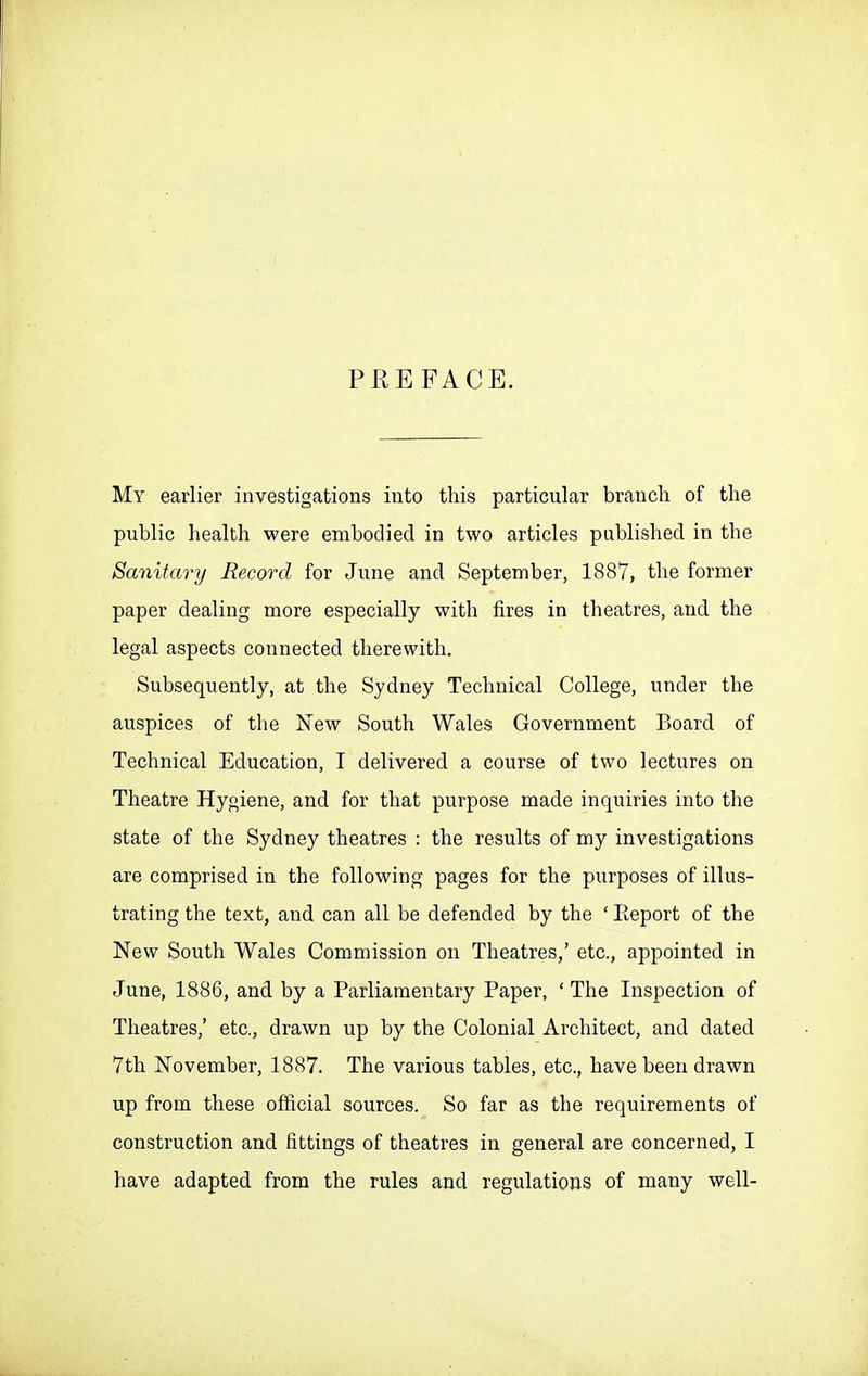 PREFACE. My earlier investigations into this particular branch of the public health were embodied in two articles published in the Sanitary Record for June and September, 1887, the former paper dealing more especially with fires in theatres, and the legal aspects connected therewith. Subsequently, at the Sydney Technical College, under the auspices of the New South Wales Government Board of Technical Education, I delivered a course of two lectures on Theatre Hygiene, and for that purpose made inquiries into the state of the Sydney theatres : the results of my investigations are comprised in the following pages for the purposes of illus- trating the text, and can all be defended by the ' Eeport of the New South Wales Commission on Theatres,' etc., appointed in June, 1886, and by a Parliamentary Paper, ' The Inspection of Theatres,' etc., drawn up by the Colonial Architect, and dated 7th November, 1887. The various tables, etc., have been drawn up from these official sources. So far as the requirements of construction and fittings of theatres in general are concerned, I have adapted from the rules and regulations of many well-