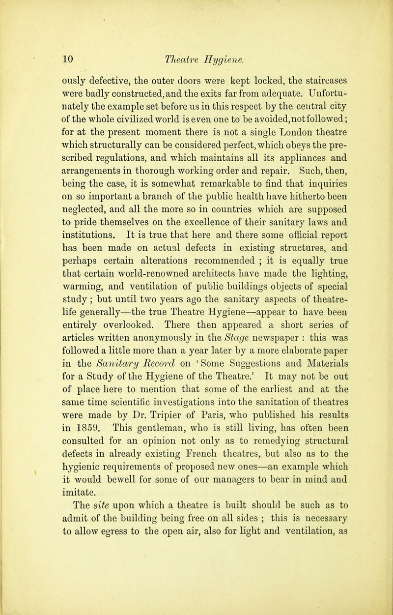ously defective, the outer doors were kept locked, the staircases ■were badly constructed, and the exits far from adequate. Unfortu- nately the example set before us in this respect by the central city of the whole civilized world iseven one to be avoided, not followed; for at the present moment there is not a single London theatre which structurally can be considered perfect, which obeys the pre- scribed regulations, and which maintains all its appliances and arrangements in thorough working order and repair. Such, then, being the case, it is somewhat remarkable to find that inquiries on so important a branch of the public health have hitherto been neglected, and all the more so in countries which are supposed to pride themselves on the excellence of their sanitary laws and institutions. It is true that here and there some official report has been made on actual defects in existing structures, and perhaps certain alterations recommended ; it is equally true that certain world-renowned architects have made the ligliting, warming, and ventilation of public buildings objects of special study ; but until two years ago the sanitary aspects of theatre- life generally—the true Theatre Hygiene—appear to have been entirely overlooked. There then appeared a short series of articles written anonymously in the Stage newspaper : this was followed a little more than a year later by a more elaborate paper in the Sanitary Record on ' Some Suggestions and Materials for a Study of the Hygiene of the Theatre.' It may not be out of place here to mention that some of the earliest and at the same time scientific investigations into the sanitation of theatres were made by Dr. Tripier of Paris, who published his results in 1859. This gentleman, who is still living, has often been consulted for an opinion not only as to remedying structural defects in already existing French theatres, but also as to the hygienic requirements of proposed new ones—an example which it would bewell for some of our managers to bear in mind and imitate. The site upon which a theatre is built should be such as to admit of the building being free on all sides ; this is necessary to allow egress to the open air, also for light and ventilation, as