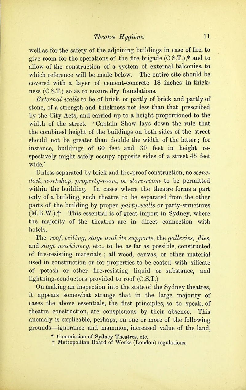 well as for the safety of the adjoining buildings in case of fire, to give room for the operations of the fire-brigade (C.S.T.),* and to allow of the construction of a system of external balconies, to which reference will be made below. The entire site should be covered with a layer of cement-concrete 18 inches in thick- ness (C.S.T.) so as to ensure dry foundations. External ualls to be of brick, or partly of brick and partly of stone, of a strength and thickness not less than that prescribed by the City Acts, and carried up to a height proportioned to the width of the street. ' Captain Shaw lays down the rule that the combined height of the buildings on both sides of the street should not be greater than double the width of the latter; for instance, buildings of 60 feet and 30 feet in height re- spectively might safely occupy opposite sides of a street 45 feet wide.' Unless separated by brick and fire-proof construction, no scene- dock, workshop, property-room, or store-room to be permitted within the building. In cases where the theatre forms a part only of a building, such theatre to be separated from the other parts of the building by proper party-walls or party-structures (M.B.W.).-f- This essential is of great import in Sydney, where the majority of the theatres are in direct connection with hotels. The roof, ceiling, stage and its supports, the galleries, flies, and stage machinery, etc., to be, as far as possible, constructed of fire-resisting materials : all wood, canvas, or other material used in construction or for properties to be coated with silicate of potash or other fire-resisting liquid or substance, and lightning-conductors provided to roof (C.S.T.) On making an inspection into the state of the Sydney theatres, it appears somewhat strange that in the large majority of cases the above essentials, the first principles, so to speak, of theatre construction, are conspicuous by their absence. This anomaly is explicable, perhaps, on one or more of the following grounds—ignorance and mammon, increased value of the land, * Commission of Sydney Theatres, etc. j- Metropolitan Board of Works (London) regulations.