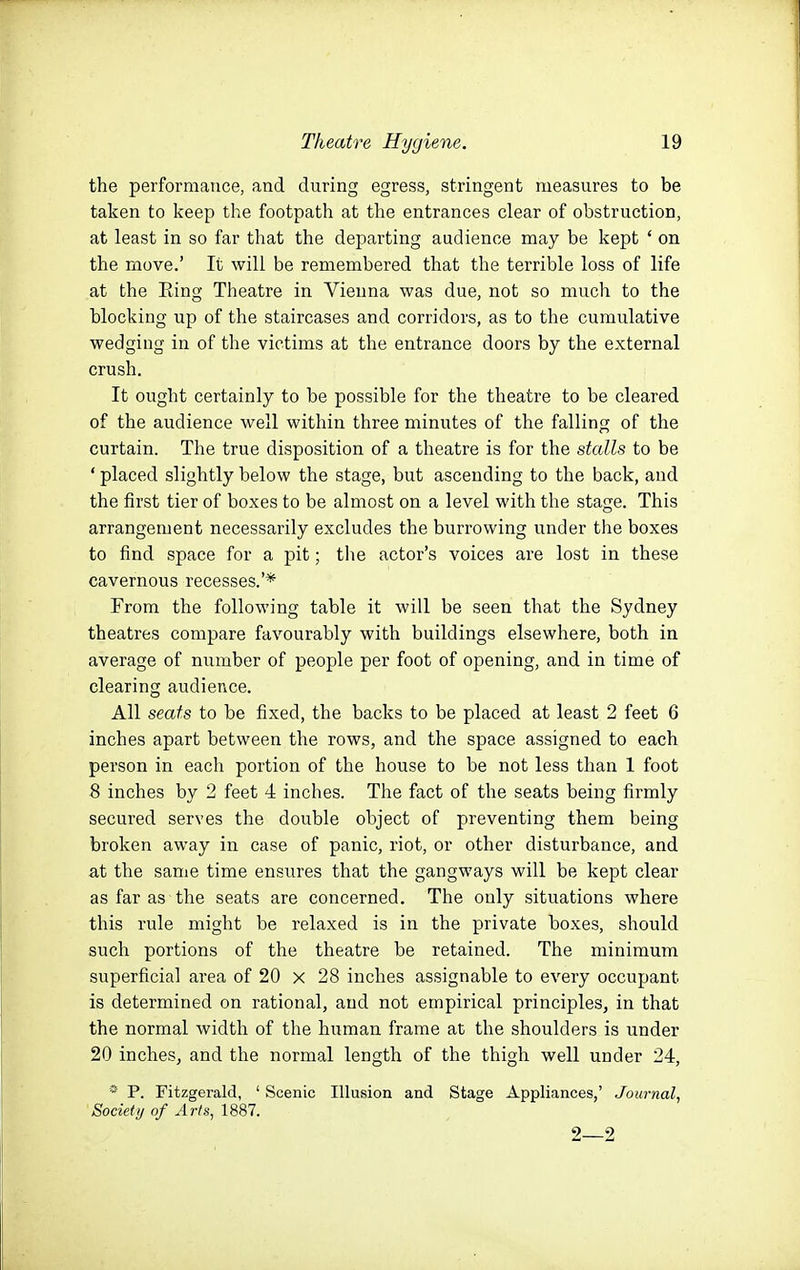 the performance, and during egress, stringent measures to be taken to keep the footpath at the entrances clear of obstruction, at least in so far that the departing audience may be kept ' on the move.' It will be remembered that the terrible loss of life at the Eing Theatre in Vienna was due, not so much to the blocking up of the staircases and corridors, as to the cumulative wedging in of the victims at the entrance doors by the external crush. It ought certainly to be possible for the theatre to be cleared of the audience well within three minutes of the falling of the curtain. The true disposition of a theatre is for the stalls to be * placed slightly below the stage, but ascending to the back, and the first tier of boxes to be almost on a level with the stage. This arrangement necessarily excludes the burrowing under the boxes to find space for a pit; the actor's voices are lost in these cavernous recesses.'* From the following table it will be seen that the Sydney theatres compare favourably with buildings elsewhere, both in average of number of people per foot of opening, and in time of clearing audience. All seats to be fixed, the backs to be placed at least 2 feet 6 inches apart between the rows, and the space assigned to each person in each portion of the house to be not less than 1 foot 8 inches by 2 feet 4 inches. The fact of the seats being firmly secured serves the double object of preventing them being broken away in case of panic, riot, or other disturbance, and at the sanie time ensures that the gangways will be kept clear as far as the seats are concerned. The only situations where this rule might be relaxed is in the private boxes, should such portions of the theatre be retained. The minimum superficial area of 20 x 28 inches assignable to every occupant is determined on rational, and not empirical principles, in that the normal width of the human frame at the shoulders is under 20 inches, and the normal length of the thigh well under 24, * P. Fitzgerald, ' Scenic Illusion and Stage Appliances,' Journal^ Society of Arts, 1887. 2 2
