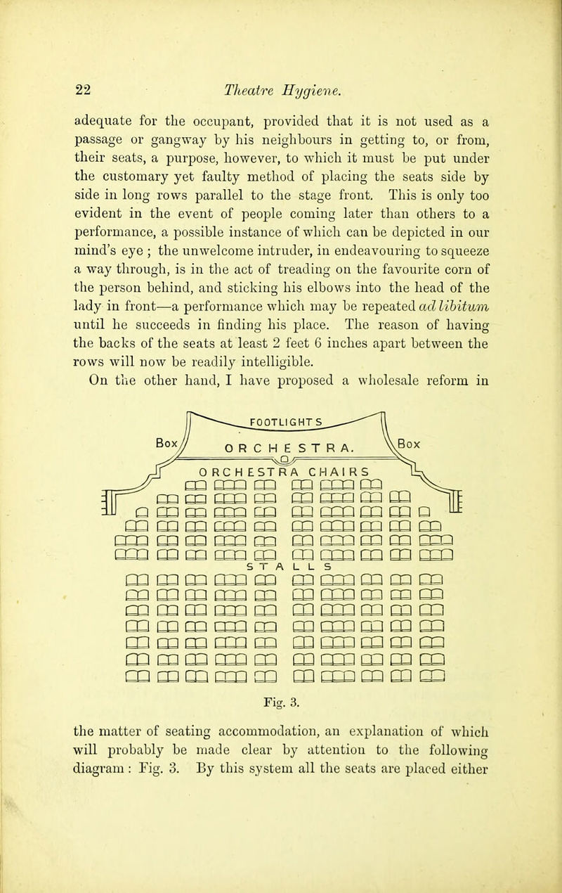 adequate for the occupant, provided that it is not used as a passage or gangway by his neighbours in getting to, or from, their seats, a purpose, however, to which it must be put under the customary yet faulty method of placing the seats side by side in long rows parallel to the stage front. This is only too evident in the event of people coming later than others to a performance, a possible instance of which can be depicted in our mind's eye ; the unwelcome intruder, in endeavouring to squeeze a way through, is in the act of treading on the favourite corn of the person behind, and sticking his elbows into the head of the lady in front—a performance which may be repeated ad libitum until he succeeds in finding his place. The reason of having the backs of the seats at least 2 feet 6 inches apart between the rows will now be readily intelligible. On the other hand, I have proposed a wholesale reform in J a m m mQ m m mn m □□ □ ^ m m m ccQ m m rm m m m cm m m m mmamoama CD m m CCD m cn mmmm^m m cm m cn m mmmm^m nn rm nn m m STALLS Fig. 3. the matter of seating accommodation, an explanation of which will probably be made clear by attention to the following diagram: Fig. 3. By this system all the seats are placed either