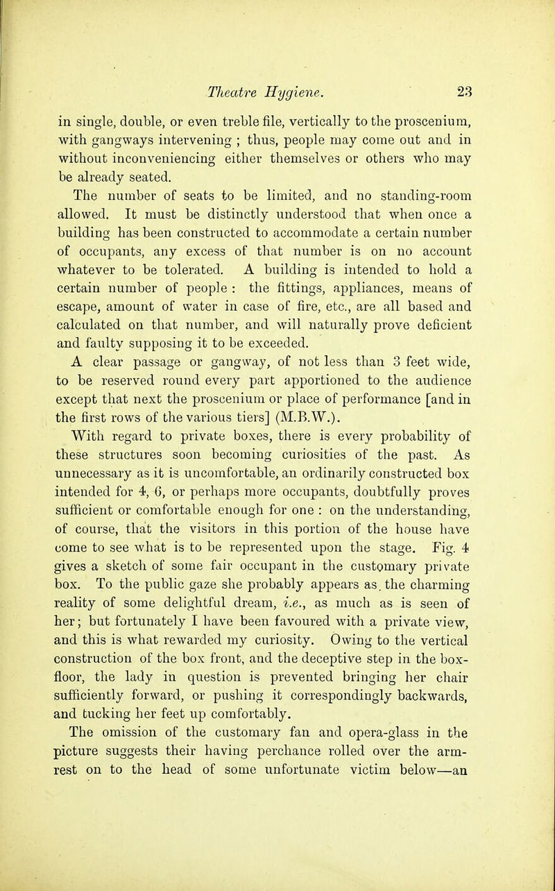 in single, double, or even treble file, vertically to the proscenium, with gangways intervening ; thus, people may come out and in without inconveniencing either themselves or others who may be already seated. The number of seats to be limited, and no standing-room allowed. It must be distinctly understood that when once a building has been constructed to accommodate a certain number of occupants, any excess of that number is on no account whatever to be tolerated. A building is intended to hold a certain number of people : the fittings, appliances, means of escape, amount of water in case of fire, etc., are all based and calculated on that number, and will naturally prove deficient and faulty supposing it to be exceeded. A clear passage or gangway, of not less than 3 feet wide, to be reserved round every part apportioned to the audience except that next the proscenium or place of performance [and in the first rows of the various tiers] (M.B.W.). With regard to private boxes, there is every probability of these structures soon becoming curiosities of the past. As unnecessary as it is uncomfortable, an ordinarily constructed box intended for 4, 6, or perhaps more occupants, doubtfully proves sufficient or comfortable enough for one : on the understanding, of course, thait the visitors in this portion of the house have come to see what is to be represented upon the stage. Fig. 4 gives a sketch of some fair occupant in the customaiy private box. To the public gaze she probably appears as, the charming reality of some delightful dream, i.e., as much as is seen of her; but fortunately I have been favoured with a private view, and this is what rewarded my curiosity. Owing to the vertical construction of the box front, and the deceptive step in the box- floor, the lady in question is prevented bringing her chair sufficiently forward, or pushing it correspondingly backwards, and tucking her feet up comfortably. The omission of the customary fan and opera-glass in the picture suggests their having perchance rolled over the arm- rest on to the head of some unfortunate victim below—an