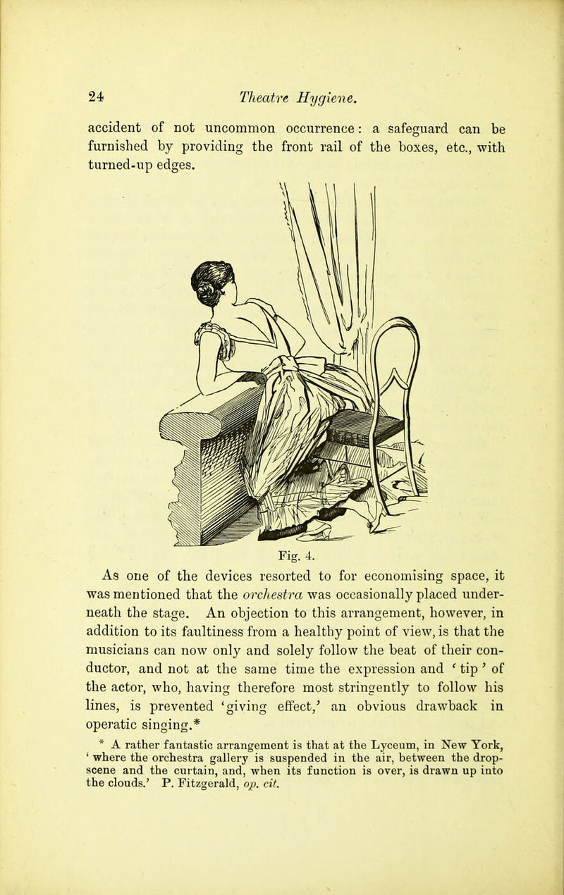 accident of not uncommon occurrence: a safeguard can be furnished by providing the front rail of the boxes, etc., with turned-up edges. Fig. 4. As one of the devices resorted to for economising space, it was mentioned that the orchestra v^as occasionally placed under- neath the stage. An objection to this arrangement, however, in addition to its faultiness from a healthy point of view, is that the musicians can now only and solely follow the beat of their con- ductor, and not at the same time the expression and ' tip' of the actor, who, liaving therefore most stringently to follow his lines, is prevented 'giving effect,^ an obvious drawback in operatic singing,* * A rather fantastic arrangement is that at the Lyceum, in New York, ' where the orchestra gallery is suspended in the air, between the drop- scene and the curtain, and, when its function is over, is drawn up into the clouds.' P. Fitzgerald, op. cit.