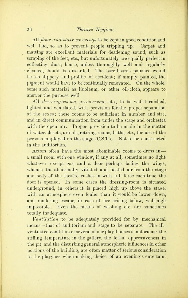 All floor and stair coveri ngs to be kept in good condition and well laid, so as to prevent people tripping up. Carpet and matting are excellent materials for deadening sound, such as scraping of the feet, etc., but unfortunately are equally perfect in collecting dust; hence, unless thoroughly well and regularly cleaned, should be discarded. The bare boards polished would be too slippery and prolific of accident; if simply painted, the })igment would have to be'continually renovated. On the whole, some such material as linoleum, or other oil-cloth, appears to answer the purpose well. All dressing-rooms, green-room, etc., to be well furnished, lighted and ventilated, with provision,for the proper separation of the sexes; these rooms to be sufficient in number and size, and in direct communication from under the stage and orchestra with the open air. Proper provision to be made in the matter of water-closets, urinals, retiring-rooms, baths, etc., for use of the persons employed on the stage (C.S.T.). Not to be constructed in the auditorium. Actors often have the most abominable rooms to dress in— a small room with one window, if any at all, sometimes no light whatever except gas, and a door perhaps facing the wings, whence the abnormally vitiated and heated air from the stage and body of the theatre rushes in with full force each time the door is opened. In some cases the dressing-room is situated underground, in others it is placed high up above the stage, with an atmosphere even fouler than it would be lower down, and rendering escape, in case of fire arising below, well-nigh impossible. Even the means of washing, etc., are sometimes totally inadequate. Ventilation to be adequately provided for by mechanical means—that of auditorium and stage to be separate. The ill- ventilated condition of several of our play-houses is notorious: the stifling temperature in the gallery, the lethal oppressiveness in the pit, and tlie disturbing general atmospheric influences in other portions of the building, are often matter of serious consideration to the playgoer when making choice of an evening's entertain-